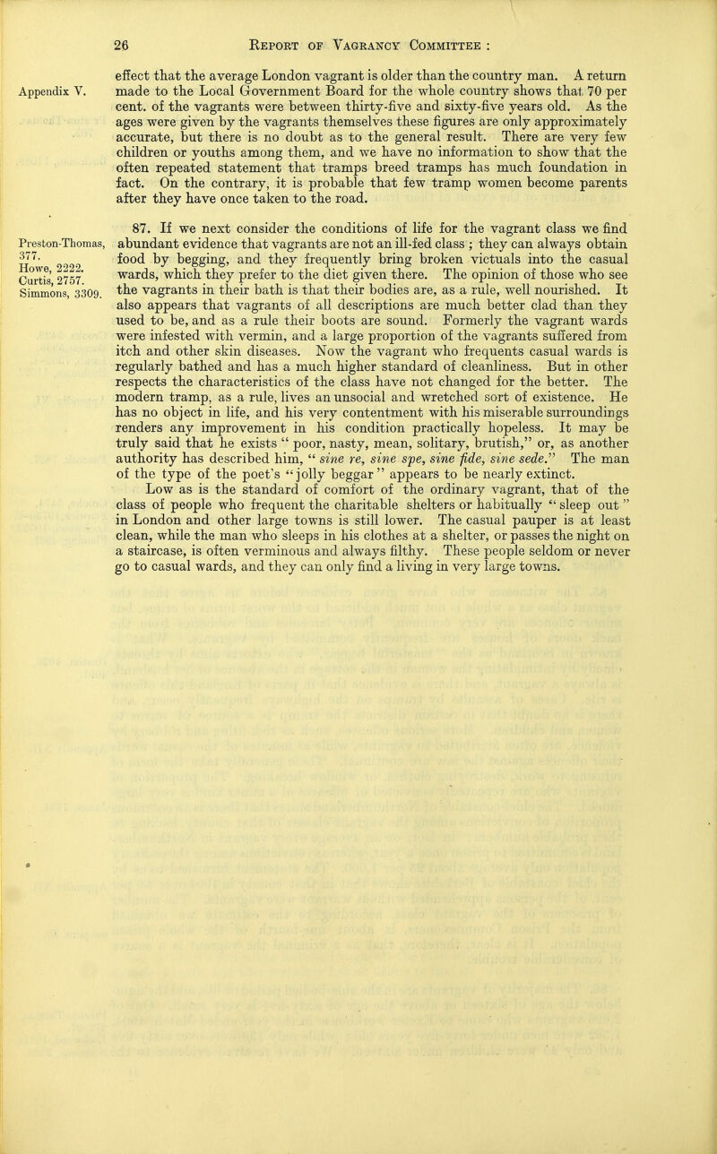 Appendix V. Preston-Thomas, 377. Howe, 2222. Curtis, 2757. Simmons, 3309. efiect that the average London vagrant is older than the country man. A return made to the Local Government Board for the whole country shows that TO per cent, of the vagrants were between thirty-five and sixty-five years old. As the ages were given by the vagrants themselves these figures are only approximately accurate, but there is no doubt as to the general result. There are very few children or youths among them, and we have no information to show that the often repeated statement that tramps breed tramps has much foundation in fact. On the contrary, it is probable that few tramp women become parents after they have once taken to the road. 87. If we next consider the conditions of life for the vagrant class we find abundant evidence that vagrants are not an ill-fed class ; they can always obtain food by begging, and they frequently bring broken victuals into the casual wards, which they prefer to the diet given there. The opinion of those who see the vagrants in their bath is that their bodies SiTQy £tS 3i rule, well nourished. It also appears that vagrants of all descriptions are much better clad than they used to be, and as a rule their boots are sound. Formerly the vagrant wards were infested with vermin, and a large proportion of the vagrants suffered from itch and other skin diseases. Now the vagrant who frequents casual wards is regularly bathed and has a much higher standard of cleanliness. But in other respects the characteristics of the class have not changed for the better. The modern tramp, as a rule, lives an unsocial and wretched sort of existence. He has no object in life, and his very contentment with his miserable surroundings renders any improvement in his condition practically hopeless. It may be truly said that he exists  poor, nasty, mean, solitary, brutish, or, as another authority has described him,  sine re, sine spe, sine fide, sine sede.' The man of the type of the poet's jolly beggar appears to be nearly extinct. Low as is the standard of comfort of the ordinary vagrant, that of the class of people who frequent the charitable shelters or habitually  sleep out  in London and other large towns is still lower. The casual pauper is at least clean, while the man who sleeps in his clothes at a shelter, or passes the night on a staircase, is often verminous and always filthy. These people seldom or never go to casual wards, and they can only find a living in very large towns.