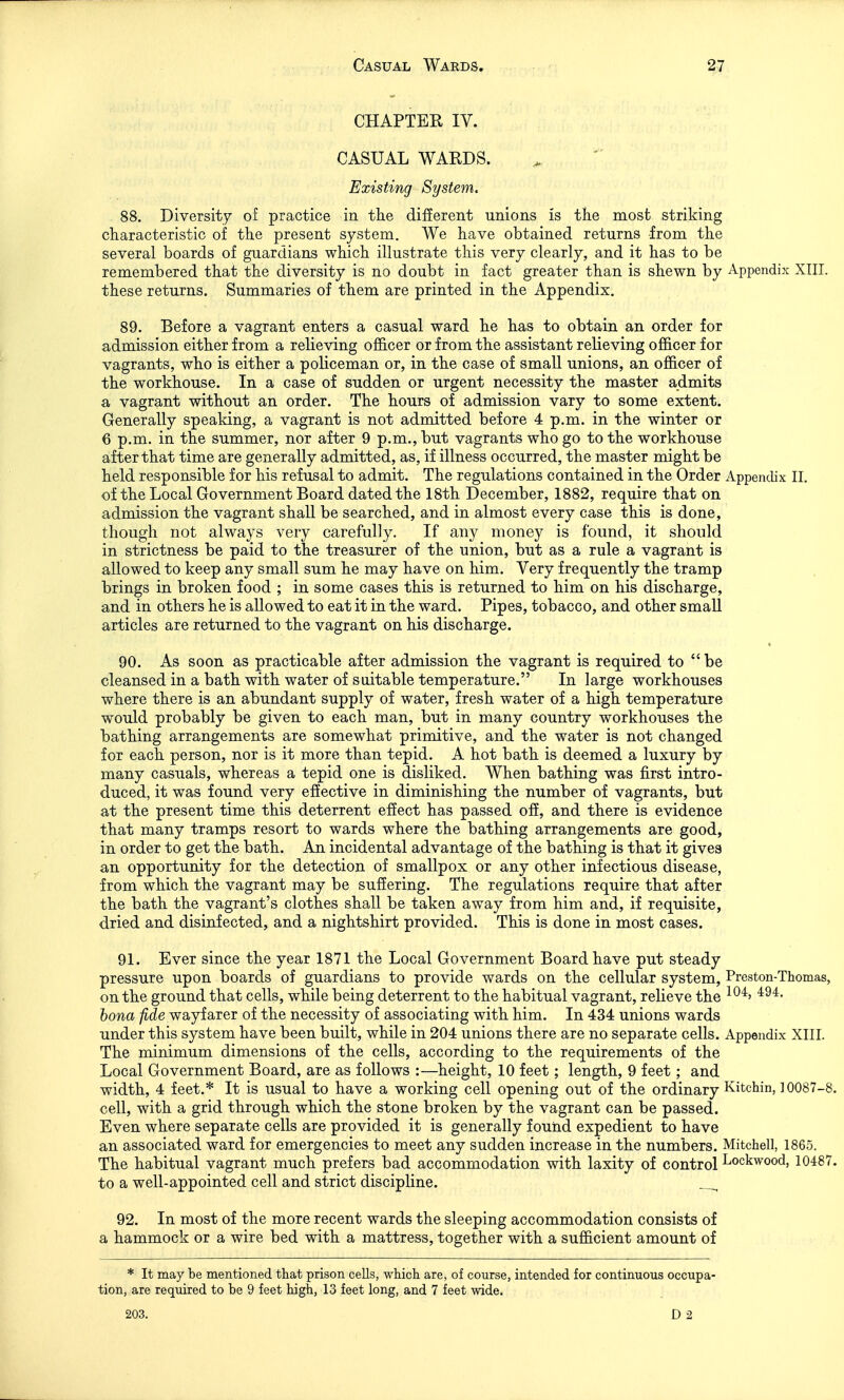 CHAPTER IV. CASUAL WARDS. Existing System. 88. Diversity of practice in the different unions is the most striking characteristic of the present system. We have obtained returns from the several boards of guardians which illustrate this very clearly, and it has to be remembered that the diversity is no doubt in fact greater than is shewn by Appendix XIII. these returns. Summaries of them are printed in the Appendix. 89. Before a vagrant enters a casual ward he has to obtain an order for admission either from a relieving officer or from the assistant relieving officer for vagrants, who is either a policeman or, in the case of small unions, an officer of the workhouse. In a case of sudden or urgent necessity the master admits a vagrant without an order. The hours of admission vary to some extent. Generally speaking, a vagrant is not admitted before 4 p.m. in the winter or 6 p.m. in the summer, nor after 9 p.m., but vagrants who go to the workhouse after that time are generally admitted, as, if illness occurred, the master might be held responsible for his refusal to admit. The regulations contained in the Order Appendix II. of the Local Government Board dated the 18th December, 1882, require that on admission the vagrant shall be searched, and in almost every case this is done, though not always very carefully. If any money is found, it should in strictness be paid to the treasurer of the union, but as a rule a vagrant is allowed to keep any small sum he may have on him. Very frequently the tramp brings in broken food ; in some cases this is returned to him on his discharge, and in others he is allowed to eat it in the ward. Pipes, tobacco, and other small articles are returned to the vagrant on his discharge. • 90. As soon as practicable after admission the vagrant is required to  be cleansed in a bath with water of suitable temperature. In large workhouses where there is an abundant supply of water, fresh water of a high temperature would probably be given to each man, but in many country workhouses the bathing arrangements are somewhat primitive, and the water is not changed for each person, nor is it more than tepid. A hot bath is deemed a luxury by many casuals, whereas a tepid one is disliked. When bathing was first intro- duced, it was found very effective in diminishing the number of vagrants, but at the present time this deterrent effect has passed off, and there is evidence that many tramps resort to wards where the bathing arrangements are good, in order to get the bath. An incidental advantage of the bathing is that it gives an opportunity for the detection of smallpox or any other infectious disease, from which the vagrant may be suffering. The regulations require that after the bath the vagrant's clothes shall be taken away from him and, if requisite, dried and disinfected, and a nightshirt provided. This is done in most cases. 91. Ever since the year 1871 the Local Government Board have put steady pressure upon boards of guardians to provide wards on the cellular system, Preston-Thomas, on the ground that cells, while being deterrent to the habitual vagrant, relieve the ^^^^ bona fide wayfarer of the necessity of associating with him. In 434 unions wards under this system have been built, while in 204 unions there are no separate cells. Appendix XIII. The minimum dimensions of the cells, according to the requirements of the Local Government Board, are as follows :—height, 10 feet ; length, 9 feet; and width, 4 feet.* It is usual to have a working cell opening out of the ordinary Kitchin, ] 0087-8. cell, with a grid through which the stone broken by the vagrant can be passed. Even where separate cells are provided it is generally found expedient to have an associated ward for emergencies to meet any sudden increase in the numbers. Mitchell, 1865. The habitual vagrant much prefers bad accommodation with laxity of control Lockwood, 10487. to a well-appointed cell and strict discipline. 92. In most of the more recent wards the sleeping accommodation consists of a hammock or a wire bed with a mattress, together with a sufficient amount of * It may be mentioned that prison cells, which are, of course, intended for continuous occupa- tion, are required to be 9 feet high, 13 feet long, and 7 feet wide. 203.