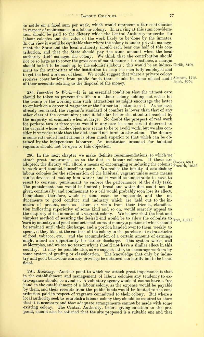 to settle on a fixed sum per week, wliicTi would represent a fair contribution in respect of maintenance in a labour colony. In arriving at this sum considera- tion should be paid to the dietary which the Central Authority prescribe for labour colonies and the value of the work likely to be^done by the inmates. In our view it would be equitable that where the colony is under private manage- ment the State and the local authority should each bear one half of this con- tribution, and that the State should pay the same amount when the local authority itself manages the colony. We think that the contribution should not be so large as to cover the gross cost of maintenance ; for instance, a margin should be left to be made np by the colonist's labour ; this would be an induce- Carlile, 8109. ment to the authorities of the institution to keep the men fully employed and to get the best work out of them. We would suggest that where a private colony receives contributions from public funds there should be some official j^^^^g'sJg^^' of their accounts relating to the disposal of the money. ^am , . 289. Incentive to Work.—It is an essential condition that the utmost care should be taken to prevent the life in a labour colony holding out either for the tramp or the working man such attractions as might encourage the latter to embark on a career of vagrancy or the former to continue in it. As we have already remarked, the vagrant's standard of comfort is lower than that of any other class of the community ; and it falls far below the standard reached by the majority of criminals when at large. No doubt the prospect of real work for perhaps two or three years would in any case be some sort of deterrent to the vagrant whose whole object now seems to be to avoid work, but we also con- sider it very desirable that the diet should not form an attraction. The dietary in some rate-aided institutions is often much superior to that which can be ob- tained by the independent labourer. An institution intended for habitual vagrants should not be open to this objection. 290. In the next chapter we make definite recommendations, to which we attach great importance, as to the diet in labour colonies. If these are Qj.^Qj,g ^^h.^ adopted, the dietary will afford a means of encouraging or inducing the colonist ^^^^^^1^}^ 10626 to work and conduct himself properly. We realise the futility of establishing labour colonies for the reformation of the habitual vagrant unless some means can be devised of making him work : and it would be undesirable to have to resort to constant punishment to enforce the performance of the daily task. The punishments too would be limited ; bread and water diet could not be given continually, and confinement to a cell would probably soon lose its effect. Compulsion, therefore, would in some cases be impossible, and the in- ducements to good conduct and industry which are held out to the in- mates of prisons, such as letters or visits from their friends, classifica- tion indicating superiority of some kind and so on, would scarcely appeal to the majority of the inmates of a vagrant colony. We believe that the best and simplest method of securing the desired end would be to allow the colonists to r^^^^ io9l9 *earn by industry and good conduct small sums of money, a portion of which should be retained until their discharge, and a portion handed over to them weekly to spend, if they like, at the canteen of the colony in the purchase of extra articles of food, tobacco, etc. ; and the accumulation of a certain amount of earnings might afford an opportunity for earlier discharge. This system works well at Merxplas, and we see no reason why it should not have a similar effect in this country. It may be possible also, as we suggest later, to encourage workers by some system of grading or classification. The knowledge that only by indus- try and good behaviour can any privilege be obtained can hardly fail to be bene- ficial. 291. Economy.—Another point to which we attach great importance is that in the establishment and management of labour colonies any tendency to ex- travagance should be avoided. A voluntary agency would of course have a free hand in the establishment of a labour colony, as the expense would be payable by them, and their receipts from the public funds would be limited to the con- tribution paid in respect of vagrants committed to their colony. But where a local authority seek to establish a labour colony they should be required to show that it is necessary and that adequate arrangements cannot be made with some existing colony. The Central Authority, before giving sanction to the pro- posal, should also be satisfied that the site proposed is a suitable one and that