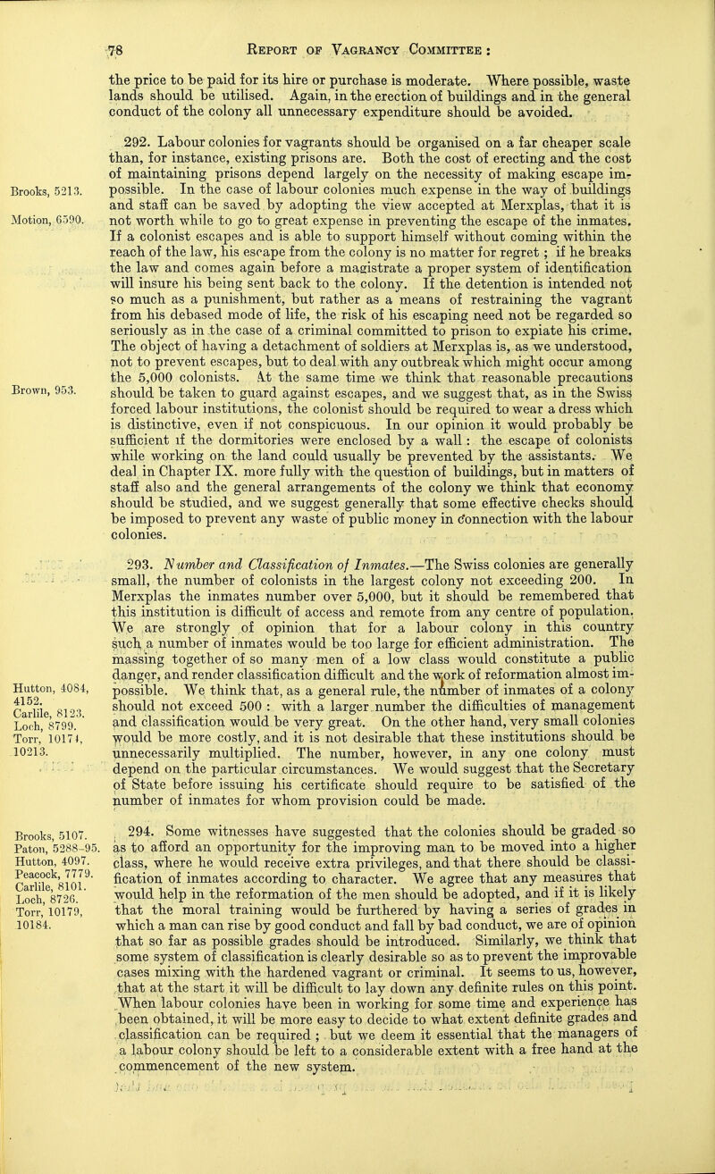 Brooks, 5213. Motion, 6590. Brown, 953. Hutton, 4084, 4152. Carlile, 8123. Loch, 8799. Torr, 10174, .10213. Brooks, 5107. Paton, 5288-95. Hutton, 4097. Peacock, 7779. Carlile, 8101. Loch, 8726. Torr, 10179, _10184. the price to be paid for its hire or purchase is moderate. Where possible, waste lands should be utilised. Again, in the erection of buildings and in the general conduct of the colony all unnecessary expenditure should be avoided. 292. Labour colonies for vagrants should be organised on a far cheaper scale than, for instance, existing prisons are. Both the cost of erecting and the cost of maintaining prisons depend largely on the necessity of making escape imr possible. In the case of labour colonies much expense in the way of buildings and staff can be saved by adopting the view accepted at Merxplas, that it is not worth while to go to great expense in preventing the escape of the inmates. If a colonist escapes and is able to support himself without coming within the reach of the law, his escape from the colony is no matter for regret ; if he breaks the law and comes again before a magistrate a proper system of identification will insure his being sent back to the colony. If the detention is intended not ?o much as a punishment, but rather as a means of restraining the vagrant from his debased mode of life, the risk of his escaping need not be regarded so seriously as in the case of a criminal committed to prison to expiate his crime. The object of having a detachment of soldiers at Merxplas is, as we understood, not to prevent escapes, but to deal with any outbreak which might occur among the 5,000 colonists. .\.t the same time we think that reasonable precautions should be taken to guard against escapes, and we suggest that, as in the Swiss forced labour institutions, the colonist should be required to wear a dress which is distinctive, even if not conspicuous. In our opinion it would probably be sufficient if the dormitories were enclosed by a wall: the escape of colonists while working on the land could usually be prevented by the assistants. We deal in Chapter IX. more fully with the question of buildings, but in matters of stafi also and the general arrangements of the colony we think that economy should be studied, and we suggest generally that some effective checks should be imposed to prevent any waste of public money in c'onnection with the labour colonies. 293. Number and Classification of Inmates.—The Swiss colonies are generally small, the number of colonists in the largest colony not exceeding 200. In Merxplas the inmates number over 5,000, but it should be remembered that this institution is difficult of access and remote from any centre of population. We are strongly of opinion that for a labour colony in this country such a number of inmates would be too large for efficient administration. The massing together of so many men of a low class would constitute a public danger, and render classification difficult and the work of reformation almost im- possible. We think that, as a general rule, the number of inmates of a colony should not exceed 500 : with a larger , number the difficulties of management and classification would be very great. On the other hand, very small colonies ■yp-ould be more costly, and it is not desirable that these institutions should be unnecessarily multiplied. The number, however, in any one colony must depend on the particular circumstances. We would suggest that the Secretary of State before issuing his certificate should require to be satisfied of the number of inmates for whom provision could be made. 294. Some witnesses have suggested that the colonies should be graded so as to afford an opportunity for the improving man to be moved into a higher class, where he would receive extra privileges, and that there should be classi- fication of inmates according to character. We agree that any measures that would help in the reformation of the men should be adopted, and if it is likely that the moral training would be furthered by having a series of grades in which a man can rise by good conduct and fall by bad conduct, we are of opmion :!bhat so far as possible grades should be introduced. Similarly, we think that some system of classification is clearly desirable so as to prevent the improvable cases mixing with the hardened vagrant or criminal. It seems to us, however, ,that at the start it will be difficult to lay down any definite rules on this point. .When labour colonies have been in working for some time and experience has ,been obtained, it will be more easy to decide to what extent definite grades and . classification can be required ; but we deem it essential that the managers of a labour colony should be left to a considerable extent with a free hand at the commencement of the new system.