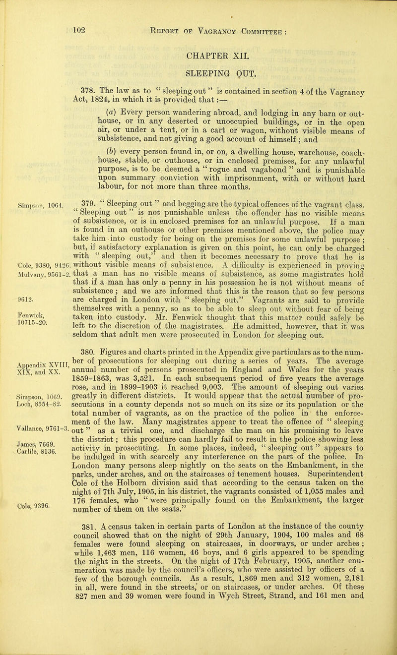 CHAPTER XII. SLEEPING OUT. 378. The law as to  sleeping out  is contained in section 4 of the Vagrancy Act, 1824, in which it is provided that:— (a) Every person wandering abroad, and lodging in any barn or out- house, or in any deserted or unoccupied buildings, or in the open air, or under a tent, or in a cart or wagon, without visible means of subsistence, and not giving a good account of himself ; and (6) every person found in, or on, a dwelling house, warehouse, coach- house, stable, or outhouse, or in enclosed premises, for any unlawful purpose, is to be deemed a  rogue and vagabond  and is punishable upon summary conviction with imprisonment, with or without hard labour, for not more than three months. Simpson, 1064. 379.  Sleeping out  and begging are the typical offences of the vagrant class.  Sleeping out  is not punishable unless the offender has no visible means of subsistence, or is in enclosed premises for an unlawful purpose. If a man is found in an outhouse or other premises mentioned above, the police may take him into custody for being on the premises for some unlawful purpose ; but, if satisfactory explanation is given on this point, he can only be charged with  sleeping out, and then it becomes necessary to prove that he is €ole, 9380, 9426. without visible means of subsistence. A difficulty is experienced in proving Mulvany, 9561-2. that a man has no visible means of subsistence, as some magistrates hold that if a man has only a penny in his possession he is not without means of subsistence ; and we are informed that this is the reason that so few persons 9612. are charged in London with  sleeping out. Vagrants are said to provide themselves with a penny, so as to be able to sleep out without fear of being fn7i?^9n taken into custody. Mr. Fen wick thought that this matter could safely be left to the discretion of the magistrates. He admitted, however, that it was seldom that adult men were prosecuted in London for sleeping out. 380. Figures and charts printed in the Appendix give particulars as to the num- A d'x XVIII prosecutions for sleeping out during a series of years. The average XIX and XX. ' annual number of persons prosecuted in England and Wales for the years 1859-1863, was 3,521. In each subsequent period of five years the average rose, and in 1899-1903 it reached 9,003. The amount of sleeping out varies Simpson, 1069. greatly in different districts. It would appear that the actual number of pro- Loch, 8554-82. secutions in a county depends not so much on its size or its population or the total number of vagrants, as on the practice of the police in • the enforce- ment of the law. Many magistrates appear to treat the offence of  sleeping Vallance, 9761-3.  trivial one, and discharge the man on his promising to leave the district; this procedure can hardly fail to result in the police showing less Carlile 8136 activity in prosecuting. In some places, indeed,  sleeping out  appears to ' be indulged in with scarcely any interference on the part of the police. In London many persons sleep nightly on the seats on the Embankment, in the parks, under arches, and on the staircases of tenement houses. Superintendent Cole of the Holborn division said that according to the census taken on the night of 7th July, 1905, in his district, the vagrants consisted of 1,055 males and 176 females, who  were principally found on the Embankment, the larger Cole, 9396. nuniber of them on the seats. 381, A census taken in certain parts of London at the instance of the county council showed that on the night of 29th January, 1904, 100 males and 68 females were found sleeping on staircases, in doorways, or under arches ; while 1,463 men, 116 women, 46 boys, and 6 girls appeared to be spending the night in the streets. On the night of 17th February, 1905, another enu- meration was made by the council's officers, who were assisted by officers of a few of the borough councils. As a result, 1,869 men and 312 women, 2,181 in all, were found in the streets,' or on staircases, or under arches. Of these 827 men and 39 women were found in Wych Street, Strand, and 161 men and