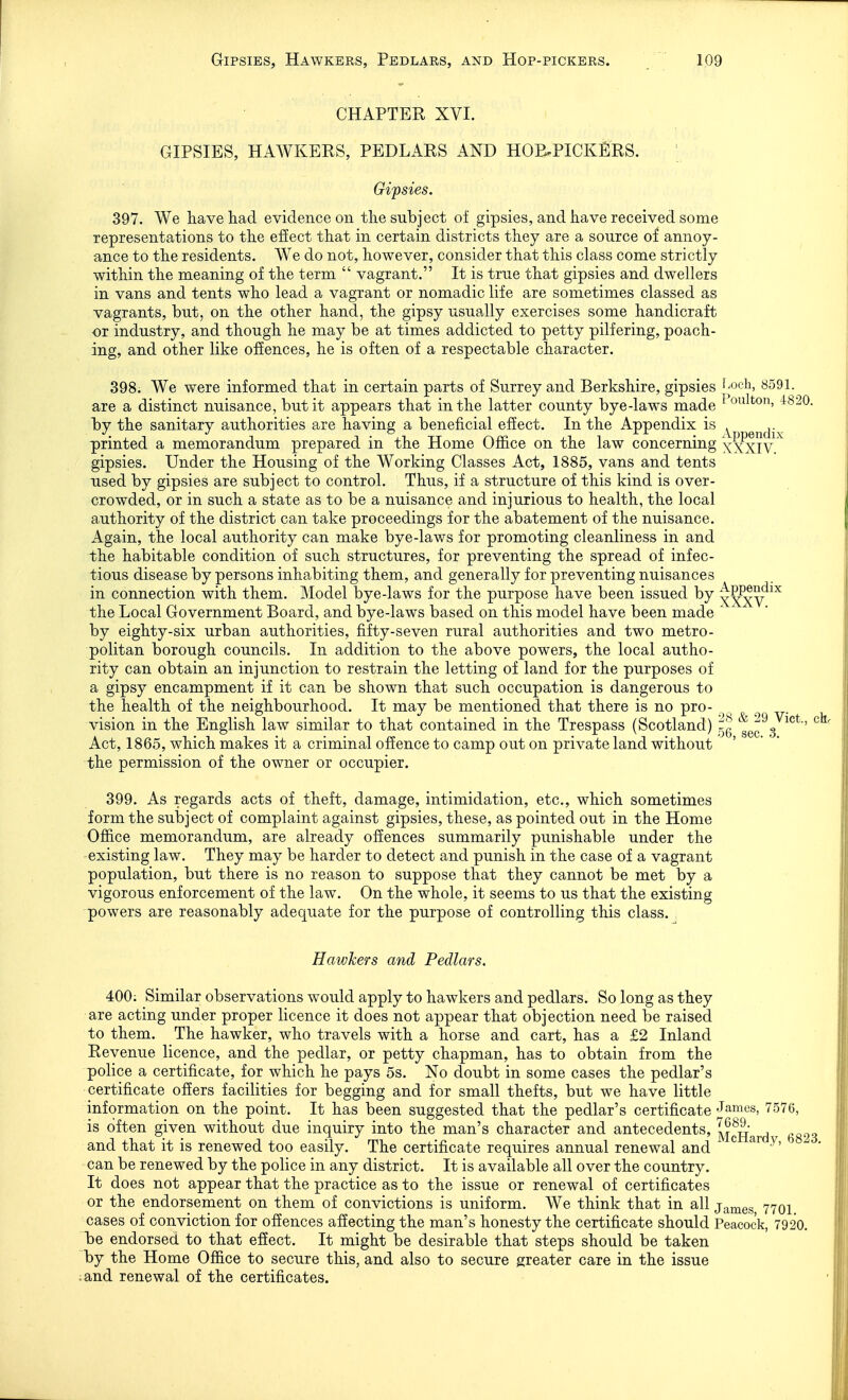 CHAPTER XVI. GIPSIES, HAWKERS, PEDLARS AND HOE.PICKERS. Gipsies. 397. We haveliad evidence on the subject of gipsies, and have received some representations to the efiect that in certain districts they are a source of annoy- ance to the residents. We do not, however, consider that this class come strictly within the meaning of the term  vagrant. It is true that gipsies and dwellers in vans and tents who lead a vagrant or nomadic life are sometimes classed as vagrants, but, on the other hand, the gipsy usually exercises some handicraft or industry, and though he may be at times addicted to petty pilfering, poach- ing, and other like offences, he is often of a respectable character. 398. We were informed that in certain parts of Surrey and Berkshire, gipsies ^'Och, 8591. are a distinct nuisance, but it appears that in the latter county bye-laws made ^ ^^^0. Idj the sanitary authorities are having a beneficial effect. In the Appendix is . printed a memorandum prepared in the Home Office on the law concerning XXXIV^ gipsies. Under the Housing of the Working Classes Act, 1885, vans and tents used by gipsies are subject to control. Thus, if a structure of this kind is over- crowded, or in such a state as to be a nuisance and injurious to health, the local authority of the district can take proceedings for the abatement of the nuisance. Again, the local authority can make bye-laws for promoting cleanliness in and the habitable condition of such structures, for preventing the spread of infec- tious disease by persons inhabiting them, and generally for preventing nuisances in connection with them. Model bye-laws for the purpose have been issued by ^^v^^^ the Local Government Board, and bye-laws based on this model have been made ' by eighty-six urban authorities, fifty-seven rural authorities and two metro- politan borough councils. In addition to the above powers, the local autho- rity can obtain an injunction to restrain the letting of land for the purposes of a gipsy encampment if it can be shown that such occupation is dangerous to the health of the neighbourhood. It may be mentioned that there is no pro- vision in the English law similar to that contained in the Trespass (Scotland) ^ec^s ' Act, 1865, which makes it a criminal offence to camp out on private land without the permission of the owner or occupier. 399. As regards acts of theft, damage, intimidation, etc., which sometimes form the subject of complaint against gipsies, these, as pointed out in the Home Office memorandum, are already offences summarily punishable under the existing law. They may be harder to detect and punish in the case of a vagrant population, but there is no reason to suppose that they cannot be met by a vigorous enforcement of the law. On the whole, it seems to us that the existing ■powers are reasonably adequate for the purpose of controlling this class. Hawkers and Pedlars. 400: Similar observations would apply to hawkers and pedlars. So long as they are acting under proper licence it does not appear that objection need be raised to them. The hawker, who travels with a horse and cart, has a £2 Inland Revenue licence, and the pedlar, or petty chapman, has to obtain from the police a certificate, for which he pays 5s. No doubt in some cases the pedlar's certificate offers facilities for begging and for small thefts, but we have little information on the point. It has been suggested that the pedlar's certificate J^mes, 7576, is often given without due inquiry into the man's character and antecedents, 1^^^^^^,^ and that it is renewed too easily. The certificate requires annual renewal and ^ can be renewed by the police in any district. It is available all over the country. It does not appear that the practice as to the issue or renewal of certificates or the endorsement on them of convictions is uniform. We think that in all james 7701 cases of conviction for offences affecting the man's honesty the certificate should Peacock, 7920. be endorsed, to that efiect. It might be desirable that steps should be taken by the Home Office to secure this, and also to secure greater care in the issue and renewal of the certificates.