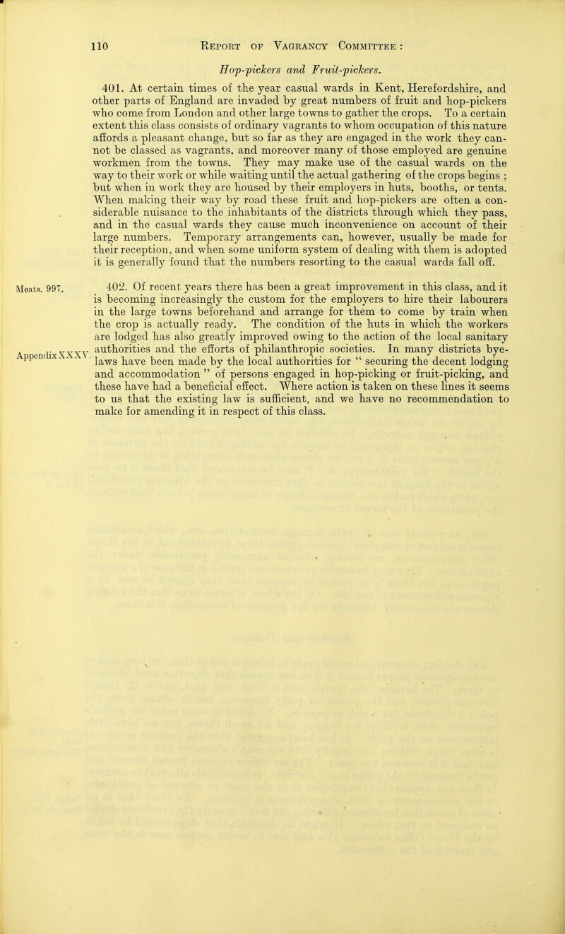 Hop-pickers and Fruit-pickers. 401. At certain times of the year casual wards in Kent, Herefordshire, and other parts of England are invaded by great numbers of fruit and hop-pickers who come from London and other large towns to gather the crops. To a certain extent this class consists of ordinary vagrants to whom occupation of this nature affords a pleasant change, but so far as they are engaged in the work they can- not be classed as vagrants, and moreover many of those employed are genuine workmen from the towns. They may make use of the casual wards on the way to their work or while waiting until the actual gathering of the crops begins ; but when in work they are housed by their employers in huts, booths, or tents. When making their way by road these fruit and hop-pickers are often a con- siderable nuisance to the inhabitants of the districts through which they pass, and in the casual wards they cause much inconvenience on account of their large numbers. Temporary arrangements can, however, usually be made for their reception, and when some uniform system of dealing with them is adopted it is generally found that the numbers resorting to the casual wards fall off. Meats, 997. 402. Of recent years there has been a great improvement in this class, and it is becoming increasingly the custom for the employers to hire their labourers in the large towns beforehand and arrange for them to come by train when the crop is actually ready. The condition of the huts in which the workers are lodged has also greatly improved owing to the action of the local sanitary A dixXXXY ^^'t^ori'^^i^s ^^d. the efforts of philanthropic societies. In many districts bye- ppen X. ^ ^ , Iq,ws have been made by the local authorities for  securing the decent lodging and accommodation  of persons engaged in hop-picking or fruit-picking, and these have had a beneficial effect. Where action is taken on these lines it seems to us that the existing law is sufficient, and we have no recommendation to make for amending it in respect of this class.