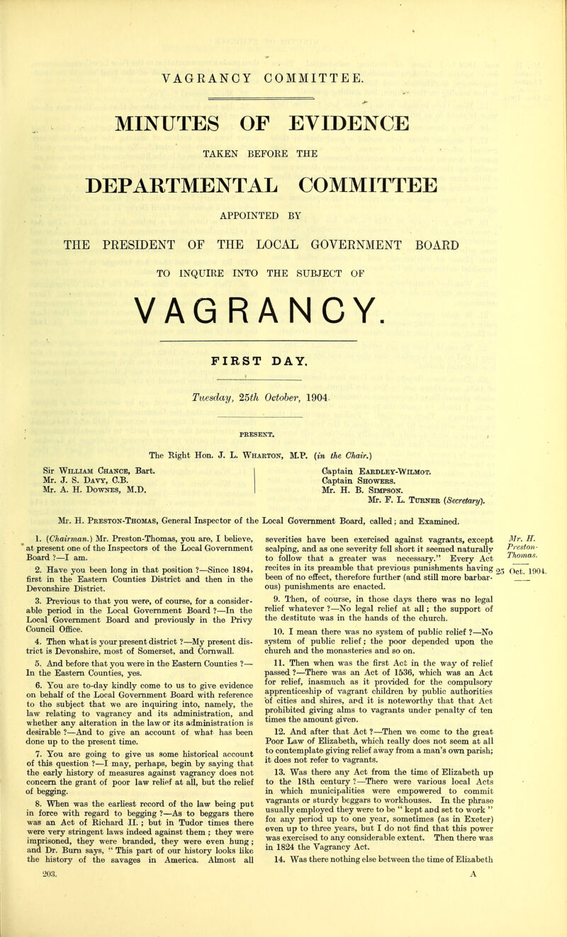 MINUTES OF EVIDENCE TAKEN BEFORE THE DEPARTMENTAL COMMITTEE APPOINTED BY THE PRESIDENT OF THE LOCAL GOVERNMENT BOARD TO INQUIRE INTO THE SUBJECT OF VAGRANCY. FIRST DAY, Tuesday, 25th October, 1904- PRESENT. The Eight Hon. J. L. Wharton, M.P. (in the Chair.) Sir William Chance, Bart. Mr. J. S. Davy, G.B. Mr. A. H. DowNES, M.D. Captain Eardley-Wilmot, Captain Showers. Mr. H. B. Simpson-. Mr. F. L. Turner (Secretary'). Mr. H. Preston-Thomas, General Inspector of the Local Government Board, called; and Examined. 1. (Chairman.) Mr. Preston-Thomas, you are, I beUeve, ' at present one of the Inspectors of the Local Government Board ?—I am. 2. Have you been long in that position ?—Since 1894, first in the Eastern Counties District and then in the Devonshire District. 3. Previous to that you were, of course, for a consider- able period in the Local Government Board ?—In the Local Government Board and previously in the Privy Council Office. 4. Then what is your present district ?—My present dis- trict is Devonshire, most of Somerset, and Cornwall. 5. And before that you were in the Eastern Counties ?— In the Eastern Counties, yes. 6. You are to-day kindly come to us to give evidence on behalf of the Local Government Board with reference to the subject that we are inquiring into, namely, the law relating to vagrancy and its administration, and whether any alteration in the law or its administration is desirable ?—And to give an account of what has been done up to the present time. 7. You are going to give us some historical account of this question ?—I may, perhaps, begin by sajring that the early history of measures against vagrancy does not concern the grant of poor law relief at all, but the reUef of begging. 8. When was the earKest record of the law being put in force with regard to begging ?—As to beggars there was an Act of Richard II. ; but in Tudor times there were very stringent laws indeed against them ; they were imprisoned, they were branded, they were even hung; and Dr. Bimi says,  This part of our history looks hke the history of the savages in America. Almost all Mr. H. Preston- Tho7nas. severities have been exercised against vagrants, except scalping, and as one severity fell short it seemed naturally to follow that a greater was necessary. Every Act recites in its preamble that previous punishments having 25 q^,^ been of no effect, therefore further (and stiU more barbar- 1_ ous) punishments are enacted. 9. Then, of course, in those days there was no legal rehef whatever ?—No legal relief at all; the support of the destitute was in the hands of the church. 10. I mean there was no system of public relief ?—^No system of public relief; the poor depended upon the church and the monasteries and so on. 11. Then when was the first Act in the way of relief passed ?—There was an Act of 1536, which was an Act for relief, inasmuch as it provided for the compulsory apprenticeship of vagrant children by public authorities of cities and shires, and it is noteworthy that that Act prohibited giving alms to vagrants under penalty of ten times the amoimt given. 12. And after that Act ?—^Then we come to the gieat Poor Law of Elizabeth, which really does not seem at all to contemplate giving relief away from a man's own parish; it does not refer to vagrants. 13. Was there any Act from the time of Elizabeth up to the 18th century ?—There were various local Acts in which municipalities were empowered to commit vagrants or sturdy beggars to workhouses. In the phrase usually employed they were to be  kept and set to work  for any period up to one year, sometimes (as in Exeter) even up to three years, but I do not find that this power was exercised to any considerable extent. Then there was in 1824 the Vagrancy Act. 14. Was there nothing else between the time of Elizabeth