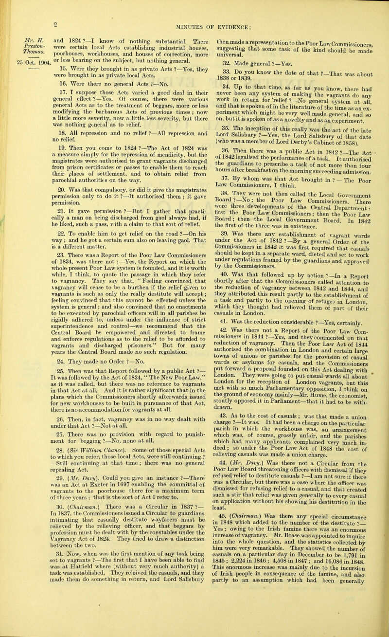 MINUTES OF EVIDENCE: Mr. IT. and 1824 ?—I know of nothing substantial. There Preston- were certain local Acts establishing industrial houses, J/mnas. poorhouses, workhouses, and houses of correction, more 25 Oct 1904 '^^^ bearing on the subject, but nothing general. 15. Were they brought in as private Acts ?—Yes, they were brought in as private local Acts. 16. Were there no general Acts ;—No. 17. I suppose those Acts varied a good deal in their general effect ?—Yes. Of course, there were various general Acts as to the treatment of beggars, more or less modifying the barbarous Acts of previous times ; now a little more severity, now a little less severity, but there was nothing gtneial as to relief. 18. All repression and no relief ?—All repression and no relief. 19. Then you come to 1824 ?—The Act of 1824 was a measure simply for the repression of mendicity, but the magistrates were authorised to grant vagrants discharged from prison certificates or passes to enable them to reach their places of settlement, and to obtain relief from parochial authoritits on the way. 20. Was that compulsory, or did it give the magistrates permission only to do it ?—It authorised them; it gave permission. 21. It gave permission ?—But I gather that practi- cally a man on being discharged from gaol always had, if he liked, such a pass, with a claim to that sort of relief. 22. To enable him to get relief on the road ?—On his way ; and he got a certain sum also on lea\ing gaol. That is a different matter. 23. There was a Report of the Poor Law Commissioners of 1834, was there not i—Yes, the Report on which the whole present Poor Law system is founded, and it is worth while, I think, to quote the passage in which they refer to vagrancy. They say that,  Feeling convinced that vagrancy will cease to be a burthen if the relief given to vagrants is such as only the really destitute will accept; feeling convinced that this cannot be effected unless the system is general; and also convinced that no enactments to be executed by parochial officers will in all parishes be rigidly adhered to, unless under the influence of strict superintendence and control—we recommend that the Central Board be empowered and directed to frame and enforce regulations as to the relief to be afforded to vagrants and discharged prisoners. But for many years the Central Board made no such regulation. 24. They made no Order ?—No. 25. Then was that Report followed by a public Act ?— It was followed by the Act of 1834,  The New Poor Law, as it was called, but there was no reference to vagrants in that Act at all.- And it is rather significant that in the plans which the Commissioners shortly afterwards issued for new workhouses to be built in pursuance of that Act, there is no accommodation for vagrants at all. 26. Then, in fact, vagrancy was in no way dealt with under that Act ?—Not at all. 27. There was no provision with regard to punish- ment for begging ?—No, none at all. 28. {Sir William Chance). Some of those special Acts to which you refer, those local Acts, were still continuing ? —Still continuing at that time ; there was no general repealing Act. 29. (Mr. Davy). Could you give an instance ?—There' was an Act at Exeter in 1697 enabling the committal of vagrants to the poorhouse there for a maximum term of three years ; that is the sort of Act I refer to. 30. (Chairman.) There was a Circular in 1837 ?— In 1837, the Commissioners issued a Circular to guardians intimating that casually destitute wayfarers must be relieved by the relieving officer, and that beggars by profession must be dealt with by the constables under the Vagrancy Act of 1824. They tried to draw a distinction between the two. 31. Now, when was the first mention of any task being set to vagrants ?—The first that I have been able to find was at Hatfield where (without very much authority) a task was established. They releived the casuals, and they made them do something in return, and Lord Salisbury then made a representation to the Poor Law Commissioners, suggesting that some task of the kind should be made universal. 32. Made general ?—Yes. iQoo ^? ^^^^ ?—That was about looo or 1839, 34. Up to that time, as far as you know, there had never been any system of making the vagrants do any work m return for 'relief ?—No general system at all and that is spoken of in the literature of the time as an ex- periment which might be very well made general, and so on, but it IS spoken of as a novelty and as an experiment. 35. The inception of this really was the act of the late Lord Salisbury ?—Yes, the Lord Salisbury of that date (who was a member of Lord Derby's Cabinet of 1858). 36. Then there was a public Act in 1842 ?—The Act of 1842 legalised the performance of a task. It authorised the guardians to prescribe a task of not more than four hours after breakfast on the morning succeeding admission. 37. By whom was that Act brought in ? — The Poor Law Commissioners, I think. 38. They were not then called the Local Government Board ?—No; the Poor Law Commissioners. There were three developments of the Central Department: first the Poor Law Commissioners; then the Poor Law Board; then the Local Government Board. In 1842 the first of the three was in existence. 39. Was there any establishment of vagrant wards under the Act .of 1842 ?—By a general Order of the Commissioners in 1842 it was first required that casuals should be kept in a separate ward, dieted and set to work under regulations framed by the guardians and approved by the Commissioners. 40. Was that followed up by action ?—In a Report shortly after that the Commissioners called attention to the reduction of vagrancy between 1842 and 1844, and they attributed this result partly to the establishment of a task and partly to the opening of refuges in London, which they thought had relieved them of part of their casuals in London. 41. Was the reduction considerable ?—Yes, certainly. 42. Was there not a Report of the Poor Law Com- missioners in 1844 ?—Yes, and they commented on that reduction of vagrancy. Then the Poor Law Act of 1844 authorised the combination in London and certain large towns of unions or parishes for the provision of casual wards or asylums for casuals, and the Commissioners put forward a proposal founded on this Act dealing with London. They were going to put casual wards all about  London for the reception of London vagrants, but this met with so much Parliamentary opposition, I think on the ground of economy mainly—Mr. Hume, the economist, stoutly opposed it in Parliament—that it had to be with- drawn. 43. As to the cost of casuals ; was that made a union charge ?—It was. It had been a charge on the particular parish in which the workhouse was, an arrangement which was, of course, grossly unfair, and the parishes which had many applicants complained very much in- deed ; so under the Poor Law Act of 1848 the cost of relieving casuals was made a union charge. 44. (Mr. Davy.) Was there not a Circular from the Poor Law Board threatening ofiicers with dismissal if they refused relief to destitute casuals ?—I am not sure if there was a Circular, but there was a case where the officer was dismissed for refusing relief to a casual, and that created such a stir that relief was given generally to every casual on application without his showing his destitution in the least. 45. (Chairman.) Was there any special circumstance in 1848 which added to the number of the destitute ? Yes ; owing to the Irish famine there was an enormous increase of vagrancy. Mr. Boase was appointed to inquire into the whole question, and the statistics collected bv him were very remarkable. They showed the number of casuals on a particular day in December to be 1,791 in 1845; 2,224 in 1846; 4,508 in 1847 ; and 16,086 in 1848. This enormous increase was mainly due to the incursion of Irish people in consequence of the famine, and also partly to an assumption which had been generally