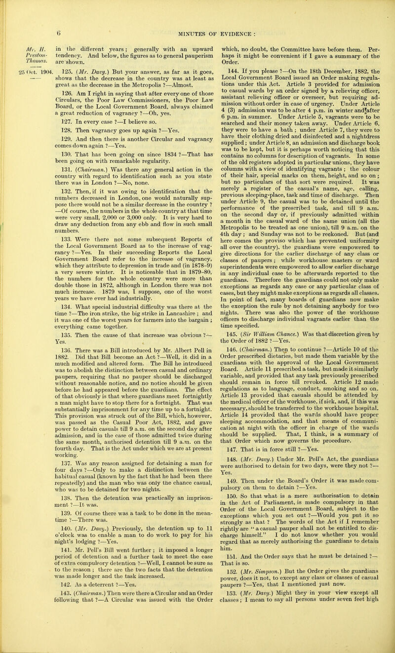 Mr. H. in the different years; generally with an upward Preston- tendency. And below, the figures as to general pauperism Thomas, are shown. 25 Oct. 1904. 125. {Mr. Davy.) But your answer, as far as it goes, shows that the decrease in the country was at least as great as the decrease in the Metropolis ?—Almost. 126. Am I right in saying that after everyone of those Circulars, the Poor Law Commissioners, the Poor Law Board, or the Local Government Board, always claimed a great reduction of vagrancy ?—Oh, yes. 127. In every case ?—I believe so. 128. Then vagrancy goes up again ?—Yes. 129. And then there is another Circular and vagrancy comes down again ?—Yes. 130. That has been going on since 1834 ?—That has been going on with remarkable regularity. 131. {Chairman.) Was there any general action in the country with regard to identification such as you state there was in London ?—No, none. 132. Then, if it was owing to identification that the numbers decreased in London, one would naturally sup- pose there would not be a similar decrease in the country ? —Of course, the numbers in the whole country at that time were very small, 2,000 or 3,000 only. It is very hard to draw any deduction from any ebb and flow in such small numbers. 133. Were there not some subsequent Reports of the Local Government Board as to the increase of vag- rancy ?—Yes. In their succeeding Reports the Local Government Board refer to the increase of vagrancy, which they attribute to depression in trade and (in 1878-9) a very severe winter. It is noticeable that in 1879-80, the numbers for the whole country were more than double those in 1872, although in London there was not much increase. 1879 was, I suppose, one of the worst years we have ever had industrially. 134. What special industrial difficulty was there at the time ?—The iron strike, the big strike in Lancashire ; and it was one of the worst years for farmers into the bargain ; everything came together. 135. Then the cause of that increase was obvious V— Yes. 136. There was a Bill introduced by Mr. Albert Pell in 1882. Did that Bill become an Act ?—Well, it did in a much modified and altered form. The Bill he introduced was to abohsh the distinction between casual and ordinary paupers, requiring that no pauper should be discharged without reasonable notice, and no notice should be given before he had appeared before the guardians. The effect of that obviously is that where guardians meet fortnightly a man might have to stop there for a fortnight. That was substantially imprisonment for any time up to a fortnight. This provision was struck out of the Bill, which, however, was passed as the Casual Poor Act, 1882, and gave power to detain casuals till 9 a.m. on the second day after admission, and in the case of those admitted twice during the same month, authorised detention till 9 a.m. on the fourth day. That is the Act under which we are at present working. 137. Was any reason assigned for detaining a man for four days ?—Only to make a distinction between the habitual casual (known by the fact that he had been there repeatedly) and the man who was only tJie chance casual, who was to be detained for two nights. 138. Then the detention was practically an imprison- ment ?—It was. 139. Of course there was a task to be done in the mean- time ?—There was. 140. {Mr. Davy.) Previously, the detention up to 11 o'clock was to enable a man to do work to pay for his night's lodging ?—Yes. 141. Mr. Pell's Bill went further ; it imposed a longer period of detention and a further task to meet the case of extra compuleory detention ?—Well, I cannot be sure as to the reason ; there are the two facts that the detention was made longer and the task increased. 142. As a deterrent ?—Yes. 143. {Chairman.) Then were there a Circular and an Order following that ?—A Circular was issued with the Order which, no doubt, the Committee have before them. Per- haps it might be convenient if I gave a summary of the Order. 144. If you please ?—On the 18th December, 1882, the Local Government Board issued an Order making regula- tions under this Act. Article 3 provided for admission to casual wards by an order signed by a relieving officer, assistant relieving officer or overseer, but requiring ad- mission without order in case of urgency. Under Article 4 (3) admission was to be after 4 p.m. in winter andjafter 6 p.m. in summer. Under Article 5, vagrants were to be searched and their money taken away. Under Article 6, they were to have a bath ; under Article 7, they were to have their clothing dried and disinfected and a nightdress supplied; under Article 8, an admission and discharge book was to be kept, but it is perhaps worth noticing that this contains no columns for description of vagrants. In some of the old registers adopted in particular unions, they have columns with a view of identifying vagrants ; the colour of their hair, special marks on them, height, and so on; but no particulars of that sort were required. It was merely a register of the casual's name, age, calling, previous sleeping-place, task and time of discharge. Then under Article 9, the casual was to be detained until the performance of the prescribed task, and till 9 a.m. on the second day or, if previously admitted within a month in the casual ward of the same union (all the Metropolis to be treated as one union), till 9 a.m. on the 4th day ; and Sunday was not to be reckoned. But (and here comes the proviso which has prevented uniformity all over the country), the guardians were empowered to give directions for the earlier discharge of any class or classes of paupers; while workhouse masters or ward superintendents were empowered to allow earlier discharge in any individual case to be afterwards reported to the guardians. Therefore the guardians could not only make exceptions as regards any case or any particular class of cases, but they might make exceptions as regards all classes. In point of fact, many boards of guardians now make the exception the rule by not detaining anybody for two nights. There was also the power of the workhouse officers to discharge individual vagrants earlier than the time specified. 145. {Sir V/illiam Chance.) Was that discretion given by the Order of 1882 ?—Yes. 146. {Chairman.) Then to continue ?—Article 10 of the Order prescribed dietaries, but made them variable by the guardians with the approval of the Local Government Board. Article 11 prescribed a task, but made it similarly variable, and provided that any task previously prescribed should remain in force till revoked. Article 12 made regulations as to language, conduct, smoking and so on. Article 13 provided that casuals should be attended by the medical officer of the workhouse, if sick, and, if this was necessary, should be transferred to the workhouse hospital. Article 14 provided that the wards should have proper sleeping accommodation, and that means of communi- cation at night with the officer in charge of the wards should be supplied. That, I think, is a summary of that Order which now governs the procedure. 147. That is in force still ?—Yes. 148. {Mr. Davy.) Under Mr. Pell's Act, the guardians were authorised to detain for two days, were they not ?— Yes. 149. Then imder the Board's Order it was made com- pulsory on them to detain ?—Yes. 150. So that what is a mere authorisation to detain in the Act of Parliament, is made compulsory in that Order of the Local Government Board, subject to the exceptions which you set out ?—Would you put it so strongly as that ? The words of the Act if I remember rightly are a casual pauper shall not be entitled to dis- charge himself. I do not know whether you would regard that as merely authorising the guardians to detain him. 151. And the Order says that he must be detained ?— That is so. 152. {Mr. Simpson.) But the Order gives the guardians power, does it not, to except any class or classes of casual paupers ?—Yes, that I mentioned just now. 153. {Mr. Davy.) Might they in your view except all classes; I mean to say all persons imder seven feet high