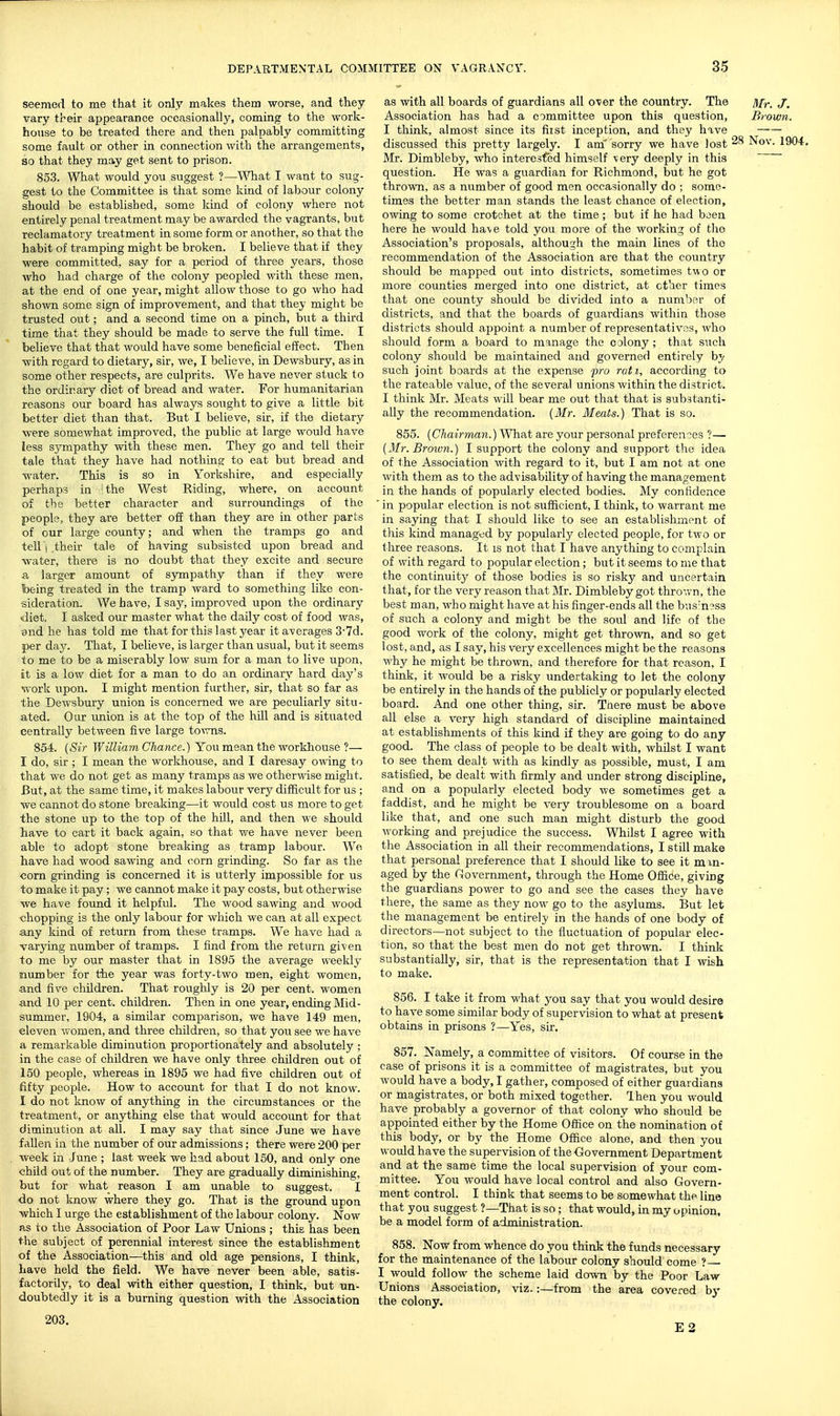 seemed to me that it only makes them worse, and they vary their appearance occasionally, coming to the work- house to be treated there and then palpably committing some fault or other in connection with the arrangements, so that they may get sent to prison. 853. What would you suggest ?—Whut I want to sug- gest to the Committee is that some kind of labour colony should be established, some kind of colony where not entirely penal treatment may be awarded the vagrants, but reclamatory treatment in some form or another, so that the habit of ti-amping might be broken. I believe that if they were committed, say for a period of three years, those who had charge of the colony peopled with these men, at the end of one year, might allow those to go who had shown some sign of improvement, and that they might be trusted out; and a second time on a pinch, but a third time that they should be made to serve the full time. I believe that that would have some beneficial effect. Then with regard to dietary, sir, we, I believe, in Dewsbury, as in some other respects, are culprits. We have never stuck to the ordinary diet of bread and water. Eor humanitarian reasons our board has always sought to give a little bit better diet than that. But I believe, sir, if the dietarjr were somewhat improved, the public at large would have less S5'-mpathy with these men. They go and tell their tale that they have had nothing to eat but bread and water. This is so in Yorkshire, and especially perhaps in !the West Riding, where, on account of the better character and surroundings of the people, they are better off than they are in other parts of our large county; and when the tramps go and tell j their tale of having subsisted upon bread and water, there is no doubt that they excite and secure a larger amount of sympathy than if they were being treated in the tramp ward to something like con- sideration. We have, I say, improved upon the ordinary diet. I asked our master what the daily cost of food was, and he has told me that for this last year it averages 3-7d. per day. That, I believe, is larger than usual, but it seems to me to be a miserably low sum for a man to live upon, at is a low diet for a man to do an ordinary hard day's work npon. I might mention further, sir, that so far as the Dewsbury union is concerned we are peculiarly situ- ated. Our imion is at the top of the hill and is situated centrally between five large towns. 854. {Sir TfiY/iawi C/ian-ce.) You mean the workhouse ?— I do, sir ; I mean the workhouse, and I daresay owing to that we do not get as many tramps as we otherwise might. But, at the same time, it makes labour very difficult for us ; we cannot do stone breaking—it would cost us more to get the stone up to the top of the hill, and then we should liave to cart it back again, so that v/e have never been able to adopt stone breaking as tramp labour. We have had wood sawing and corn grinding. So far as the corn grinding is concerned it is utterly impossible for us to make it pay; we cannot make it pay costs, but otherwise we have found it helpful. The wood sawing and wood chopping is the only labour for which we can at all expect any kind of return from these tramps. We have had a varying number of tramps. I find from the return given to me by our master that in 1895 the average weekly number for the year was forty-two men, eight women, and five children. That roughly is 20 per cent, women and 10 per cent, children. Then in one year, ending Mid- summer, 1904, a similar comparison, we have 149 men, eleven vvomen, and three children, so that you see we have a remarkable diminution proportionately and absolutely ; in the case of children we have only three children out of 150 people, whereas in 1895 we had five children out of fifty people. How to account for that I do not know. I do not know of anything in the circumstances or the treatment, or anything else that would account for that diminution at all. I may say that since June we have fallen in the number of our admissions; there were 200 per week in June ; last week we had about 150, and only one child out of the number. They are gradually diminishing, but for what reason I am unable to suggest. I do not know where they go. That is the ground upon which I urge the establishment of the labour colony. Now as to the Association of Poor Law Unions ; this has been the subject of perennial interest since the establishment of the Association—this and old age pensions, I think, have held the field. We have never been able, satis- factorily, to deal with either question, I think, but un- doubtedly it is a burning question with the Association as with all boards of guardians all over the country. The /i/,.. Association has had a committee upon this question, Brown. I think, almost since its fiist inception, and they have discussed this pretty largely. I am' sorry we have lost Nov. 19< Mr. Dimbleby, who interested himself very deeply in this question. He was a guardian for Richmond, but he got thrown, as a number of good men occasionally do ; some- times the better man stands the least chance of election, owing to some crotchet at the time; but if he had been here he would have told you more of the working of tho Association's proposals, although the main lines of the recommendation of the Association are that the country should be mapped out into districts, sometimes two or more counties merged into one district, at ether times that one county should be divided into a number of districts, and that the boards of guardians within those districts should appoint a number of representatives, who should form a board to manage the colony; that such colony should be maintained and governed entirely by such joint boards at the expense pro rati, according to the rateable value, of the several unions within the district. I think Mr. Meats will bear me out that that is substanti- ally the recommendation. (Mr. Meats.) That is so. 855. [Chairman.) What are your personal preferences ?— [Mr. Broion.) I support the colony and support tlie idea of the Association with regard to it, but I am not at one with them as to the advisability of having the management in the hands of popularly elected bodies. My confidence ' in popular election is not sufficient, I think, to warrant me in saying that I should like to see an establishment of tills kind managed by popularly elected people, for two or three reasons. It is not that I have anything to complain of with regard to popular election; but it seems to me that the continuity of those bodies is so risky and uncertain that, for the very reason that Mr. Dimbleby got thrown, the best man, who might have at his finger-ends all the bus'ncss of such a colony and might be the soul and life of the good work of the colony, might get thrown, and so get lost, and, as I say, his very excellences might be the reasons why he might be thrown, and therefore for that reason, I think, it would be a risky undertaking to let the colony be entirely in the hands of the publicly or popularly elected board. And one other thing, sir. Taere must be above all else a very high standard of discipline maintained at establishments of this kind if they are going to do any good. The class of people to be dealt with, whilst I want to see them dealt with as kindly as possible, must, I am satisfied, be dealt with firmly and under strong discipline, and on a popularly elected body we sometimes get a faddist, and he might be v^ery troublesome on a board like that, and one such man might disturb the good working and prejudice the success. Whilst I agree with the Association in all their recommendations, I still make that personal preference that I should like to see it man- aged by the Government, through the Home Office, giving the guardians power to go and see the cases they have there, the same as they now go to the asylums. But let the management be entirely in the hands of one body of directors—not subject to the fluctuation of popular elec- tion, so that the best men do not get thrown. I think substantially, sir, that is the representation that I wish to make. 856. I take it from what you say that you would desire to hav-e some similar body of supervision to what at present obtains in prisons ?—Yes, sir. 857. Namely, a committee of visitors. Of course in the case of prisons it is a committee of magistrates, but you would have a body, I gather, composed of either guardians or magistrates, or both mixed together. Then you would have probably a governor of that colony who should be appointed either by the Home Ofiice on the nomination of this body, or by the Home Office alone, and then you would have the supervision of the Government Department and at the same time the local supervision of your com- mittee. You would have local control and also Govern- ment control. I think that seems to be somewhat the line that you suggest ?—That is so ; that would, in my opinion, be a model form of administration. 858. Now from whence do you think the funds necessary for the maintenance of the labour colony should come ? I would follow the scheme laid down by the Poor Law Unions Association, viz.:—from the area covered by the colony. 203.