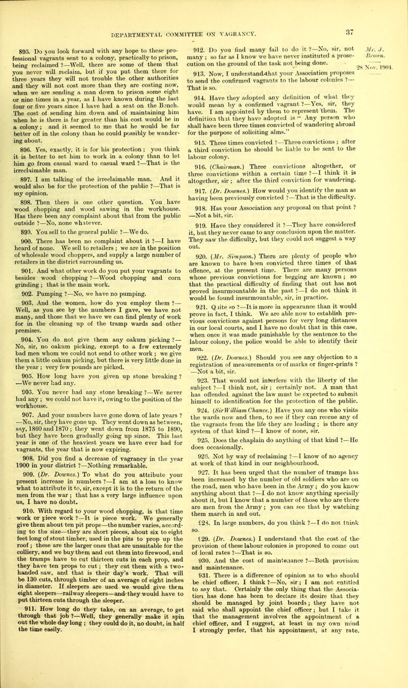 895. Do jou look forward with any hope to these pro- fessional vagrants sent to a colony, practically to prison, being reclaimed ?—Well, there are some of them that you never will reclaim, but if you put them there for three years they will not trouble the other authorities and they will not cost more than thej are costing now, when we are sending a man down to prison somei eight or nine times in a year, as I have known during the last four or five years since I have had a seat on the Banch. The cost of sending him down and of maintaining him when he is there is far greater than his cost would be in a colony; and it seemed to me that he would be far better ofi in the colony than he could possibly be wander- ing about. 896. Yes, exactly, it is for his protection ; you think it is better to set him to work in a colony than to let him go from casual ward to casual ward ?—That is the irreclaimable man. 897. I am talking of the irreclaimable man. And it would also be for the protection of the public ?—That is my opinion. 898. Then there is one other question. You have wood chopping and wood sawing in the workhouse. Has there been any complaint about that from the public outside ?—No, none whatever. 899. You sell to the general public ?—We do. 900. There has been no complaint about it ?—I have heard of none. We sell to retailers ; we are in the position of wholesale wood choppers, and supply a large number of retailers in the district surrounding us. 901. And what other work do you put your vagrants to besides wood chopping ?—Wood chopping and corn grinding ; that is the main work. 902. Pumping ?—No, we have no pumping. 903. And the women, how do you employ them ?— Well, as you see by the numbers I gave, we have not manj', and those that we have we can find plenty of work for in the cleaning up of the tramp wards and other premises. 904. You do not give them any oakum picking ?— No, sir, no oakum picking, except to a few extremely bad men whom we could not send to other work ; we give them a little oakum picking, but there is very little done in the year ; very few pounds are picked. 905. How long have you given up stone breaking ? —We never had any. 903. You never had any stone breaking ?—We never had any ; we could not have it, owing to the position of the workhouse. 907. And your numbers have gone down of late years ? —No, sir, they have gone up. They went down as between, say, 1860 and 1870 ; they went down from 1875 to 1890, but they have been gradually going up since. This last year is one of the heaviest years we have ever had for vagrants, the year that is now expiring. 908. Did you find a decrease of vagrancy in the j^ear 1900 in your district ?—Nothing remarkable. 909. (Dr. Downes.) To what do you attribute your present increase in numbers ?—I am at a loss to know what to attribute it to, sir, except it is to the return of the men from the war ; that has a very large influence upon us, I have no doubt. 910. With regard to your wood chopping, is that time work or piece work ?—It is piece work. We generally give them about ten pit props—the number varies, accord- ing to the size—they are short pieces, about six to eight feet long of stout timber, used in the pits to prop up the roof ; these are the larger ones that are unsuitable for the colliery, and we buy them and cut them into firewood, and the tramps have to cut thirteen cuts in each prop, and they have ten props to cut; they cut them with a two- handed saw, and that is their day's work. That will be 130 cuts, through timber of an average of eight inches in diameter. If sleepers are used we would give them eight sleepers—railway sleepers—and-'they would have to put thirteen cuts through the sleeper. 911. How long do they take, on an average, to get through that job ?—Well, they generally make it spin out the whole day long ; they could do it, no doubt, in half the time easily. 912. Do you find many fail to do it ?—No, sir, not _][,■. J. many ; so far as I know we have never instituted a prose- Ih omi. cution on the ground of the task not being done. ■ 28 Nov. li 913. Now, I understand^that your Association proposes to send the confirmed vagrants to the labour colonies ?— That is so. 914. Have they adopted any definition of what they would mean by a confirmed vagrant ?—Yes, sir, they have. I am appointed by them to represent them. The definition that they have adopted is  Any pers(m who shall have been three times convicted of wandering abroad for the purpose of soliciting alms. 915. Three times convicted ?—Three convictions ; after a third conviction he should be Uable to bo sent to the labour colony. 916. [Chairman.) Three convictions altogether, or three convictions within a certain time ?—I think it is altogether, sir ; after the third conviction for wandering. 917. (Dr. Dowries.) How would you identify the man as having been previously convicted ?—That is the difficulty. 918. Has your Association any proposal on that point ? —Not a bit, sir. 919. Have they considered it ?—They have considered it, but they never came to any conclusion upon the matter. They saw the difficulty, but they could not suggest a way out. 920. (Mr. Simpson.) There are plenty of people who are known to have b3en convicted three times of that offence, at the present time. There are many persons whose previous convictions for begging are known ; so that the practical difficulty of finding that out has not proved insurmountable in the past ?—I do not think it would be found insurmountable, sir, in practice. 921. Qiite po ?—It is more in appearance than it would prove in fact, I think. We are able now to establish pre- vious convictions against persons for very long distances in our local courts, and I have no doubt that in this case, when once it was made punishable by the sentence to the labour colony, the police would be able to identify their men. 922. (Dr. Downes.) Should you see any objection to a registration of measurements or of marks or finger-prints ? —Not a bit, sir. 923. That would not interfere with the liberty of the subject ?—I think not, sir ; certainly not. A man that has offended against the law must be expected to submit himself to identification for the protection of the public. 924. (SirWilliam Chance.) Have you any one who visits the wards now and then, to see if they can rescue any of the vagrants from the life they are leading ; is there any system of that kind ?—I know of none, sir. 925. Does the chaplam do anything of that kind ?—He does occasionally. 92G. Not by way of reclaiming ?—I know of no agency at work of that kind in our neighbourhood. 027. It has been urged that the number of tramps has been increased by the number of old soldiers who are on the road, men who have been in the Army ; do you knovr anything about that ?—I do not know anything specially about it, but I know that a number of those who are there are men from the Army ; you can see that by watching them march in and out. £2S. In large numbers, do you think ?—T do not t&ink so. i29. (Dr. Downes.) I understand that the cost of the provision of these labour colonies is proposed to come out of local rates ?—That is so. 930. And the cost of maintenance ?—Both provisiori and maintenance. 931. There is a difference of opinion as to who should be chief officer, I think ?—No, sir; I am not entitled to say that. Certainly the only thing that the Associa- tion has done has been to declare its desire that they should be managed by joint boards; they have not said who shall appoint the chief officer ; but I take it that the management involves the appointment of a chief officer, and I suggest, at least in my own mind I strongly prefer, that his appointment, at any rate,