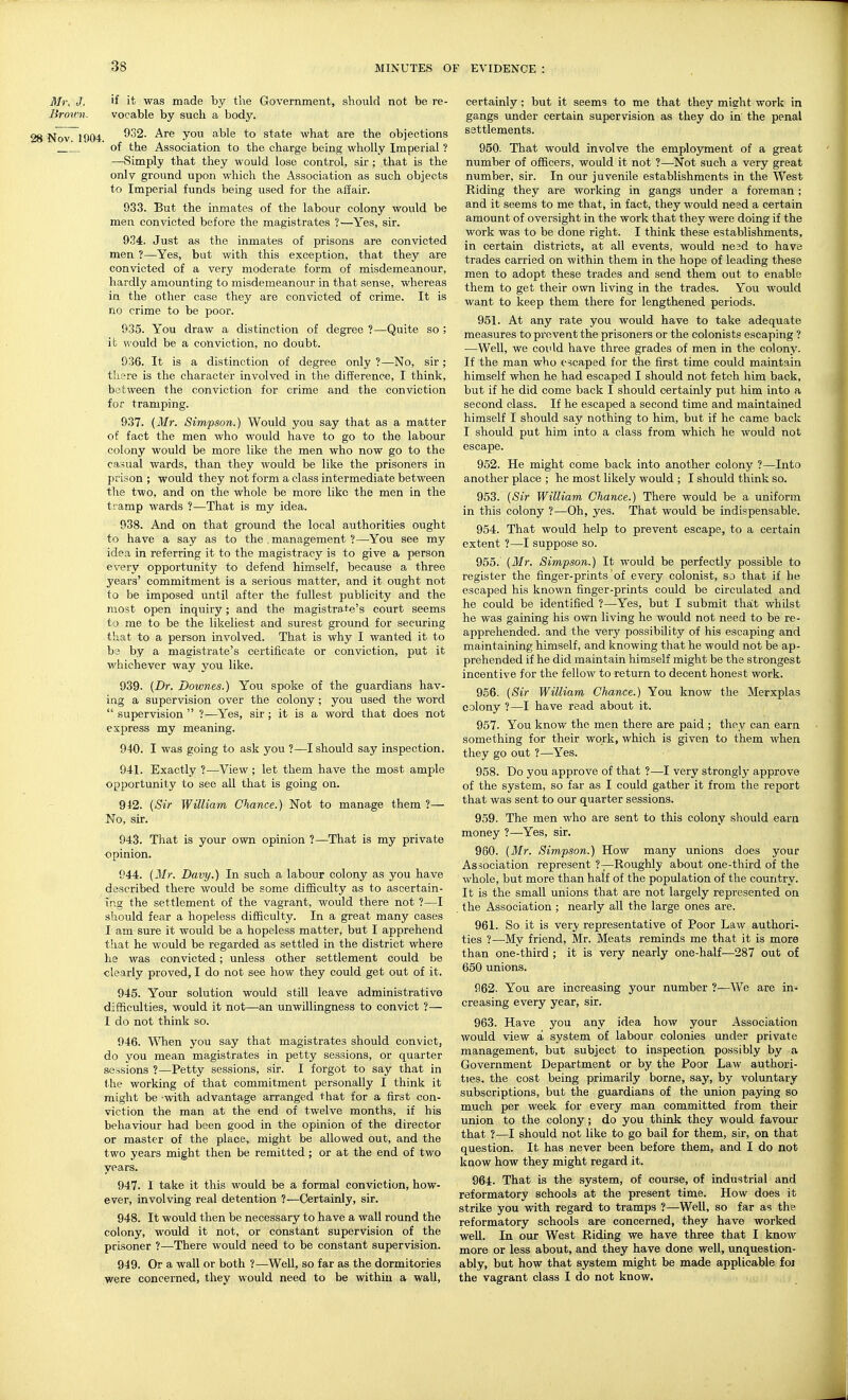 ilfr, J, if it was made by the Government, should not be re- Broivn. vocable by such a body. Nov 1904 y*^^ ^° state what are the objections ' of the Association to the charge being wholly Imperial ? —Simply that they would lose control, sir ; that is the only ground upon which the Association as such objects to Imperial funds being used for the affair. 933. But the inmates of the labour colony would be men convicted before the magistrates ?—Yes, sir. 934. Just as the inmates of prisons are convicted men ?—Yes, but with this exception, that they are convicted of a very moderate form of misdemeanour, hardly amounting to misdemeanour in that sense, whereas in the other case they are convicted of crime. It is no crime to be poor. 935. You draw a distinction of degree ?—Quite so ; ifc would be a conviction, no doubt. 936. It is a distinction of degree only ?—No, sir; thsre is the character involved in the difference, I think, between the conviction for crime and the conviction for tramping. 937. {Mr. Simpson.) Would you say that as a matter of fact the men who would have to go to the labour colony would be more like the men who now go to the casual wards, than they would be like the prisoners in prison ; would they not form a class intermediate between the two, and on the whole be more like the men in the tramp wards ?—That is my idea. 938. And on that ground the local authorities ought to have a say as to the . management ?—You see my idea in referring it to the magistracy is to give a person every opportunity to defend himself, because a three years' commitment is a serious matter, and it ought not to be imposed until after the fullest publicity and the most open inquiry; and the magistrate's court seems to me to be the likeliest and surest ground for securing that to a person involved. That is why I wanted it to be by a magistrate's certificate or conviction, put it whichever way you like. 939. (Dr. Dowries.) You spoke of the guardians hav- ing a supervision over the colony; you used the word  supervision  ?—Yes, sir; it is a word that does not express my meaning. 940. I was going to ask you ?—I should say inspection. 941. Exactly ?—View; let them have the most ample opportunity to see all that is going on. 942. {Sir William Chance.) Not to manage them ?— No, sir. 943. That is your own opinion ?—That is my private opinion. 944. {Mr. Davy.) In such a labour colony as you have described there would be some difficulty as to ascertain- ing the settlement of the vagrant, would there not ?—I should fear a hopeless difficulty. In a great many cases I am sure it would be a hopeless matter, but I apprehend that he would be regarded as settled in the district where he was convicted; unless other settlement could be clearly proved, I do not see how they could get out of it. 945. Your solution would still leave administrative difficulties, would it not—an unwillingness to convict ?— I do not think so. 946. When you say that magistrates should convict, do you mean magistrates in petty sessions, or quarter sessions ?—Petty sessions, sir. I forgot to say that in the working of that commitment personally I think it might be with advantage arranged that for a first con- viction the man at the end of twelve months, if his behaviour had been good in the opinion of the director or master of the place, might be allowed out, and the two years might then be remitted ; or at the end of two years. 947. 1 take it this would be a formal conviction, how- ever, involving real detention ?—Certainly, sir. 948. It would then be necessary to have a wall round the colony, would it not, or constant supervision of the prisoner ?—There would need to be constant supervision. 949. Or a wall or both ?—Well, so far as the dormitories were concerned, they would need to be within a wall, certainly ; but it seems to me that they might work In gangs under certain supervision as they do in the penal settlements. 950. That would involve the employment of a great number of officers, would it not ?—Not such a very great number, sir. In our juvenile establishments in the West Riding they are working in gangs under a foreman; and it seems to me that, in fact, they would need a certain amount of oversight in the work that they were doing if the work was to be done right. I think these establishments, in certain districts, at all events, would nesd to have trades carried on within them in the hope of leading these men to adopt these trades and send them out to enable them to get their own living in the trades. You would want to keep them there for lengthened periods. 951. At any rate you would have to take adequate measures to pi'cvent the prisoners or the colonists escaping ? —Well, we coiild have three grades of men in the colony. If the man who escaped for the first time could maintain himself when he had escaped I should not fetch him back, but if he did come back I should certainly put him into a second class. If he escaped a second time and maintained himself I should say nothing to him, but if he came back I should put him into a class from which he would not escape. 952. He might come back into another colony ?—Into another place ; he most likely would ; I should think so. 953. {Sir William Chance.) There would be a uniform in this colony ?—Oh, yes. That would be indispensable. 954. That would help to prevent escape, to a certain extent ?—I suppose so. 955. {Mr. Simpson.) It would be perfectly possible to register the finger-prints of every colonist, so that if he escaped his known finger-prints could be circulated and he could be identified ?—Yes, but I submit that whilst he was gaining his own living he would not need to be re- appreliended. and the very possibility of his escaping and maintaining himself, and knowing that he would not be ap- prehended if he did maintain himself might be the strongest incentive for the fellow to return to decent honest work. 956. {Sir William Chance.) You know the Merxplas colony ?—I have read about it. 957. You know the men there are paid ; they can earn something for their work, which is given to them when they go out ?—Yes. 958. Do you approve of that ?—I very strongly approve of the system, so far as I could gather it from the report that was sent to our quarter sessions. 959. The men who are sent to this colony should earn money ?—Yes, sir. 960. {Mr. Simpson.) How many unions does your Association represent ?—Roughly about one-third of the whole, but more than half of the population of the country. It is the small unions that are not largely represented on the Association; nearly all the large ones are. 961. So it is very representative of Poor Law authori- ties ?—My friend, Mr. Meats reminds me that it is more than one-third ; it is very nearly one-half—287 out of 650 unions. 962. You are increasing your number ?—We are in- creasing every year, sir. 963. Have you any idea how your Association would view a system of labour colonies under private management, but subject to inspection possibly by a Government Department or by the Poor Law authori- ties, the cost being primarily borne, say, by voluntary subscriptions, but the guardians of the union paying so much per week for every man committed from their union to the colony; do you think they would favour that ?—I should not like to go bail for them, sir, on that question. It has never been before them, and I do not know how they might regard it. 964. That is the system, of course, of industrial and reformatory schools at the present time. How does it strike you with regard to tramps ?—Well, so far as the reformatory schools are concerned, they have worked well. In our West Riding we have three that I know more or less about, and they have done well, unquestion- ably, but how that system might be made applicable foi the vagrant class I do not know.