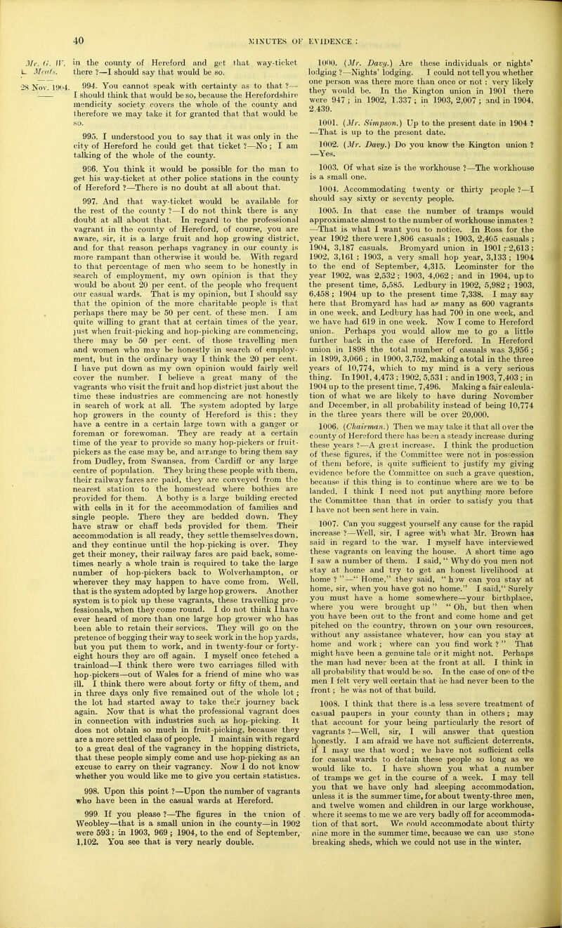 Jlr. (r. ir. in the county of Hereford and get that way-ticket L. Mcufs. there ?—I should say that would be so. 28 Nov. 19(4. 994. You cannot speak with certainty as to that ?—• I should think that would be so, because the Herefordshire mendicity society covers the whole of the county and therefore we may take it for granted that that would be so. 995. I understood you to say that it was only in the city of Hereford he could get that ticket ?—No ; I am talking of the whole of the county. 996. You think it would be possible for the man to get his way-ticket at other police stations in the county of Hereford ?—There is no doubt at all about that. 997. And that way-ticket would be available for the rest of the county ?—I do not think there is any doubt at all about that. In regard to the professional vagrant in the county of Hereford, of course, you are aware, sir, it is a large fruit and hop growing district, and for that reason perhaps vagrancy in our county is more rampant than otherwise it would be. With regard to that percentage of men who seem to be honestly in search of employment, my own opinion is that they would be about 20 per cent, of the people who frequent our casual wards. That is my opinion, but I should say that the opinion of the more charitable people is that perhaps there may be 50 per cent, of these men. I am quite willing to grant that at certain times of the year, just when fruit-picking and hop-picking are commencing, there may be 50 per cent, of those travelling men and women who may be honestly in search of employ- ment, but in the ordinary way I think the 20 per cent. I have put down as my own opinion would fairly well cover the number. I believe a great many of the vagrants who visit the fruit and hop district just about the time these industries are commencing are not honestly in search of work at all. The sj?stem adopted by large hop growers in the county of Hereford is this: they have a centre in a certain large town with a ganger or foreman or forewoman. They are ready at a certain time of the year to provide so many hop-pickers or fruit- pickers as the case may be, and arrange to bring them say from Dudley, from Swansea, from Cardiff or any large centre of population. They bring these people with them, their railway fares are paid, they are conveyed from the nearest station to the homestead where bothies ai-e provided for them. A bothy is a large building erected with cells in it for the accommodation of families and single people. There they are bedded down. They have straw or chaff beds provided for them. Their accommodation is all ready, they settle themselves down, and they continue until the hop-picking is over. They get their money, their railway fares are paid back, some- times nearly a whole train is required to take the large number of hop-pickers back to Wolverhampton, or wherever they may happen to have come from. Well, that is the system adopted by large hop growers. Another system is to pick up these vagrants, these travelling pro- fessionals, when they come round. I do not think I have ever heard of more than one large hop grower who has been able to retain their services. They will go on the pretence of begging their way to seek work in the hop yards, but you put them to work, and in twenty-four or forty- eight hours they are off again. I myself once fetched a trainload—I think there were two carriages filled with hop-pickers—out of Wales for a friend of mine who was ill, I think there were about forty or fifty of them, and in three days only five remained out of the whole lot; the lot had started away to take their journey back again. Now that is what the professional vagrant does in connection with industries such as hop-picking. It does not obtain so much in fruit-picking, because they are a more settled class of people. I maintain with regard to a great deal of the vagrancy in the hopping districts, that these people simply come and use hop-picking as an excuse to carry on their vagrancy. Now 1 do not know whether you would like me to give you certain statistics. 998. Upon this point ?—Upon the number of vagrants who have been in the casual wards at Hereford. 999. If you please ?—The figures in the union of Weobley—that is a small union in the county—in 1902 were 593; in 1903, 969 ; 1904, to the end of September, 1,102. You see that is very nearly double. 1000. {Mr. Davi/.) Are these individuals or nights' lodging ?—Nights' lodging. I could not tell you whether one person was there more than once or not : very likely they would be. In the Kington imion in 1901 there were 947 ; in 1902, 1.337 ; in 1903, 2,007 ; and in 1904, 2,439. 1001. {Mr. Simpson.) Up to the present date in 1904 ? —That is up to the present date. 1002. (Mr. Davy.) Do you know the Kington union ? —Yes. 1003. Of what size is the workhouse ?—The workhouse is a small one. 1004. Accommodating twenty or thirty people ?—I should say sixty or seventy people. 1005. In that case the number of tramps would approximate almost to the number of workhouse inmates ? —That is what I want you to notice. In Ross for the year 1902 there were 1,806 casuals ; 1903, 2,405 casuals ; 1904, 3,187 casuals. Bromyard union in 1901; 2,613; 1902, 3,161 ; 1903, a very small hop year, 3,133 ; 1904 to the end of September, 4,315. Leominster for the year 1902, was 2,532; 1903, 4,062; and in 1904, up to the present time, 5,585. Ledbury in 1902, 6,982 ; 1903, 6,458 ; 1904 up to the present time 7,338. I may say here that Bromyard has had as many as 600 vagrants in one week, and Ledbury has had 700 in one week, and we have had 619 in one week. Now I come to Hereford union. Perhaps you would allow me to go a little further back in the case of Hereford. In Hereford union in 1898 the total number of casuals was 3,956 ; in 1899, 3,066 ; in 1900, 3,752, making a total in the three years of 10,774, which to my mind is a very serious thing. In 1901, 4,473; 1902,5,531 ; and in 1903, 7,403 ; in 1904 up to the present time, 7,496. Making a fair calcula- tion of what we are likely to have during November and December, in all probability instead of being 10,774 in the three years there will be over 20,000. 1006. {Chairman.) Then we may take it that all over the county of Hereford there has been a steady increase during these years ?—A great increase. I think the production of these figures, if the Committee were not in possession of them before, is quite sufficient to justify my giving evidence before the Committee on such a grave question, because if this thing is to continue where are we to be landed. I think I need not put anything more before the Committee than that in order to satisfy you that I have not been sent here in vain. 1007. Can you suggest yourself any cause for the rapid increase ?—Well, sir, I agree with what Mr. Brown has said in regard to the war. I myself have interviewed these vagrants on leaving the house. A short time ago I saw a number of them. I said,  Why do you men not stay at home and try to get an honest livelihood at home ? — Home, they said,  how can you stay at home, sir, when you have got no home. I said, Surely you must have a home somewhere—your birthplace, where you were brought up  Oh, but then when you have been out to the front and come home and get pitched on the country, thrown on jour own resources, without any assistance whatever, how can you stay at home and work ; where can you find work ?  That might have been a genuine tale or it might not. Perhaps the man had never been at the front at all. I think in all probability that would be so. In the case of one of the men I felt very well certain that he had never been to the front; he was not of that build. 1008. I think that there is -a less severe treatment of casual paupers in your county than in others; may that account for your being particularly the resort of vagrants ?—Well, sir, I will answer that question honestly. I am afraid we have not sufficient deterrents, if I may use that word ; we have not sufficient cells for casual wards to detain these people so long as we would like to. I have shown you what a number of tramps we get in the course of a week. I may tell you that we have only had sleeping accommodation, unless it is the summer time, for about twenty-three men, and twelve women and children in our large workhouse, where it seems to me we are very badly off for accommoda- tion of that sort. We could accommodate about thirty nine more in the summer time, because we can use stone breaking sheds, which we could not use in the winter.