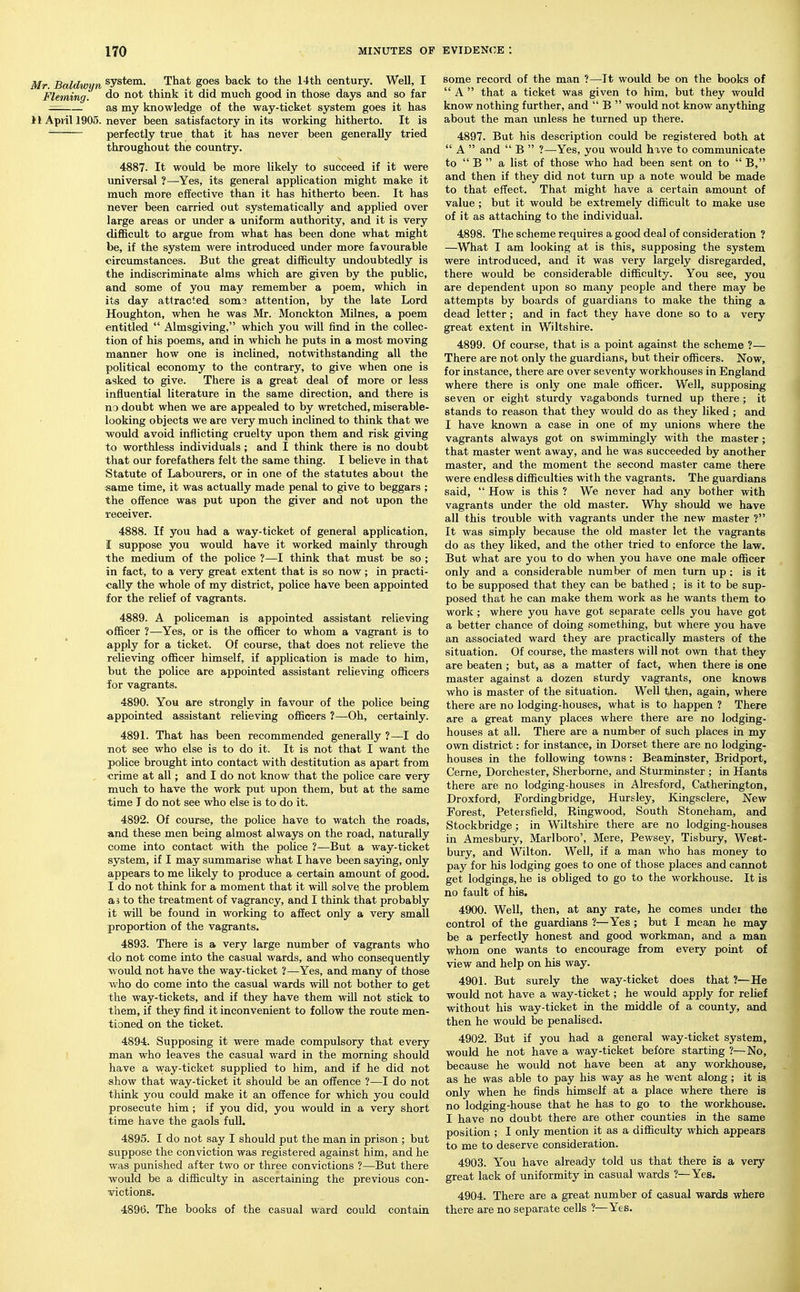 Mr Baldwiin system. That goes back to the 14th century. Well, I Fleming. think it did much good in those days and so far as my knowledge of the way-ticket system goes it has 11 April 1905. never been satisfactory in its working hitherto. It is ' perfectly true that it has never been generally tried throughout the country. 4887. It would be more likely to succeed if it were universal ?—Yes, its general application might make it much more effective than it has hitherto been. It has never been carried out systematically and applied over large areas or under a uniform authority, and it is very difl&cult to argue from what has been done what might be, if the system were introduced under more favourable circumstances. But the great difficulty undoubtedly is the indiscriminate alms which are given by the public, and some of you may remember a poem, which in its day attracted soma attention, by the late Lord Houghton, when he was Mr. Monckton Milnes, a poem entitled  Almsgiving, which you will find in the collec- tion of his poems, and in which he puts in a most moving manner how one is inclined, notwithstanding all the political economy to the contrary, to give when one is asked to give. There is a great deal of more or less influential literature in the same direction, and there is no doubt when we are appealed to by wretched, miserable- looking objects we are very much inclined to think that we would avoid inflicting cruelty upon them and risk giving to worthless individuals; and I think there is no doubt that our forefathers felt the same thing. I believe in that Statute of Labourers, or in one of the statutes about the same time, it was actually made penal to give to beggars ; the offence was put upon the giver and not upon the receiver. 4888. If you had a way-ticket of general application, I suppose you would have it worked mainly through the medium of the police ?—I think that must be so ; in fact, to a very great extent that is so now; in practi- cally the whole of my district, police have been appointed for the relief of vagrants. 4889. A policeman is appointed assistant relieving officer ?—^Yes, or is the officer to whom a vagrant is to apply for a ticket. Of course, that does not relieve the f relieving officer himself, if application is made to him, but the police are appointed assistant relieving officers for vagrants. 4890. You are strongly in favour of the police being appointed assistant relieving officers ?—Oh, certainly. 4891. That has been recommended generally ?—I do not see who else is to do it. It is not that I want the police brought into contact with destitution as apart from crime at all; and I do not know that the police care very much to have the work put upon them, but at the same time J do not see who else is to do it. 4892. Of course, the police have to watch the roads, and these men being almost always on the road, naturally come into contact with the police ?—But a way-ticket system, if I may summarise what I have been saying, only appears to me likely to produce a certain amount of good. I do not think for a moment that it will solve the problem a 3 to the treatment of vagrancy, and I think that probably it will be found in working to affect only a very small proportion of the vagrants. 4893. There is a very large number of vagrants who do not come into the casual wards, and who consequently would not have the way-ticket ?—Yes, and many of those who do come into the casual wards will not bother to get the way-tickets, and if they have them will not stick to them, if they find it inconvenient to follow the route men- tioned on the ticket. 4894. Supposing it were made compulsory that every man who leaves the casual ward in the morning should have a way-ticket supplied to him, and if he did not show that way-ticket it should be an offence ?—I do not think you could make it an offence for which you could prosecute him ; if you did, you would in a very short time have the gaols full. 4895. I do not say I should put the man in prison ; but suppose the conviction was registered against him, and he was punished after two or three convictions ?—But there would be a difficulty in ascertaining the previous con- victions. 4896. The books of the casual ward could contain some record of the man ?—It would be on the books of  A  that a ticket was given to him, but they would know nothing further, and  B  would not know anything about the man unless he turned up there. 4897. But his description could be registered both at  A  and  B  ?—Yes, you would have to communicate to  B  a list of those who had been sent on to  B, and then if they did not turn up a note would be made to that effect. That might have a certain amount of value ; but it would be extremely difficult to make use of it as attaching to the individual. 4898. The scheme requires a good deal of consideration ? —What I am looking at is this, supposing the system were introduced, and it was very largely disregarded, there would be considerable difficulty. You see, you are dependent upon so many people and there may be attempts by boards of guardians to make the thing a dead letter; and in fact they have done so to a very great extent in Wiltshire. 4899. Of course, that is a point against the scheme ?— There are not only the guardians, but their officers. Now, for instance, there are over seventy workhouses in England where there is only one male officer. Well, supposing seven or eight sturdy vagabonds turned up there ; it stands to reason that they would do as they liked ; and I have known a case in one of my unions where the vagrants always got on swimmingly with the master; that master went away, and he was succeeded by another master, and the moment the second master came there were endless difficulties with the vagrants. The guardians said,  How is this ? We never had any bother with vagrants under the old master. Why should we have all this trouble with vagrants under the new master ? It was simply because the old master let the vagrants do as they liked, and the other tried to enforce the law. But what are you to do when you have one male officer only and a considerable number of men turn up; is it to be supposed that they can be bathed ; is it to be sup- posed that he can make them work as he wants them to work ; where you have got separate cells you have got a better chance of doing something, but where you have an associated ward they are practically masters of the situation. Of course, the masters will not own that they are beaten ; but, as a matter of fact, when there is one master against a dozen sturdy vagrants, one knows who is master of the situation. Well then, again, where there are no lodging-houses, what is to happen ? There are a great many places where there are no lodging- houses at all. There are a number of such places in my own district: for instance, in Dorset there are no lodging- houses in the following towns: Beaminster, Bridport, Cerne, Dorchester, Sherborne, and Sturminster ; in Hants there are no lodging-houses in Alresford, Catherington, Droxford, Fordingbridge, Hursley, Kingsclere, New Forest, Petersfield, Ringwood, South Stoneham, and Stockbridge ; in Wiltshire there are no lodging-houses in Amesbury, Marlboro', Mere, Pewsey, Tisbury, West- bury, and Wilton. Well, if a man who has money to pay for his lodging goes to one of those places and carmot get lodgings, he is obliged to go to the workhouse. It is no fault of his. 4900. Well, then, at anj-^ rate, he comes under the control of the guardians ?—Yes ; but I mean he may be a perfectly honest and good workman, and a man whom one wants to encourage from every point of view and help on his way. 4901. But surely the way-ticket does that ?—He would not have a way-ticket; he would apply for relief without his way-ticket in the middle of a county, and then he would be penalised. 4902. But if you had a general way-ticket system, would he not have a way-ticket before starting ?—No, because he would not have been at any workhouse, as he was able to pay his way as he went along ; it is only when he finds himself at a place where there is no lodging-house that he has to go to the workhouse. I have no doubt there are other counties in the same position ; I only mention it as a difficulty which appears to me to deserve consideration. 4903. Y'ou have already told us that there is a very- great lack of uniformity in casual wards ?—Yes. 4904. There are a great number of casual wards where there are no separate cells ?—Yes.