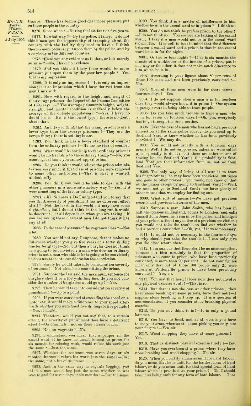 Mr: J. n. tramps, Tliere has been a good deal more pressure put Parker on tliese people in the country. FBCS 9276. Since when?—During the last four or five years. ^ r277. In what way ?—By the police, I fancy. I do not 5 July 1905. tjjink get the opportunity of tramping ab)ut the country with the facility they used to have ; I think there is more pressure put upon them hy the police, and by everybody in the different counties. f278. 'llave you any evidence as to that, or is it merely surmise ?—No, I have no evidence. {'279. Pind you think it likely there would be more pressure put upon them by the poor law people ?—Yes, that is my impression. r.280. It is only an impression ?—^It is only an impres- sion ; it is an impression which 1 have derived from the men I mix with. 9281. Now with regard to the height and weight of the av3rag3 prisoner, the Report of the Prisons Committee of 1895 says ;— Tlie average prisoner in height, weight, strength, and mental condition is markedly below the avorage of the outside population ?—Yes, I have no doubt he is. He is the lowest tyjje ; there is no doubt abDut that. f!282. An i do you think that the tramp prisoners are a lower type thin the average prisoners ?—They are the lowe-it thing ; there is nothing lower. V283. You think he ha3 a lower standard of comfort th m (he orlinary prisoner ?—He has no idea of comfort. 9'?84;. What wouH b3 hardship to the ordinary prisoner would be no hardship to the ordinary tramp ?—No, you cannot get at him ; you cannot appeal to him. 9285. Do you think it would relieve the prison adminis- tration very much if that class of prisoner were removed to some other institution ?—-That is what is wanted, undoubtedly. 928G. You think you would be able to deal with the other prisoners in a more satisfactory way ?—Yes, if it were something of the labour colony type. 9287. {Mr. Simpson.) Do I understand you to say that you think severity of punishment has no deterrent efEeot at all ?—-Not the least in the world ; it may have some slight efiecb, but I do not think in the long run it would be deterrent; it all depends on what you are taking ; if you, are taking these classes of men I do not think it has any at all. 9288, In the case of persons of the vagrancy class ?—Not a bit. 9289.. You would not say, I suppose, that it makes no difference whether you give five years or a forty shilling fine for burglary?—No ; but then a burglar does not think he is going to be convicted ; a man who does an ordinary crime is not a man who thinks he is going to be convicted ; he doesjxot take into consideration the conviction. 929f). Surely he would take into consideration severity of sentence ?—Not when he is committing the crime. 9291. Suppose the law said the maximum sentence for burglary should be a forty-shilling fine, do you not con- sider the number of burglaries would go up ?—Yes. 9292. Then he would take into consideration severity of punishment ?—Up to a point. 9293. If you were convicted of exceeding the speed on a motor car, it would make a difterence to your speed after- ward-S whether you were fined five shillings or five pounds ? —Yes, it might. 9294. Therefore, would you not say' that, to a certain extent, the severity of punishment does have a deterrent o;lect ?—On criminals ; not on these classes of men. 9295. Not on vagrants ?—No. 9298. I understand you mean that a pauper in the casual ward, if he knew he would be sent to prison for .six months for refusing work, would refuse his work just the same ?—Just the same. 9297. Whether ihe sentence was seven days or six month'?, he would refuge his work just the same?—Just th? same, not a bit of diiference. 9298. And in the same way as regards begging, yoU think a man would beg just the same whether he was sent to gaol for seven days or six months ?—Just the same. 9299. You think it is a matter of indifference to him whether he is in the casual ward or in prison ?—^I think so. 9300. You do not think he prefers prison to the other ? —T do not think so. You see you are talking of the casual ward ; I take it a man would not be in the casual ward six months. It is well to bear in mind that the difference bstween a casual ward and a prison is that in the casual ward he is in for the night. 9301. Or two or four nights ?—If he is six months the inmate of a workhouse or the inmate of a prison, put it one way or the other, it does not make much difference to him which he is in. 9302. According to your figures about 80 per cent, of those 100 men had not been previously convicted ?— Yes. 9303. Most of these men were in for short terms— fourteen days ?—Yes. 9304. I do not suppose when a man is in for fourteen days they would always know it in prison ?—Our system is pretty ssvere in being able to trace people. 9305. Do you take much trouble to trace a man who is in for seven or fourteen days ?—Oh, yes, everybody has to go through the s&me routine. 9396. Take the case of a man who has not had a previous conviction at the same police court; do you send up to Scotland Yard to know whether he has been previously convicted ?—We may do. 9307. You would not usually with a fourteen days man ?—Well, I do not suppose so, unless we were called upon specially to do it; but there are other means of tracing besides Scotland Yard ; the probability is Scot- land Yard get their information from us, not we from Scotland Yard. 9308. The only way of being at all sure is to trace his finger-prints ; he may have been convicted 100 times and gone to other prisons ; you would not know of that at the prison except by going to Scotland Yard ?—Well, we need not go to Scotland Yard ; we have plenty of other means that we employ for finding out. 9309. What sort of means ?—^We have got previous records and previous histories of the men. 9310. Suppose a man, John Smith, who has been in half the prisons in England, comes to London, and calls himself John Jones, he is run in by the police, and is lodged at your prison without any notice of a previous conviction ; you would not take the trouble to find out whether he had a previous conviction ?—Oh, yes, if it were necessary. 9311. It would not be necessary in the fourteen days, so why should you take the trouble ?—I can only give you the office return there. 9312. I am anxious that there shall be no misconception, because our idea certainly is that the proportion of prisoners who come to prison, who have been previously convicted, is more than 20 per cent. ; do not your figures mean only that out of those 100 people only 21 were known at Pentonville prison to have been previously convicted ?—Yes, sir. 9313. You say that hard labour now does not involve any physical exercise at all ?—That is so. 9314. But that is not the case at other prisons; they have stone breaking at some prisons, have they not ?—I suppose stone breaking will crop up. It is a question of accommodation, if you consider stone breaking physical exercise. 9315. Do you not think it is ?—It is only a pound hammer. 9316. You have to bend, and at all events you have to use your arms, whereas at oakum picking you only use your fingers ?—Yes, sir. 9317. Wood chopping they have at some prisons ?— Yes. 9318. That is distinct physical exercise surely ?—Yes. 9319. Have you ever been at a prison where they have stone breaking and wood chopping ?—No, sir. 9320. When you certify a man as unfit for hard labour, do you mean that he is unfit for the hardest form of hard labour, or do you mean unfit for that special form of hard labour wliich is practised at your prison ?—Oh, I should take.it as being unfit for any form of hard labour. That
