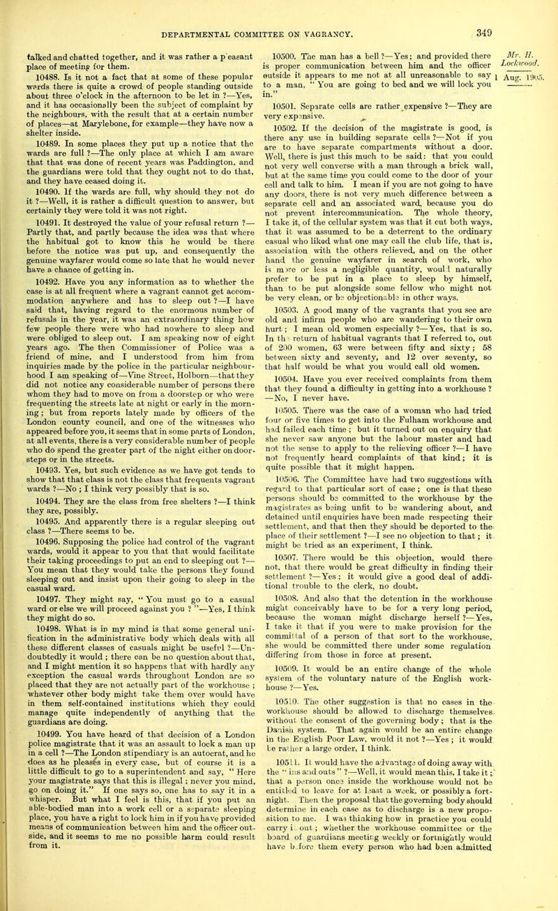 talked and chatted together, and it was rather a p easant place of meeting for them. 10488. Is it not a fact that at some of these popular wards there is quite a crowd of people standing outside about three o'clock in the afternoon to be let in ?—Yes, and it has occasionally been the subject of complaint by the neighbours, with the result that at a certain number of places—at Marylebone, for example—they have now a shelter inside. 10489. In some places they put up a notice that the wards are full ?—The only place at which I am aware that that was done of recent years was Paddington, and the guardians were told that they ought not to do that, and they have ceased doing it. 10490. If the wards are full, why should they not do it ?—Well, it is rather a difficult question to answer, but certainly they were told it was not right. 10491. It destroyed the value of your refusal return ?— Partly that, and partly because the idea was that where the habitual got to know this he would be there before the notice was put up, and consequently the genuine wayfarer would come so late that he would never have a chance of getting in. 10492. Have you any information as to whether the case is at all frequent where a vagrant cannot get accom- modation anywhere and has to sleep out ?—I have said that, having regard to the enormous number of refusals in the year, it was an extraordinary thing how few people there were who had nowhere to sleep and were obliged to sleep out. I am speaking now of eight years ago. The then Commissioner of Police was a friend of mine, and I imderstood from him from inquiries made by the police in the particular neighbour- hood I am speaking of—Vine Street, Holborn—that they did not notice any considerable number of persons there whom they had to move on from a doorstep or who were frequenting the streets late at night or early in the morn- ing ; but from reports lately made by officers of the London county council, and one of the witnesses who appeared before you, it seems that in some parts of London, at all events, there is a very considerable number of people who do spend the greater part of the night either on door- steps Or in the streets. 10493. Yes, but such evidence as we have got tends to show that that class is not the class that frequents vagrant wards ?—No ; I think very possibly that is so. 10494. They are the class from free shelters ?—I think they are, possibly. 10495. And apparently there is a regular sleeping out class ?—There seems to be. 10496. Supposing the police had control of the vagrant wards, would it appear to you that that would facilitate their taking proceedings to put an end to sleeping out ?—■ You mean that they would take the persons they found sleeping out and insist upon their going to sleep in the casual ward. 10497. They might say,  You must go to a casual ward or else we will proceed against you ? —Yes, I think they might do so. 10498. What is in my mind is that some general uni- fication in the administrative body which deals with all these different classes of casuals might be usefrl ?—Un- doubtedly it would ; there can be no question about that, and I might mention it so happens that with hardly any exception the casual wards throughout London are so placed that they are not actually part of the workhouse ; whatever other body might take them over would have in them self-contained institutions which they could manage quite independently of anything that the guardians are doing. 10499. You have heard of that decision of a London police magistrate that it was an assault to lock a man up in a cell ?—The London stipendiary is an autocrat, and he does as he pleases in every case, but of course it is a little difficult to go to a superintendent and say,  Here your magistrate says that this is illegal ; never you mind, §0 on doing it. If one says so, one has to say it in a whisper. But what I feel is this, that if you put an able-bodied man into a work cell or a separat3 sleeping place, you have a right to lock him in if you have provided means of communication between him and the officer out- side, and it seems to me no possible harm could result from it. 10500. The man has a bell?—Yes; and provided there Mr. H. is proper communication between him and the officer Lochwnod. outside it appears to me not at all unreasonable to say ^ 19Uu. to a man,  You are going to bed and we will lock you — in. 10501. Separate cells are rather expensive ?—They are very expansive. ^ 10502. If the decision of the magistrate is good, is there any use in building separate cells ?—Not if you are to have separate compartments without a door. Well, there is just this much to be said: that you could not very well converse with a man through a brick wall, but at the same time you could come to the door of your cell and talk to him. I mean if you are not going to have any doors, there is not very much difference between a separate cell and an associated ward, because you do not prevent intercommunication. The whole theory, I take it, of the cellular system was that it cut both ways, that it was assumed to be a deterrent to the ordinary casual who liked what one may call the club life, that is, association with the others relieved, and on the other hand the genuine wayfarer in search of work, who is mwe or less a negligible quantity, woul i naturally prefer to be put in a place to sleep by himself, than to be put alongside some fellow who might not be very clean, or bs objectionable in other ways. 10503. A good many of the vagrants that you see are old and infirm people who are wandering to their own hurt; I mean old women especially ?—Yes, that is so. In th • return of habitual vagrants that I referred to, out of 200 women, 63 were between fifty and sixty; 58 between sixty and seventy, and 12 over seventy, so that half would be what you would call old women. 10504. Have you ever received complaints from them that they found a difficulty in getting into a workhouse ? —No, I never have. 10505. There was the case of a woman who had tried four or five times to get into the Fulham workhouse and had failed each time ; but it turned out on enquiry that she never saw anyone but the labour master and had not the sense to apply to the relieving officer ?—I have not frequently heard complaints of that kind; it is quite possible that it might happen. 10506. The Committee have had two suggestions with regaid to that particular sort of case ; one is that these persons should be committed to the workhouse by the- magistrates as being unfit to be wandering about, and detained until enquiries have been made respecting their settlement, and that then they should be deported to the place of their settlement ?—I see no objection to that; it might be tried as an experiment, I think. 10507. There would be this objection, would there not, that there would be great difficulty in finding their settlement ?—Yes ; it would give a good deal of addi- tional trouble to the clerk, no doubt. 10508. And also that the detention in the workhouse might conceivably have to be for a very long period, because the woman might discharge herself ?—Yes, I take it that if you were to make provision for the committal of a person of that sort to the workhouse, she would be committed there under some regulation differing from those in force at present. 10509. It would be an entire change of the whole system of the voluntary nature of the English work- house ?—Yes. 105 LO. The other suggestion is that no cases in the workhouse should bs allowed to discharge themselves witiiout the consent of the governing body; that is the Danisii system. That again would be an entire change in the English Poor Law, would it not ?—Yes ; it would be rather a large order, I think. 10511. It would have the advantage of doing away with the '■ i;!s avid outs  ?—Well, it would mean this, I take it;.' that a person one 3 inside the workhouse would not be entitled to leave for at least a week, or possibly a fort- night. Then the proposal that the governing body should determine in each case as to discharge is a new propo- sition to me. I was thinking how in practice you could carry i, out; whether the workhouse committee or the baard of guardians meeting weekly or fortnightly would have bjforo them every person who had been admitted