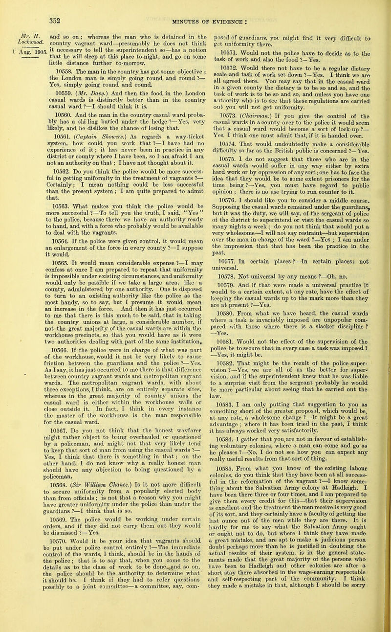 Mr. H. and so on ; whereas the man who is detained in the Lockwood. country vagrant ward—presumably he does not think \ y^yg jQQg it necessary to tell the superintendent so—has a notion . that he will sleep at this place to-night, and go on some little distance further to-morrow. 10558. The man in the country has got some objective ; the London man is simply going round and round ?— Yes, simply going round and round. 10559. (Mr. Davi/.) And then the food in the London casual wards is distinctly better than in the country casual ward ?—I should think it is. 10560. And the man in the country casual ward proba- bly has a shi ling buried under the hedge ?—Yes, very likely, and he dislikes the chance of losing that. 10561. {Captain Showers.) As regards a way-ticket system, how could you work that ?—I have had no experience of it; it has never been in practice in any district or county where I have been, so I am afraid I am not an authority on that; I have not thought about it. 10562. Do you think the police would be more success- ful in getting uniformity in the treatment of vagrants ?— Certainly; I mean nothing could be less successful than the present system; I am quite prepared to admit that. 10563. What makes you think the police would be more successful ?—To tell you the truth, I said, Yes  to the police, because there we have an authority ready to hand, and with a force who probably would be available to deal with the vagrants. 10564. If the police were given control, it would mean an enlargement of the force in every coimty ?—I suppose it would. 10565. It would mean considerable expense ?—I may confess at once I am prepared to repeat that uniformity is impossible under existing circumstances, and uniformity would only be possible if we take a large area, like a county, administered by one authority. One is disposed to turn to an existing authority like the police as the most handy, so to say, but I presume it would mean an increase in the force. And then it has just occurred to me that there is this much to be said, that in taking the country unions at large, a considerable number, if not the great majority of the casual wards are within the workhouse precincts, so that you would have as it were ' two authorities dealing with part of the same institution, 10566. If the police were in charge of what was part of the workhouse, would it not be very likely to cause friction between the guardians and the police ?—Yes. As I say, it has just occurred to me there is that difference between country vagrant wards and metropolitan vagrant wards. The metropolitan vagrant wards, with about three exceptions, I think, are on entirely separate sites, whereas in the great majority of country unions the casual ward is either within the workhouse walls or close outside it. In fact, I think in every instance the master of the workhouse is the man responsible for the casual ward. 10567. Do you not think that the honest wayfarer might rather object to being overhauled or questioned by a policeman, and might not that very likely tend to keep that sort of man from using the casual wards ?— Yes, I think that there is something in that; on the other hand, I do not know why a really honest man should have any objection to being questioned by a policeman. 10568. (Sir William Chance.) Is it not more difficult to secure uniformity from a popularly elected body than from officials; is not that a reason why you might have greater uniformity under the police than under the guardians ?—I think that is so. 10569. The police would be working under certain orders, and if they did not carry them out they would be dismissed ?—Yes. 10570. Would it be your idea that vagrants should be put under poUce control entirely ?—The immediate control of the wards, I think, should be in the hands of the police ; that is to say that, when you come to the details as to the class of work to be done,^i^nd so on, the police should be the authority to determine what it should b3. I think if they had to refer questions possibly to a joint committee—a committee, say, com- pos3d of guardians, yoi might find it verj difficult to got uniformity there. 10571. Would not the pohce have to decide as to the task of work and also the food ?—Yes. 10572. Would there not have to be a regular dietary scale and task of work set down ?—Yes. I think we are all agreed there. You may say that in the casual ward in a given county the dietary is to be so and so, and the task of work is to be so and so, and unless you have one a-itaority who is to S3e that these regulations are carried out you will not get uniformity. 10573. (Chairman.) If you give the control of the casual wards in a county over to the police it would seem that a casual ward would become a sort of lock-up ?— Yes, I think one must admit that, if it is handed over. 10574. That would undoubtedly make a considerable difficulty so far as the British public is concerned ?— Yes. 10575. 1 do not suggest that those who are in the casual wards would suffer in any way either by extra hard work or by oppression of any sort; one has to face the idea that they would be to some extent prisoners for the time being Yes, you must have regard to public opinion ; there is no use trying to run counter to it. 10576. I should like you to consider a middle course. Supposing the casual wards remained under the guardians, but it was the duty, we will say, of the sergeant of police of the district to superintend or visit the casual wards so many nights a week ; do you not think that would put a very wholesome—^I will not say restraint—but supervision over the man in charge of the ward ?—^Yes ; I am under the impression that that has been the practice in the past. 10577. In certain places?—In certain places; not universal. 10578. Not universal by any means ?—Oh, no. 10579. And if that were made a universal practice it would to a certain extent, at any rate, have the effect of keeping the casual wards up to the mark more than they are at present ?—Yes. 10580. From what we have heard, the casual wards where a task is invariably imposed are unpopular com- pared with those where there is a slacker discipline ? —Yes. 10581. Would not the effect of the supervision of the police be to secure that in every case a task was imposed ? ■—Yes, it might be. 10582. That might be the result of the police super- vision ?—Yes, we are all of us the better for super- vision, and if the superintendent knew that he was liable to a surprise visit from the sergeant probably he would be more particular about seeing that he carried out the law. 10583. I am only putting that suggestion to you as something short of the greater proposal, which would be, at any rate, a wholesome change ?—It might be a great advantage ; where it has bsen tried in the past, I think it has always worked very satisfactorily. 10584. I gather that you, are not in favour of establish- ing voluntary colonies, where a man can come and go as he pleases ?—No, I do not see how you can expect any really useful results from that sort of thing. 10585. From what you know of the existing labour colonies, do you think that they have been at all success- ful in the reformation of the vagrant ?—I know some- thing about the Salvation Army colony at Hadleigh. I have been there three or four times, and I am prepared to give them every credit for this—that their supervision is excellent and the treatment the men receive is very good of its sort, and they certainly have a faculty of getting the last ounce out of the men while they are there. It is hardly for me to say what the Salvation Army ought or ought not to do, but where I think they have made a great mistake, and are apt to make a judicious person doubt perhaps more than he is justified in doubting the actual results of their system, is in the general state- ments made that the great majority of the persons who have been to Hadleigh and other colonies are after a short stay there absorbed in the wage-earning respectable and self-respecting part of the community. I think they made a mistake in that, although I should be sorry