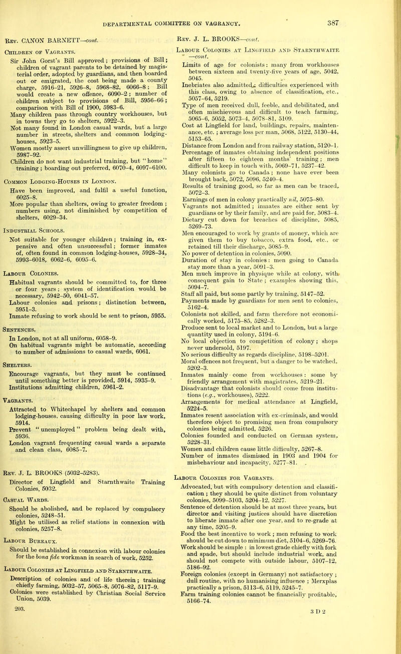 Bev. canon BARNETT—co/ii. Children of Vagrants. Sir John Gorst's Bill approved; provisions of Bill; children of vagrant parents to be detained by magis- terial order, adopted by guardians, and then boarded out or emigrated, the cost being made a county charge, 5916-21, 5926-8, 5968-82, 6066-8; Bill would create a new offence, 6090-2; number of children subject to provisions of Bill, 5956-66; comparison with Bill of 1900, 5983-6. Many children pass through country workhouses, but in towns they go to shelters, 5922-3. Not many found in London casual wards, but a large number in streets, shelters and common lodging- houses, 5923-5. Women mostly assert unwillingness to give up children, 5987-92. Children do not want industrial training, but home training ; boarding out preferred, 6070-4, 6097-6100. Common Lodging-Houses in London. Have been improved, and fulfil a useful function, 6025-8. More popular than shelters, owing to greater freedom ; numbers using, not diminished by competition of shelters, 6029-34. Industrial Schools. Not suitable for younger children; training in, ex- pensive and often unsuccessful; former inmates of, often found in common lodging-houses, 5928-34, 5993-6018, 6062-6, 6095-6. Labour Colonies. Habitual vagrants should be committed to, for three or four years ; system of identification would be necessary, 5942-50, 6041-57. Labour colonies and prisons; distinction between, 5951-3. Inmate refusing to work should be sent to prison, 5955. Sentences. In London, not at all uniform, 6058-9. On habitual vagrants might be automatic, according to number of admissions to casual wards, 6061. Shelters. Encourage vagrants, but they must be continued until something better is provided, 5914, 5935-9. Institutions admitting children, 5961-2. Vagrants. Attracted to Whitechapel by shelters and common lodging-houses, causing difficulty in poor law work, 5914. Prevent  unemployed problem being dealt with, 5936. London vagrant frequenting casual wards a separate and clean class, 6085-7. Rev. J. L. BROOKS (5032-5283). Director of Lingfield and Stamthwaite Training Colonies, 5032. Casual Wards. Should be abolished, and be replaced by compulsory colonies, 5248-51. Might be utilised as relief stations in connexion with colonies, 5257-8. Labour Bureaux. Should be established in connexion with labour colonies for the bona fide workman in search of work, 5252. Labour Colonies at Lingfield and Starnthwaitb. Description of colonies and of life therein; training chiefly farming, 5032-57, 5065-8, 5076-82, 5117-9. Colonies were estabhshed by Christian Social Service Union, 5039. Rev. J. L. BROOKS—a^/;^ Labour Colonies at Lingfield and >Starnthwaite, —couf. Limits of age for colonists: many from workhouses between sixteen and twenty-five years of age, 5042, 5045. Inebriates also admitted*; difficulties experienced with this class, owing to absence of classification, etc., 5057-64, 5219. Type of men received dull, feeble, and debilitated, and often mischievous and difficult to teach farming, 5065-6, 5052, 5073-4, 5078-81, 5109. Cost at Lingfield for land, buildings, repairs, mainten- ance, etc. ; average loss per man, 5068, 5122, 5130-44, 5153-65. Distance from London and from railway station, 5120-1. Percentage of inmates obtaming independent positions after fifteen to eighteen months' training; men difficult to keep in touch with, 5069-71, 5237-42. Many colonists go to Canada ; none have ever been brought back, 5072, 5096, 5240-4. Results of training good, so far as men can be traced, 5072-3. Earnings of men in colony practically n il, 5075-80. Vagrants not admitted ; inmates are either sent by guardians or by their family, and are paid for, 5083-4. Dietary cut down for breaches of discipline, 5085, 5269-73. Men encouraged to work by grants of money, which are given them to buy tobacco, extra food, etc., or retained till their discharge, 5085-9. No power of detention in colonies, 5090. Duration of stay in colonies : men going to Canada stay more than a year, 5091-3. Men much improve in physique while at colony, with consequent gain to State ; examples showing this, 5094-7. Staff all paid, but some partly by training, 5147-52. Payments made by guardians for men sent to colonies» 5162-4. Colonists not skilled, and farm therefore not economi- cally worked, 5175-85, 5282-3. Produce sent to local market and to London, but a large quantity used in colony, 5194-6. No local objection to competition of colony; shops never undersold, 5197. No serious difficulty as regards discipline, 5198-5201. Moral offences not frequent, but a danger to be watched,. 5202-3. Inmates mainly come from workhouses: some by friendly arrangement with magistrates, 5219-21. Disadvantage that colonists should come from institu- tions (e.g., workhouses), 5222. Arrangements for medical attendance at Lingfield, 5224-5. Inmates resent association with ex-criminals, and would therefore object to promising men from compulsory colonies being admitted, 5226. Colonies founded and conducted on German system, 5228-31. Women and children cause little difficulty, 5267-8. Number of inmates dismissed in 1903 and 1904 for misbehaviour and incapacity, 5277-81. Labour Colonies for Vagrants. Advocated, but with compulsory detention and classifi- cation ; they should be quite distinct from voluntary colonies, 5099-5103, 5204-12, 5227. Sentence of detention should be at most three years, but director and visiting justices should have discretion to liberate inmate after one year, and to re-grade at any time, 5205-9. Food the best incentive to work ; men refusing to work should be cut down to minimum diet, 5104-6, 5269-76. Work should be simple : in lowest grade chiefly with fork and spade, but should include industrial work, and should not compete with outside labour, 5107-12, 5186-92. Foreign colonies (except in Germany) not satisfactory ; dull routine, with no humanising influence ; Merxplas practically a prison, 5113-6, 5119, 5245-7. Farm training colonies cannot be financially profitable, 5166-74. 203. 3 D 2