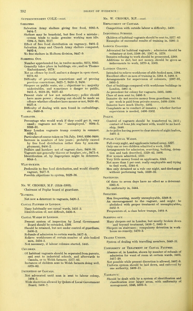 Superintendent COLE—cont. . Shelters. Salvation Army shelters giving free food, 9385-8, 9404-7. Shelters may be beneficial, but free food a mistake ; system tends to make genuine working man idle, 9394-5, 9450, 9517. Effect of free food distribution on vagrancy, 9401-2. Salvation Army and Church Army shelters compared, 9402-4. No free shelters in Holbom division, 9447-9. Sleeping Out. Number apprehended for, in twelve months, 9375, 9383. Generally takes place in buildings, etc., and on Thames Embankment, 9378. Not an offence by itself, and not a danger in open street, 9378-82. Difficulty of procuring convictions and of proving previous convictions, 9425-7, 9430-3, 9436. Sleepers on public seats, etc. ; objections to ; majority undesirables, and sometimes a danger to public, 9451-5, 9518-26, 9537-42. Present state of law not satisfactory; poHce should have more power ; sleeping out should be made an offence whether offenders have means or not, 9456-60, 9527-8. Difficulty of dealing with men found in outbuildings, etc., 9460-9. Vagrants. Percentage who would work if they could get it, very small; vagrants not the  unemployed, 9384-5, 9389-91. Many London vagrants tramp country in summer, 9392-3. Particulars of census taken on 7th July, 1905, 9396-9400. Increase in numbers of late years ; probably caused by free food distribution rather than by non-em- ployment, 9400-2. Pedlars and hawkers not of vagrant class, 9408-16. Vagrants not generally thieves or burglars, etc., 9471-4. Identification of. by fingerprints might be deterrent, 9544-5. Way-tickets. Preferable to free food distribution, and would identify vagrant, 9417-9. Possible objections to system, 9529-36. Mr. W. crooks, M.P. (5324-5503). Chairman of Poplar board of guardians. '^Bathing. Not now a deterrent to vagrants, 5420-1. Casual Paupers in London. Many habitually use casual wards, 5431-3. Identification of, not difficult, 5436-8. Casual Wards in London. Present system of inspection by Local Government Board should be extended, 5399. Should be retained, but not under control of guardians, 5400-2. Refusals of admission to certain wards, 5417-9. Relieve workhouses of certain number of able-bodied men, 5434-5. Not necessary, if labour colonies started, 5445. Children. Of habitual vagrants should be separated from parents, and sent to industrial schools, and afterwards to Canada, or to Welsh farmers, 5377-83. Instances of children sent to Welsh farmers doing well, 5379-82. Detention of Casuals. Not advocated until man is sent to labour colony, 5404-5. Wide discretion allowed by Qrders of Local Government Board, 5406-7- Mr. W. CROOKS, M.P.—co»^. Employment of Casuals. Competition with outside labour a difficulty, 5430. Industrial Schools. Children of habitual vagrants should be sent to, 5377-8.'J- Examples of successful results of training in, 5381-3. Labour Colonies. Advocated for habitual vagrants ; admission should be- voluntary at first, 5348-50, 5367-8, 5376. Inmates refusing to work should be prosecuted, 5369. Additions to diet, but not money, should be given as- inducements to work, 5370-4, 5503. Laindon Colony. Intended to relieve workhouse of able-bodied men, 5384- Excellent effect on men of training in, 5384-6, 5488-9. Arrangements for supervision of colonists, 5387-91, 5493-5. Cost of buildings compared with workhouse buildings in London, 5481-4. As precedent for colony for vagrants, 5485, 5489. Class of men sent to, 5486-9. Inmates do not receive money from guardians, but 6d.. per week is paid from private source, 5499-5500. Inmates have much liberty, 5502. Complaints as to conduct of inmates ; whether further supervision is needed, 5496-5502. Police. Control of vagrants should be transferred to, 5411; contact of bona fide wayfarer with, would be no hard- ship, 5448. As to police having power to clear streets of night loafers,. 5491-2. Poplar Casual Wards. Full every night, and applicants turned away, 5327. Only one or two children admitted a week, 5328. Arrangements for admission, searching, bathing, deten- tion and task described, 5329-42, 5406. Few women admitted, 5331. Very little money found on applicants, 5343. Not more than 1 per cent, really employable and trying^^ to find work, 5344-6. Men only detained as a rule one night, and discharged without performing task, 5329-32. Sentences. Of three to seven days have no effect as a deterrent 5365-6. No uniformity in, 5444. Shelters. Men frequenting, mostly unemployable, 5348-9. An encouragement to the vagrant, and might be abolished with proper treatment of unemployables^ 5452-9. Frequenters of, a class below tramps, 5464-8. Sleeping out. Many sleepers out in London, but mostly broken down and beyond treatment, 5456-7, 5465-9. Sleepers on staircases ; compulsory detention in work- house no remedy, 5470-3. Trades Unions. System of dealing with travelling members, 5449-51. Uniformity of Treatment of Casual Paupers. Absence of, in London, shown by number of refusals of admission for want of room at certain wards, 5403, 5417-20. Not possible while present discretion is allowed, 5407-9. Uniform system should be laid down, and enforced by- one authority, 5409-11. Vagrancy: Should be dealt with by a system of identification and classification over larger areas, with imiformity o£ management, 5348, 5393-9.