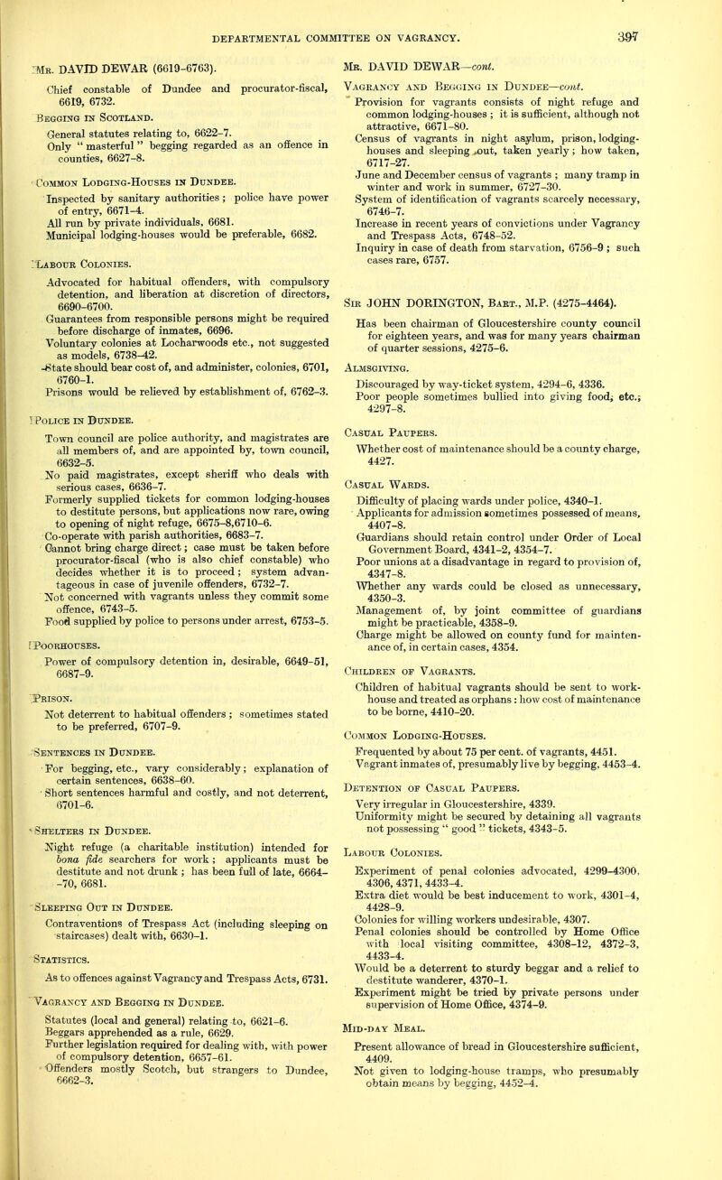 39-7 ■ Mr. DAVID DEWAR (6619-6763). Chief constable of Dundee and procurator-fiscal, 6619, 6732. Begging in Scotland. General statutes relating to, 6622-7. Only  masterful begging regarded as an offence in counties, 6627-8. Common Lodging-Houses in Dundee. Inspected by sanitary authorities; police have power of entry, 6671-4. All run by private individuals, 6681. Municipal lodging-houses would be preferable, 6682. ; Labour Colonies. Advocated for habitual offenders, with compulsory detention, and liberation at discretion of directors, 6690-6700. Guarantees from responsible persons might be required before discharge of inmates, 6696. Voluntary colonies at Locharwoods etc., not suggested as models, 6738^2. -8tate should bear cost of, and administer, colonies, 6701, 6760-1. Prisons would be relieved by establishment of, 6762-:i. 1 Police in Dundee. Town council are police authority, and magistrates are all members of, and are appointed by, town council, 6632-5. No paid magistrates, except sheriff who deals with serious cases, 6636-7. Formerly supplied tickets for common lodging-houses to destitute persons, but applications now rare, owing to opening of night refuge, 6675-8,6710-6. Co-operate with parish authorities, 6683-7. Cannot bring charge direct; case must be taken before procurator-fiscal (who is also chief constable) who decides whether it is to proceed; system advan- tageous in case of juvenile offenders, 6732-7. Not concerned with vagrants unless they commit some offence, 6743-5. Food supplied by police to persons under arrest, 6753-5. fPOORHOUSES. Power of compulsory detention in, desirable, 6649-51, 6687-9. 'Prison. Not deterrent to habitual offenders ; sometimes stated to be preferred, 6707-9. Sentences in Dundee. For begging, etc., vary considerably; explanation of certain sentences, 6638-60. ■ Short sentences harmful and costly, and not deterrent, 6701-6. •-Shelters in Dundee. Night refuge (a charitable institution) intended for bona fide searchers for work; applicants must be destitute and not drunk ; has been full of late, 6664- -70, 6681. Sleeping Out in Dundee. Contraventions of Trespass Act (including sleeping on staircases) dealt with, 6630-1. Statistics. As to offences against Vagrancy and Trespass Acts, 6731. ^ Vagrancy and Begging in Dundee. Statutes (local and general) relating to, 6621-6. Beggars apprehended as a rule, 6629. Further legislation required for dealing with, with power of compulsory detention, 6657-61. ' Offenders mostly Scotch, but strangers to Dundee, 6662-3. Mb. DAVID DEWAR—com<. Vagiian<3y and Begging in Dundee—com(. Provision for vagrants consists of night refuge and common lodging-houses ; it is sufficient, although not attractive, 6671-80. Census of vagi-ants in night asylum, prison, lodging- houses and sleeping >out, taken yearly; how taken, 6717-27. June and December census of vagrants ; many tramp in winter and work in summer, 6727-30. System of identification of vagrants scarcely necessary, 6746-7. Increase in recent years of convictions under Vagrancy and Trespass Acts, 6748-52. Inquiry in case of death from starvation, 6756-9 ; such cases rare, 6757. Sir JOHN DORINGTON, Bart., M.P. (4275-4464). Has been chairman of Gloucestershire county council for eighteen years, and was for many years chairman of quarter sessions, 4275-6. Almsgiving. Discouraged by way-ticket system, 4294-6, 4336. Poor people sometimes bullied into giving food; etc.; 4297-8. Casual Paupers. Whether cost of maintenance should be a county charge, 4427. Casual Wards. Difficulty of placing wards under police, 4340-1. Applicants for admission sometimes possessed of means, 4407-8. Guardians should retain control under Order of Local Government Board, 4341-2, 4354-7. Poor unions at a disadvantage in regard to provision of, 4347-8. AVhether any wards could be closed as unnecessary, 4350-3. Management of, by joint committee of guardians might be practicable, 4358-9. Charge might be allowed on county fund for mainten- ance of, in certain cases, 4354. Children of Vagrants. Children of habitual vagrants should be sent to work- house and treated as orphans: how cost of maintenance to be borne, 4410-20. Common Lodging-Houses. Frequented by about 75 per cent, of vagrants, 4451. Vagrant inmates of, presumably live by begging, 4453-4. Detention of Casual Paupers. Very irregular in Gloucestershire, 4389. Uniformity might be secured by detaining all vagrants not possessing  good '- tickets, 4343-5. Labour Colonies. Experiment of penal colonies advocated, 4299-4.300, 4306, 4371,443.3-4. Extra diet would be best inducement to work, 4301-4, 4428-9. Colonies for willing workers undesirable, 4307. Penal colonies should be controlled by Home Office with local visiting committee, 4308-12, 4372-3, 4433-4. Would be a deterrent to sturdy beggar and a relief to destitute wanderer, 4370-1. Experiment might be tried by private persons under supervision of Home Office, 4374-9. Mid-day Meal. Present allowance of bread in Gloucestershire sufficient, 4409. Not given to lodging-house tramps, who presumably obtain means by begging, 4452-4.