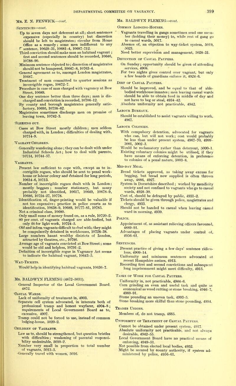 ■Mk. E. N. FENWICK—coref. :Sentences—co««. Up to seven days not deterrent at all; short sentences expensive (especially in country) but discretion should be left to magistrates; circular from Home Office as a remedy; some men indifferent to any r sentence, 10629-31, 10681-4, 10687-712. Third conviction should make man an habitual vagrant ; iirst and second sentences should be recorded, 10646, 10788-90. Minimum sentence objected to; discretion of magistrates should not be hampered, 10647-8, 10763-4. 'General agreement as to, amongst London magistrates, 10687. Treatment of man committed to quarter sessions as incorrigible rogue, 10672-7. Procedure in case of man charged with vagrancy at Bow Street, 10689. One day sentence better than three days; man is dis- charged and conviction is recorded, 10706-12. •By county and borough magistrates generally satis- factory, 10695, 10758-62. Magistrates sometimes discharge men on promise of leaving town, 10782-3. 'Sleeping out. Gases at Bow Street mostly children; men seldom charged with, ia London; difficulties of dealing with, 10714-9. Vagrant Children. Generally wandering alone; they can be dealt with under Industrial Schools Act; how to deal with parents, \mU, 10744-57. Tagbants. Present law sufficient to cope with, except as to in- corrigible rogues, who should be sent to penal work- house or labour colony and detained for long periods, 10614-6, 10713. -Number of incorrigible rogues dealt with in London; mostly beggars ; number stationary, but many probably not identified, 10617, 10649, 10678-9, 10686, 10724-27, 10778. TLdentification of, finger-printing would be valuable if not too expensive; practice in police courts as to identification, 10638-9, 10689, 10777-81, 10785. Not a criminal class, 10680. Only small sums of money found on, as a rule, 10720-2. 80 per cent, of vagrants charged are able-bodied, but only fit for hght work, 10724-5. Old and infirm vagrants difficult to deal with; they might be compulsorily detained in workhouses, 10728-38. Large numbers haunt wealthy districts of London, attracted by theatres, etc., 10786. Average age of vagrants convicted at Bow Street; some would be old and helpless, 10791-2. Definition of incorrigible rogue in Vagrancy Act seems to indicate the habitual vagrant, 10643-5. Way-Tickets. Would help in identifying habitual vagrants, 10636-7. Mb. BALDWYN FLEMING (4872-5031). General Inspector of the Local Government Board. 4872. Oasttal Wards. Lack of uniformity of treatment in, 4903. Separate cell system advocated, in interests both of professional tramp and honest wayfarer, 4904-8; requirements of Local Government Board as to, excessive, 4907. Tramp could not be forced to use, instead of common lodging-house, 5020-2. Ohildrest of Vagrants. Law as to, should be strengthened, but question bristles with difficulties; weakening of parental responsi- bility undesirable, 5010-2. Number very small in proportion to total number of vagrants, 5013-5. -Generally travel with women, 5016. Me. BALDWYN FLEMX^G—cont. Common Lodging-Houses. Vagrants travelling in gangs sometimes send one mem- ber (holding their money) to, while rest of gang go to casual wards, 5017. Absence of, an objection to way-ticket system, 5019, 5023. Need better supervision and management, 5028-31. Detention of Casual Paupers. On Sunday; opportunity should be given of attending services, 4908. For two nights gives control over vagrant, but only a few boards of guardians enforce it, 4924-6. Diet of Casual Paupers. Should be improved, and be equal to that of able- bodied workhouse inmates; men leaving casual wards should be able to obtain food in middle of day and not have to beg or steal, 4934-42. Absolute uniformity not practicable, 4942. Labour Bureaux. Should be established to assist vagrants willing to work, 4967. Labour Colonies. With compulsory detention, advocated for vagrants who can, but will not work; cost would probably be less than under present system, 4967-70, 4999- 5001, 5002-3. Would be reclamatory rather than deterrent, 5000-1. Existing voluntary colonies might be utilised, if they have means of enforcing detention, in preference to colonies of a penal nature, 5003-8. Mid-day Meal. Bread tickets approved, as taking away excuse for be£;ging, but bread now supplied is often thrown away, 4886, 4927. System in Dorsetshire described ; worked by mendicity society and not confined to vagrants who go to casual wards, 4928-30. Cost of, should be defrayed by public, 4931-2. Tickets should be given through police, magistrates and clergy, 4933. Should not be handed to casual when leaving casual ward in morning, 4939. Police. Appointment of, as assistant relieving officers favoured, 4889-91. Advantages of placing vagrants under control of, 4956-61. Sentences. Present practice of giving a few days' sentence ridicu- lous, 4909-14. Uniformity and minimum sentences advocated at recent Hampshire assizes, 4913. Recording first and second convictions and subsequent long imprisonment might meet difficulty, 4915. Tasks of Work for Casual Paupers. Uniformity in, not practicable, 4944-6. Corn grinding an even and useful task and quite as economical as wood cutting or stone breaking, 4946-7, 4989-91. Stone pounding an uneven task, 4993-5. Stone breaking more skilful than stone pounding, 4994. Trades Unions. Members of, do not tramp, 4885. Uniformity of Treatment of Casual Paupers. Cannot be obtained under present system, 4917. Absolute uniformity not practicable, and not always desirable, 4942-55. Local Government Board have no practical means of enforcing, 4949-51. Not possible from elected local bodies, 4952. Might be secured by county authority, if system ad- ministered by poHce, 4956-61.