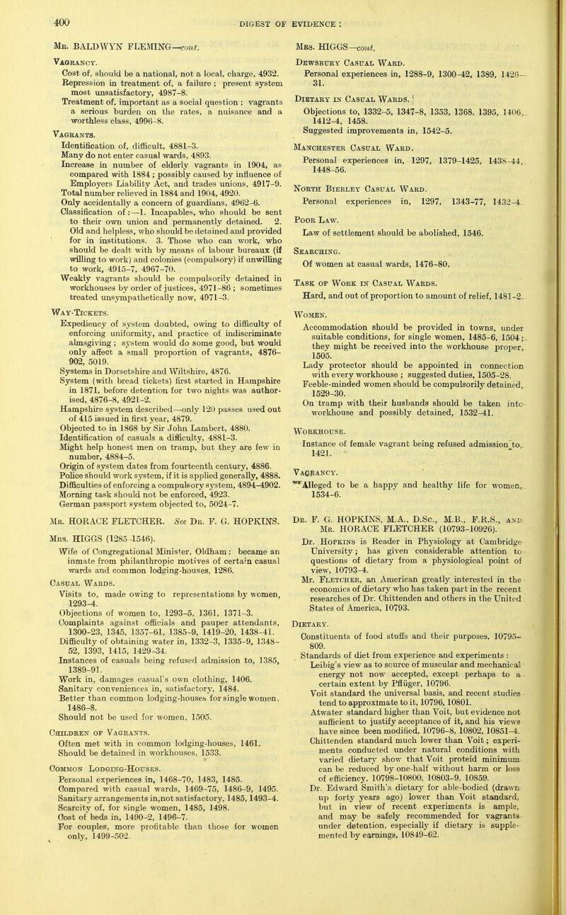 Mb. BALDWYN FLEMING— Vaoeancy. Cost of, should be a national, not a local, charge, 4932. Repression in treatment of, a failure; present system most unsatisfactory, 4987-8. Treatment of, important as a social question ; vagrants a serious burden on the rates, a nuisance and a worthless class, 4996-8. Vagrants. Identification of, difficult, 4881-3. Many do not enter casual wards, 4893. Increase in number of elderly vagrants in 1904, as compared with 1884 ; possibly caused by influence of Employers Liabihty Act, and trades unions, 4917-9. Total number reUeved in 1884 and 1904, 4920. Only accidentally a concern of guardians, 4962-6. Classification of:—1. Incapables, who should be sent to their own union and permanently detained. 2. Old and helpless, who should be detained and provided ' for in institutions. 3. Those who can work, who should be dealt with by means of labour bureaux (if wilhng to work) and colonies (compulsory) if unwilling to work, 4915-7, 4967-70. Weakly vagrants should be compulsorily detained in workhouses by order of justices, 4971-86 ; sometimes treated unsympathetically now, 4971-3. Way-Tickets. Expediency of system doubted, owing to difficulty of enforcing uniformity, and practice of indiscriminate almsgiving ; system would do some good, but would only affect a small proportion of vagrants, 4876- 902, 5019. Systems in Dorsetshire and Wiltshire, 4876. System (with bread tickets) first started in Hampshire in 1871, before detention for two nights was author- ised, 4876-8, 4921-2. Hampshire system described—-only 120 passes used out of 415 issued in first year, 4879. Objected to in 1868 by Sir John Lambert, 4880. Identification of casuals a difficulty, 4881-3. Might help honest men on tramp, but they are few in number, 4884-5. Origin of system dates from fourteenth century, 4886. Police should work system, if it is applied generally, 4888. Difficulties of enforcing a compulsory system, 4894-4902. Morning task should not be enforced, 4923. German passport system objected to, 5024-7. Mb. HORACE FLETCHER. See Dr. F. G. HOPKINS. Mrs. HIGGS (1285 -1546). Wife of Congregational Minister. Oldham; became an inmate from philanthropic motives of certain casual wards and common lodging-houses, 1286. Gasttal Wards. Visits to, made owing to representations by women, 1293^. Objections of women to, 1293-5, 1361, 1371-3. Complaints against officials and pauper attendants, 1300-23, 1345, 1357-61, 1385-9, 1419-20, 1438-41. Difficulty of obtaining water in, 1332-3, 1335-9, 1348- 52, 1393, 1415, 1429-34. Instances of casuals being refused admission to, 1385, 1389-91. Work in, damages casual's own clothing, 1406. Sanitary conveniences in, satisfactory, 1484. Better than common lodging-houses for single women, 1486-8. Should not be used for women, 1505. Children op Vagrants. Often met with in common lodging-houses, 1461. Should be detained in workhouses, 1533. Common Lodging-Houses. Personal experiences in, 1468-70, 1483, 1485. Compared with casual wards, 1469-75, 1486-9, 1495. Sanitary arrangements in,not satisfactory, 1485,1493-4. Scarcity of, for single women, 1485, 1498. Cost of beds in, 1490-2, 1496-7. For couples, more profitable than those for women ^ only, 1499-502. Mrs. HIGGS—co?i«. Dewsbtjry Casual Ward. Personal experiences in, 1288-9, 1300-42, 1389, 142G- 31. Dietary in Casual Wards. ] Objections to, 1332-5, 1347-8, 1353, 1368, 1395, 1406, 1412-4, 1458. Suggested improvements in, 1542-5. Manchester Casual Ward. Personal experiences in, 1297, 1379-1425, 1438-44, 1448-56. North Bierley Casual Ward. Personal experiences in, 1297, 1343-77, 1432-4. Poor Law. Law of settlement should be abolished, 1546. Searching. Of women at casual wards, 1476-80. Task of Work in Casual Wards. Hard, and out of proportion to amount of relief, 1481-2. Women. Accommodation should be provided in towns, under suitable conditions, for single women, 1485-6, 15041 they might be received into the workhouse pro23er, 1505. Lady protector should be appointed in connection with every workhouse ; suggested duties, 1505-28. Feeble-minded women should be compulsorily detained, 1529-30. On tramp with their husbands should be taken into workhouse and possibly detained, 1532-41. Workhouse. Instance of female vagrant being refused admission to, 1421. - Vagrancy. '^Alleged to be a happy and healthy life for women, 1534-6. Dr. F. G. HOPKINS, M.A., D.Sc, M.B., F.R.S., and Mr. HORACE FLETCHER (10793-10926). Dr. Hopkins is Reader in Physiology at Cambridge University; has given considerable attention to questions of dietary from a physiological point of view, 10793-4. Mr. Fletcher, an American greatly interested in the economics of dietary who has taken part in the recent researches of Dr. Chittenden and others in the United . States of America, 10793. Dietary. Constituents of food stuffs and their purposes, 10795- 809. Standards of diet from experience and experiments : Leibig's view as to source of muscular and mechanical energy not now accepted, except perhaps to a certain extent by Pfliiger, 10796. Voit standard the universal basis, and recent studies tend to approximate to it, 10796,10801. Atwater standard higher than Voit, but evidence not sufficient to justify acceptance of it, and his views have since been modified, 10796-8, 10802, 10851-4. Chittenden standard much lower than Voit; experi- ments conducted under natural conditions with varied dietary show that Voit proteid minimum can be reduced by one-half without harm or loss of efficiency, 10798-10800, 10803-9, 10859. Dr. Edward Smith's dietary for able-bodied (drawn up forty years ago) lower than Voit standard, but in view of recent experiments is ample, and may be safely recommended for vagrants, under detention, especially if dietary is supple- mented by earnings, 10849-62.