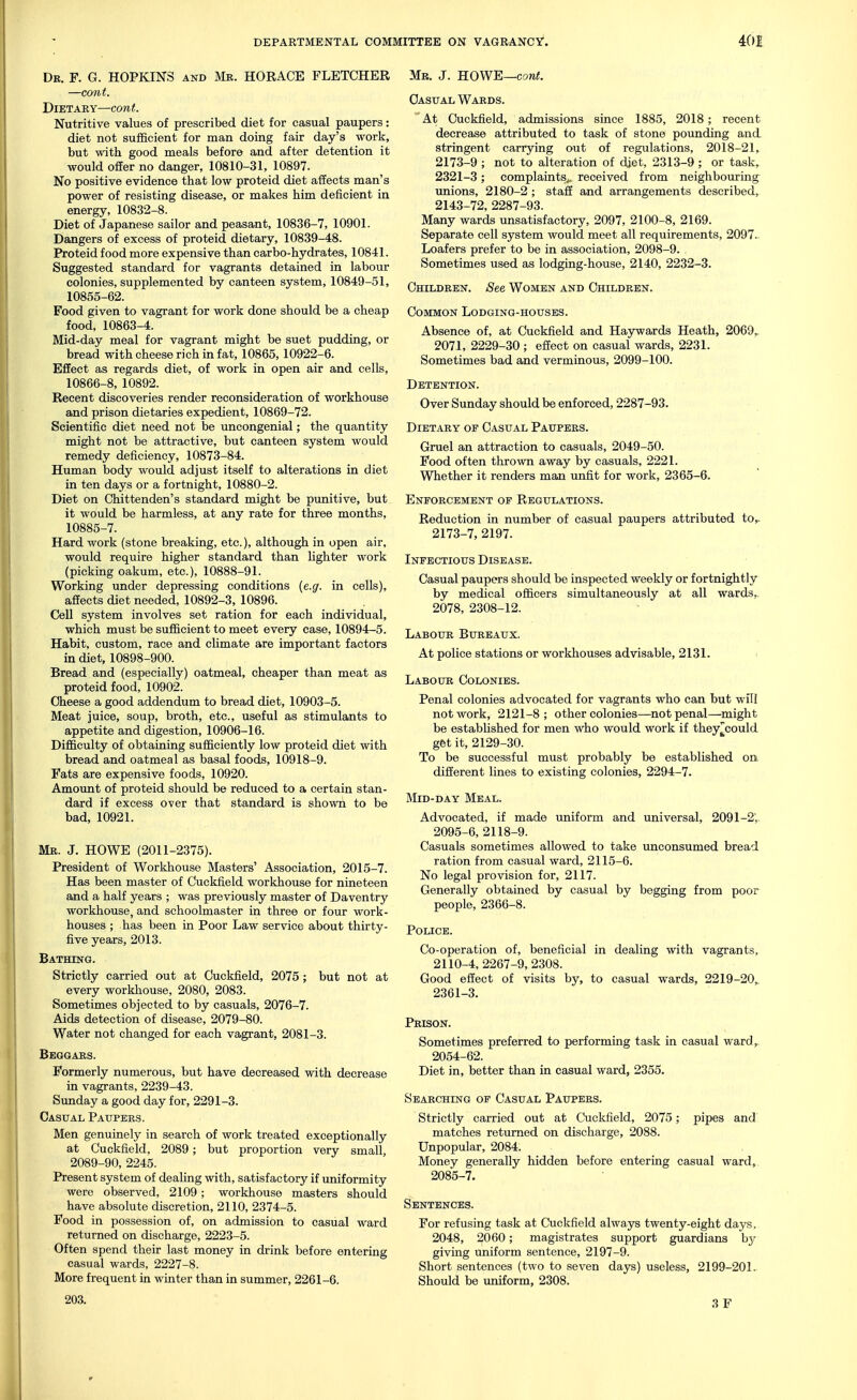 Dr. F. G. HOPKINS and Mr. HORACE FLETCHER —cont. Dietary—cont. Nutritive values of prescribed diet for casual paupers: diet not sufficient for man doing fair day's work, but with good meals before and after detention it would offer no danger, 10810-31, 10897. No positive evidence that low proteid diet affects man's power of resisting disease, or makes him deficient in energy, 10832-8. Diet of Japanese sailor and peasant, 10836-7, 10901. Dangers of excess of proteid dietary, 10839-48. Proteid food more expensive than carbo-hydrates, 10841. Suggested standard for vagrants detained in labour colonies, supplemented by canteen system, 10849-51, 10855-62. Food given to vagrant for work done should be a cheap food, 10863-4. Mid-day meal for vagrant might be suet pudding, or bread with cheese rich in fat, 10865,10922-6. Effect as regards diet, of work in open air and cells, 10866-8, 10892. Recent discoveries render reconsideration of workhouse and prison dietaries expedient, 10869-72. Scientific diet need not be uncongenial; the quantity might not be attractive, but canteen system would remedy deficiency, 10873-84. Human body would adjust itself to alterations in diet in ten days or a fortnight, 10880-2. Diet on Chittenden's standard might be pimitive, but it would be harmless, at any rate for three months, 10885-7. Hard work (stone breaking, etc.), although in open air, would require higher standard than lighter work (picking oakum, etc.), 10888-91. Working under depressing conditions (e.g. in cells), affects diet needed, 10892-3, 10896. Cell system involves set ration for each individual, which must be sufficient to meet every case, 10894-5. Habit, custom, race and climate are important factors in diet, 10898-900. Bread and (especially) oatmeal, cheaper than meat as proteid food, 10902. Cheese a good addendum to bread diet, 10903-5. Meat juice, soup, broth, etc., useful as stimulants to appetite and digestion, 10906-16. Difficulty of obtaining sufficiently low proteid diet with bread and oatmeal as basal foods, 10918-9. Fats are expensive foods, 10920. Amount of proteid should be reduced to a certain stan- dard if excess over that standard is shown to be bad, 10921. Me. J. HOWE (2011-2375). President of Workhouse Masters' Association, 2015-7. Has been master of Cuckfield workhouse for nineteen and a half years ; was previously master of Daventry workhouse, and schoolmaster in three or four work- houses ; has been in Poor Law service about thirty- five years, 2013. Bathing. Strictly carried out at Cuckfield, 2075; but not at every workhouse, 2080, 2083. Sometimes objected to by casuals, 2076-7. Aids detection of disease, 2079-80. Water not changed for each vagrant, 2081-3. Beggars. Formerly numerous, but have decreased with decrease in vagrants, 2239-43. Simday a good day for, 2291-3. Casual Paupers. Men genuinely in search of work treated exceptionally at Cuckfield, 2089; but proportion very small, 2089-90, 2245. Present system of dealing with, satisfactory if uniformity were observed, 2109; workhouse masters should have absolute discretion, 2110, 2374-5. Food in possession of, on admission to casual ward returned on discharge, 2223-5. Often spend their last money in drink before entering casual wards, 2227-8. More frequent in winter than in summer, 2261-6. 203. Mb. J. HOWE—corei. Casual Wards.  At Cuckfield, admissions since 1885, 2018; recent decrease attributed to task of stone pounding and. stringent carrying out of regulations, 2018-21, 2173-9 ; not to alteration of djet, 2313-9 ; or task, 2321-3; complaints^, received from neighbouring unions, 2180-2 ; staff and arrangements described, 2143-72, 2287-93. Many wards unsatisfactory, 2097, 2100-8, 2169. Separate cell system would meet all requirements, 2097.- Loafers prefer to be in association, 2098-9. Sometimes used as lodging-house, 2140, 2232-3. Children. See Women and Children. Common Lodging-houses. Absence of, at Cuckfield and Haywards Heath, 2069,. 2071, 2229-30 ; effect on casual wards, 2231. Sometimes bad and verminous, 2099-100. Detention. Over Sunday should be enforced, 2287-93. Dietary oe Casual Paupers. Gruel an attraction to casuals, 2049-50. Food often thrown away by casuals, 2221. Whether it renders man unfit for work, 2365-6. Enforcement of Regulations. Reduction in number of casual paupers attributed to,- 2173-7, 2197. Infectious Disease. Casual paupers should be inspected weekly or fortnightly by medical officers simultaneously at all wards,, 2078, 2308-12. Labour Bureaux. At police stations or workhouses advisable, 2131. > Labour Colonies. Penal colonies advocated for vagrants who can but will not work, 2121-8 ; other colonies—not penal—might be established for men who would work if they^could gfet it, 2129-30. To be successful must probably be established on different lines to existing colonies, 2294-7. Mid-day Meal. Advocated, if made uniform and universal, 2091-2; 2095-6, 2118-9. Casuals sometimes allowed to take unconsumed bread ration from casual ward, 2115-6. No legal provision for, 2117. Generally obtained by casual by begging from poor people, 2366-8. Police. Co-operation of, beneficial in dealing with vagrants, 2110-4, 2267-9, 2308. Good effect of visits by, to casual wards, 2219-20,. 2361-3. Prison. Sometimes preferred to performing task in casual ward, 2054-62. Diet in, better than in casual ward, 2355. Searching of Casual Paupers. Strictly carried out at C\ickfield, 2075; pipes and matches returned on discharge, 2088. Unpopular, 2084. Money generally hidden before entering casual ward, 2085-7. Sentences. For refusing task at Cuckfield alwa5rs twenty-eight days. 2048, 2060; magistrates support guardians by giving uniform sentence, 2197-9. Short sentences (two to seven days) useless, 2199-201. Should be uniform, 2308. 3 F