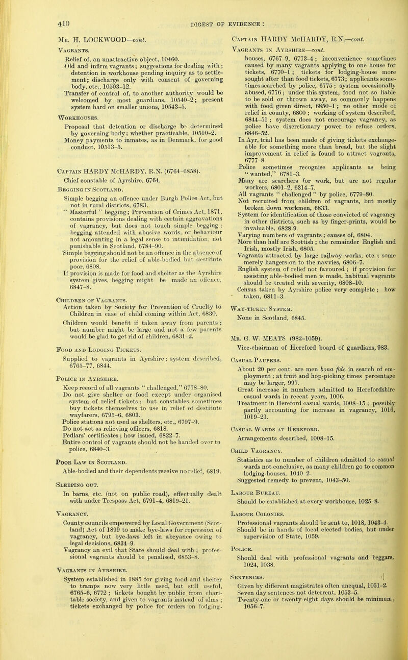 Mr. H. 'LOCKWOO'D—cont. Vagrants. Relief of, an unattractive object, 10460. 'Old and infirm vagrants; suggestions for dealing with ; detention in workhouse pending inquiry as to settle- ment; discharge only with consent of governing body, etc., 10503-12. Transfer of control of, to another authority would be welcomed by most guardians, 10540-2; present system hard on smaller unions, 10543-5. Workhouses. Proposal that detention or discharge bs determined by governing body; whether practicable, 10510-2. Money payments to inmates, as in Denmark, for good conduct, 10513-5. Captain HARDY McHARDY, R.N. (6764-6858). Chief constable of Ayrshire, 6764. JBegging in Scotland. Simple begging an offence under Burgh Police Act, but not in rural districts, 6783. ■ Masterful  begging; Prevention of Crimes Act, 1871, contains provisions dealing with certain aggravations of vagrancy, but does not touch simf)le begging ; begging attended with abusive words, or behaviour not amounting in a legal sense to intimidation, not punishable in Scotland, 6784-90. Simple begging should not be an offence in the absence of provision for the relief of able-bodied but destitute poor, 6808. If provision is made for food and shelter as the Ayrshire system gives, begging might be made an offence, 6847-8. Children of Vagrants. Action taken by Society for Prevention of Cruelty to Children in case of child coming within Act, 6830. Children would benefit if taken away from parents ; but number might be large and not a few parents would be glad to get rid of children, 6831-2. TooD and Lodging Tickets. Supplied to vagrants in Ayrshire; system described, 6765-77, 6844. Police in Ayrshire. Keep record of all vagrants  challenged, 6778-80. Do not give shelter or food except under organised system of relief tickets ; but constables sometimes buy tickets themselves to use in relief of destitute wayfarers, 6795-6, 6803. Police stations not used as shelters, etc., 6797-9. Do not act as relieving officers, 6818. Pedlars' certificates ; how issued, 6822-7. Entire control of vagrants should not be handed over to police, 6840-3. • iPooR Law in Scotland. Able-bodied and their dependents receive no relief, 6819. Sleeping out. In barns, etc. (not on public road), effectually dealt with under Trespass Act, 6791-4, 6819-21. Vagrancy. County councils empowered by Local Government (Scot- land) Act of 1899 to make bye-laws for repression of vagrancy, but bye-laws left in abeyance owing to legal decisions, 6834-9. Vagrancy an evil that State should deal with ; profes- sional vagrants should be penalised, 6853-8. Vagrants in Ayrshire. System established in 1885 for giving food and shelter to tramps now very little used, but still useful, 6765-6, 6772 ; tickets bought by pubhc from chari- table society, and given to vagrants instead of alms ; tickets exchanged by police for orders on lodging- Captain HARDY McHARDY, R.'N.—cont. Vagrants in Ayrshire—cont. houses, 6767-9, 6773-4; inconvenience sometimes caused by many vagrants applying to one house for tickets, 6770-1 ; tickets for lodging-house more sought after than food tickets, 6773; applicants some- times searched by police, 6775 ; system occasionally abused, 6776 ; under this system, food not so liable to be sold or thrown away, as commonly happens with food given direct, 6850-1 ; no other mode of relief in county, 68C0 ; working of system described, 6844-51 ; system does not encourage vagrancy, as police have discretionary power to refuse orders, 6846-52. In Ayv, trial has been made of giving tickets exchange- able for something more than bread, but the slight improvement in relief is found to attract vagrants, 6777-8. Police sometimes recognise applicants as being wanted, 6781-3. Many are searchers for work, but are not regular workers, 6801-2, 6314-7. All vagrants  challenged  by police, 6779-80. Not recruited from children of vagrants, but mostly broken down workmen, 6833. System for identification of those convicted of vagrancy in other districts, such as by finger-prints, would be invaluable, 6828-9. Varying numbers of vagrants ; causes of, 6804. More than half are Scottish ; the remainder English and Irish, mostly Irish, 6805. Vagrants attracted by large railway works, etc.; some merely hangers-on to the navvies, 6806-7. English system of relief not favoured ; if provision for assisting able-bodied men is made, habitual vagrants should be treated with severity, 6808-10. Census taken by Ayrshire poUce very complete ; how taken, 6811-3. Way-ticket System. None in Scotland, 6845. Mr. G. W. meats (982-1059). Vice-chairman of Hereford board of guardians, 983. Casual Paupers. About 20 per cent, are men bona fide in search of em- plo3Tnent; at fruit and hop-picking times percentage may be larger, 997. Great increase in numbers admitted to Herefordshire casual wards in recent years, 1006. Treatment in Hereford casual wards, 1008-15 ; possibly partly accounting for increase in vagrancy, 1016, 1019-21. Casual Wards at Hereford. Arrangements described, 1008-15. Child Vagrancy. Statistics as to number of children admitted to casual wards not conclusive, as many children go to common lodging-houses, 1040-2. Suggested remedy to prevent, 1043-50. Labour Bureau. Should be established at every workhouse, 1025-8. Labour Colonies. Professional vagrants should be sent to, 1018, 1043-4. Should be in hands of local elected bodies, but under supervision of State, 1059. Police. Should deal with professional vagrants and beggars, 1024, 1038. Sentences. i 1 Given by different magistrates often unequal, 1051-2. Seven day sentences not deterrent, 1053-5. Twenty-one or twenty-eight days should be minimum, 1056-7.