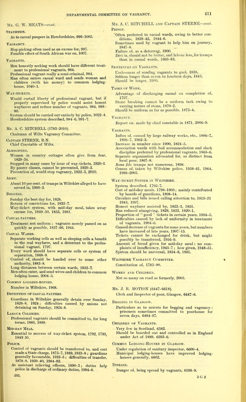 Sfi!. G. W. MEATS—conf. Statistics. As to casual paupers in Herefordshire, 999-1005. Vagrancy. Hop-picking often used as an excuse for, 997. Possible effect of South African war on, 1007. Vagrants. Men honestly seeking work should have different treat- ment to professional vagrants, 984. Professional vagrant really a semi-criminal, 984. Man often enters casual ward and sends woman and children (with his money) to common lodging- house, 1040-1. Way-tickets. Would curtail liberty of professional vagrant, but if properly supervised by police would assist honest wayfarers and reduce number of vagrants, 984, 988- 90. System should be carried out entirely by police, 1022-4. Herefordshire system described, 984-6, 991-7. Mr. a. 0. MITCHELL (1783-2010). Chairman of Wilts Vagrancy Committee. Captain STERNE, E,.N. Chief Constable of Wilts. Almsgiving. Women in country cottages often give from fear, 1829-34. Stopped in many cases by issue of way-tickets, 1920-1. By poorer classes, cannot be prevented, 1920-3. Prevention of, would stop vagrancy, 1922-3, 2010. Army. About 10 per cent, of tramps in Wiltshire alleged to have served in, 1900-3. Begging. Sunday the best day for, 1828. Return of convictions for, 1835-7. Way-ticket system, with mid-day meal, takes away excuse for, 1849-50, 1853, 1881. Casual paupers. Treatment not uniform ; vagrants merely passed on as quickly as possible, 1857-66, 1944. Casual Wards. Separate working cells as well as sleeping cells a benefit to the real wayfarer, and a deterrent to the profes- sional vagrant, 1797. Every ward should have separate cells or system of separation, 1868-9. Control of, should be handed over to some other authority, 1883-8. Long distances between certain wards, 1952-7. Men often enter, and send wives and children to common lodging-house, 2004-5. Common lodging-houses. Number in Wiltshire, 1968. Detention of casual paupers. Guardians in Wiltshire generally detain over Sunday, 1826-8, 1924; difficulties caused by unions not detaining on Sunday, 1924-8. Labour Colonies. Professional vagrants should be committed to, for long terms, 1881, 1899. Mid-day Meal. Essential to success of way-ticket system, 1792 1795 1849 50. ' ' Police. Control of vagrants should be transferred to, and cost made a State charge, 1875-7,1889,1933-8 ; guardians generally favourable, 1933-5 ; difficulties of transfer, 1878-9, 1939-40, 1984-93. As assistant relieving officers, 1890-3; duties help police in discharge of ordinary duties, 1994-6. 203. Me. a. C. MITCHELL and Captain STERNE—co7t^. Prison. Often preferred to casual wards, owing to better con- ditions, 1839-42, 1844-6. Sometimes used by vagrant to help him on journey, 1847-8. Failure of, as a deterreiit, 1900. Diet in, should not be better, and labour less, for tramps than in casual wards, 1969-83. Sentences on Vagrants. Uselcssness of sending vagrants to gaol, 1838. Seldom longer than seven to fourteen days, 1843. Should be longer, 1900. Tasks of Work. Advantage of discharging casual on completion of, 1797. Stone breaking cannot be a uniform task owing to varying nature of stone, 1870-2. Should be uniform as far as possible, 1873-4. Vagrancy. Report on, made by chief constable in 1871, 2006-9. Vagrants. Influx of, caused by large railway works, etc., 1806-7, 1896-7, 1962-3. Increase in number since 1900, 1824-5. Association wards with bad accommodation and slack discipline preferred by professional vagrants, 1865-6. Separate organisation advocated for, as distinct from local poor, 1867-8. Bona fide tramps not numerous, 1898. Census of, taken by Wiltshire pohce, 1958-61, 1964, 1998-2003. Way-ticket System in Wiltshike. System described, 1792-7. Cost of mid-day meals, 1798-1805; mainly contributed by boards of guardians, 1808-14. Circulars and bills issued calhng attention to, 1815-21 1943, 1997. Honest wayfarer assisted by, 1822-3, 1851. Has reduced almsgiving, 1829, 1852, 1920-1. Proportion of  good  tickets in certain years, 1894-5. Difficulties caused by lack of uniformity in treatment of vagrants, 1904-6. Caused decrease of vagrants for some years, but numbers have increased of late years, 1907-15. Tickets cannot be exchanged for drink, but might possibly be transferred, 1916-9. Amount of bread given for mid-day meal: no com- plaints of insufficiency, 1945-7 ; how given, 1948-51. System should be universal, 1854-8, 1881. Wiltshire Vagrancy Committee. Constitution of, 1783-90. Women and Children. Not so many on road as formerly, 2005. Mr. J. R. MOTION (6447-6618). Clerk and Inspector of poor, Glasgow, 6447-8. Begging in Glasgow. Particulars as to arrests for begging and vagrancy : prisoners sometimes committed to poorhouse for seven days, 6484-97. Children of Vagrants. Very few in Scotland, 6582. Should be boarded out and controlled as in England under Act of 1889, 6593-6.' Common Lodging-Houses in Glasgow. Under regulation of sanitary inspector, 6600-4. Municipal lodging-houses have improved lodging- houses generally, 6602. Disease. Danger of, being spread by vagrants, 6598-9. 3 G 2