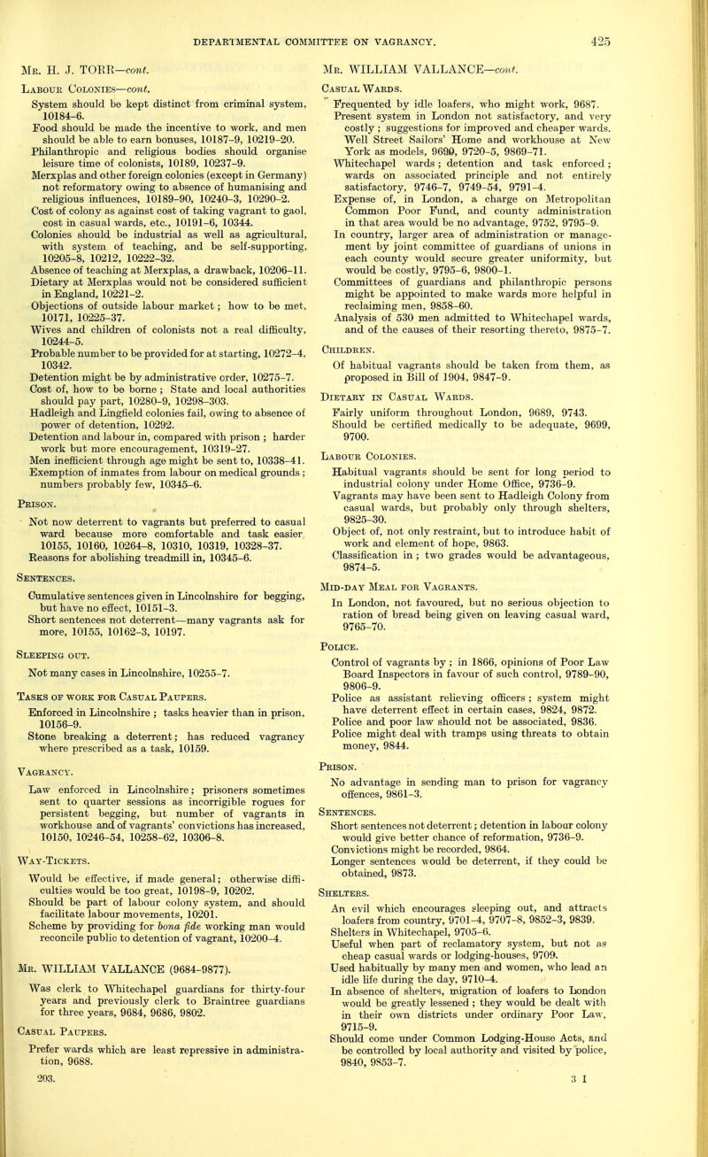 Mr. H. J. TORE—comi5. Labour Colonies—co7it. System should be kept distinct from criminal system, 10184-6. Food should be made the incentive to work, and men should be able to earn bonuses, 10187-9, 10219-20. Philanthropic and religious bodies should organise leisure time of colonists, 10189, 10237-9. Merxplas and other foreign colonies (except in Germany) not reformatory owing to absence of humanising and rehgious influences, 10189-90, 10240-3, 10290-2. Cost of colony as against cost of taking vagrant to gaol, cost in casual wards, etc., 10191-6, 10344. Colonies should be industrial as well as agricultural, with system of teaching, and be self-supporting, 10205-8, 10212, 10222-32. Absence of teaching at Merxplas, a drawback, 10206-11. Dietary at Merxplas would not be considered sufficient in England, 10221-2. Objections of outside labour market; how to be met, 10171, 10225-37. Wives and children of colonists not a real difficulty, 10244-5. Probable number to be provided for at starting, 10272-4, 10342. Detention might be by administrative order, 10275-7. Cost of, how to be borne; State and local authorities should pay part, 10280-9, 10298-303. Hadleigh and Lingfield colonies fail, owing to absence of power of detention, 10292. Detention and labour in, compared with prison ; harder work but more encouragement, 10319-27. Men inefficient through age might be sent to, 10338-41. Exemption of inmates from labour on medical grounds; numbers probably few, 10345-6. Prison. • Not now deterrent to vagrants but preferred to casual ward because more comfortable and task easier 10155, 10160, 10264-8, 10310, 10319, 10328-37. Reasons for abolishing treadmill in, 10345-6. Sentences. Cumulative sentences given in Lincolnshire for begging, but have no effect, 10151-3. Short sentences not deterrent—many vagrants ask for more, 10155, 10162-3, 10197. Sleeping out. Not many cases in Lincolnshire, 10255-7. Tasks of work for Casual Paupers. Enforced in Lincolnshire ; tasks heavier than in prison, 10156-9. Stone breaking a deterrent; has reduced vagrancy where prescribed as a task, 10159. Vagrancy. Law enforced in Lincolnshire; prisoners sometimes sent to quarter sessions as incorrigible rogues for persistent begging, but number of vagrants in workhouse and of vagrants' convictions has increased, 10150, 10246-54, 10258-62, 10306-8. Way-Tickets. Would be effective, if made general; otherwise diffi- culties would be too great, 10198-9, 10202. Should be part of labour colony system, and should facilitate labour movements, 10201. Scheme by providing for bona fide working man would reconcile public to detention of vagrant, 10200-4. Mr. WILLIAJI VALLANCE (9684-9877). Was clerk to Whitechapel guardians for thirty-four years and previously clerk to Braintree guardians for three years, 9684, 9686, 9802. Casual Paupers. Prefer wards which are least repressive in administra- tion, 9688. 203. Mr. WILLIAM VALLANCE—com^ Casual Wards. Frequented by idle loafers, who might work, 9687. Present system in London not satisfactory, and very costly ; suggestions for improved and cheaper wards. Well Street Sailors' Home and workhouse at New York as models, 9690, 9720-5, 9869-71. Whitechapel wards ; detention and task enforced; wards on associated principle and not entirely satisfactory, 9746-7, 9749-54, 9791-4. Expense of, in London, a charge on Metropolitan Common Poor Fund, and county administration in that area would be no advantage, 9752, 9795-9. In country, larger area of administration or manage- ment by joint committee of guardians of unions in each county would secure greater uniformity, but would be costly, 9795-6, 9800-1. Committees of guardians and philanthropic persons might be appointed to make wards more helpful in reclaiming men, 9858-60. Analysis of 530 men admitted to Whitechapel wards, and of the causes of their resorting thereto, 9875-7. Children. Of habitual vagrants should be taken from them, as proposed in Bill of 1904, 9847-9. DiETABY IN Casual Wards. Fairly uniform throughout London, 9689, 9743. Should be certified medically to be adequate, 9699, 9700. Labour Colonies. Habitual vagrants should be sent for long period to industrial colony under Home Office, 9736-9. Vagrants may have been sent to Hadleigh Colony from casual wards, but probably only through shelters, 9825-30. Object of, not only restraint, but to introduce habit of work and element of hope, 9863. Classification in; two grades would be advantageous, 9874-5. Mid-day Meal for Vagrants. In London, not favoured, but no serious objection to ration of bread being given on leaving casual ward, 9765-70. Police. Control of vagrants by ; in 1866, opinions of Poor Law Board Inspectors in favour of such control, 9789-90, 9806-9. Police as assistant relieving officers ; system might have deterrent effect in certain cases, 9824, 9872. Police and poor law should not be associated, 9836. Police might deal with tramps using threats to obtain money, 9844. Prison. No advantage in sending man to prison for vagrancy offences, 9861-3. Sentences. Short sentences not deterrent; detention in labour colony would give better chance of reformation, 9736-9. ConA/ictions might be recorded, 9864. Longer sentences would be deterrent, if they could be obtained, 9873. Shelters. An evil which encoirrages sleeping out, and attracts loafers from country, 9701-4, 9707-8, 9852-3, 9839. Shelters in Whitechapel, 9705-6. Useful when part of reclamatory system, but not as cheap casual wards or lodging-houses, 9709. Used habitually by many men and women, who lead an idle Hfe during the day, 9710-4. In absence of shelters, migration of loafers to London would be greatly lessened ; they would be dealt with in their own districts under ordinary Poor Law, 9715-9. Should come under Common Lodging-House Acts, and be controlled by local authoritv and visited by police, 9840, 9853-7. 3 I