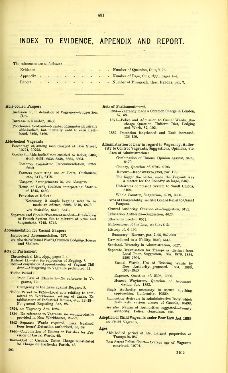 INDEX TO EVIDENCE, APPENDIX AND REPORT. The references are as follows ;— Evidence - - Number of Question, thus, 71*75, Appendix - -- -- -- -- Number of Page, thus, Ap-p., pages 1-4. Keport Number of Paragraph, thus, Keport, par. 7. Able-bodied Paupers Inclusion of, in definition of Vagrancy—Suggestion, 7157. Increase in Number, 10403. Poorhouses, Scotland—Number of Inmates physically able-bodied, but mentally unfit to earn liveli- hood, 6428, 6429. Able-bodied Vagrants Percentage of, among men charged at Bow Street, 10724, 10725. Scotland—Able-bodied not entitled to Belief, 6404, 6449, 6451, 6536-6538, 6684, 6803. Cameron Committee Recommendation, 678^, 6840. Farmers permitting use of Lofts, Outhouses, etc., 6411, 6418. Glasgow, Arrangements in, see Glasgow. House of Lords, Decision interpreting Statute ^ of 1845, 6450. Provision of Relief: Necessary, if simple begging were to be made an offence, 6808, 6810, 6873. xNot desirable, 6540, 6541. Separate and Special Treatment needed—Breakdown of French System due to mixture of reclus and hospitalises, 8742, 8743. Accommodation for Casual Paupers Improvised Accommodation, 727. see also titles Casual Wards,Common Lodging-Houses and Shelters. Acts of Parliament Chronological List, App.^ pages 1-4. ►Richard II.—Act for repression of Begging, 8. 1536—Compulsory Apprenticeship of Vagrant Chil- dren—Almsgiving to Vagrants prohibited, 11. Tudor Period: Poor Law of Elizabeth—No reference to Va grants, 12. Stringency of the Laws against Beggars, 8. Tudor Period to 1824—Local acts relating to com- mittal to Workhouses, setting of Tasks, Es- tablishment of Industrial Houses, etc., 13-18— No general Repealing Act, 28. 1824, see Vagrancy Act, 1824. 1834—^No reference to Vagrants, no accommodation provided in New Workhouses, 25-27. 1842—Separate Wards required. Task legalised. Four hours' Detention authorised, 36, 39. 1844—Combination of Unions or Parishes for Pro- vision of Casual Wards, 42. 1848—Cost of Casuals, Union Charge substituted for Charge on Particular Parish, 43. 203. Acts of Parliament—cow<. 1864—Vagrancy made a Common Charge in London, 57, 58. 1871—Police and Admission to Casual Wards, Dis- charge Question, Uniform Diet, Lodging and Work, 87, 102. 1882—Detention lengthened and Task increased, 136-139. Administration of Law in regard to Vagrancy, Autho- rity to Control Vagrants, Suggestions, Opinions, etc. Area of Administration: Combination of Unions, Opinion against, 8469, 8470. County, Question of, 9795, 9796 Repokt—Recommendation, par. 129. The bigger the better, since the Vagrant was a matter for the Country at large, 8467. Unfairness of present System to Small Unions, 8468. Whole Country, Suggestion, 6219, 9800. Area of Chargeability, see title Cost of Relief to Casual Paupers. Central Authority, Creation of—Suggestion, 6192. Education Authority—Suggestion, 4623. Elasticity needed, 6577. Enforcement of the Law, see that title. History of, 6-196. Summary—Report, par. 7-45, 257-260. Law reduced to a Nullity, 2640, 5443. Scotland, Diversity in Administration, 6627. Separate Organisation for Tramps as distinct from Local Poor, Suggestion, 1867, 1876, 1884 2298-2304. Casual Wards—Use of Existing Wards by New Authority, proposed, 1884, 1886 1939-1940. Expense, Question of, 2305, 2306. Honest Wayfarers, Question of Accommo- dation for, 1883. Single Authority necessary to secure anything approaching Uniformity, 10520. Unification desirable in Administrative Body which dealt with various classes of Casuals, 10498. see also Names of Authorities suggested—County Authority, Police, Guardians, etc. Adoption of Child Vagrants under Poor Law Act, 1899 see Child Vagrants. Ages Able-bodied period of life. Largest proportion of Tramps in, 287. Bow Street Police Court—Average age of Vagrants convicted, 10791. 3K2