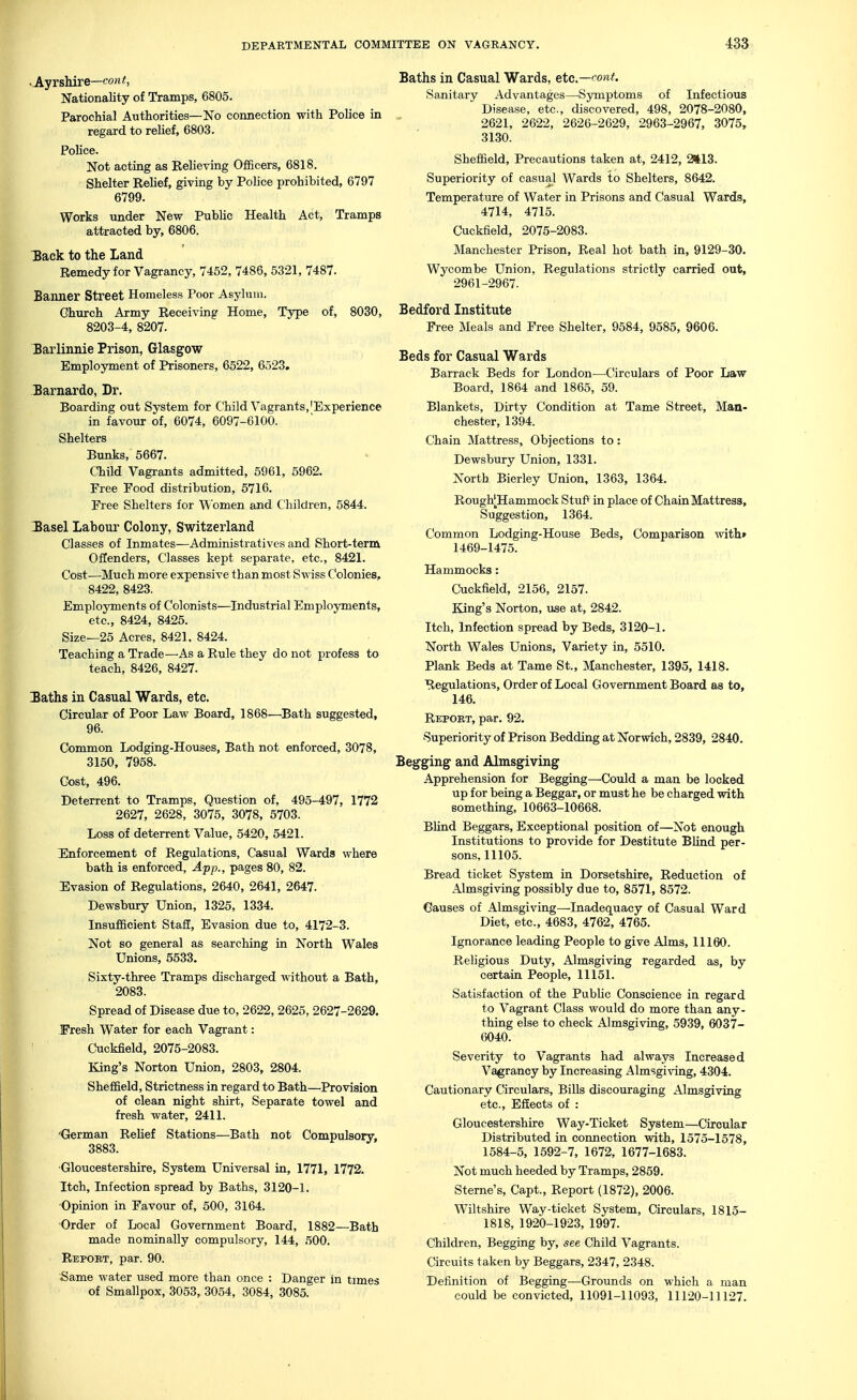 •Ayrshire—COM Nationality of Tramps, 6805. Parochial Authorities—No connection with Police in regard to relief, 6803. Police. Not acting as Relieving Officers, 6818. Shelter Relief, giving by Pohce prohibited, 6797 6799. Works under New Public Health Act, Tramps attracted by, 6806. 3ack to the Land Remedy for Vagrancy, 7452, 7486, 5321, 7487. Banner Street Homeless Poor Asylum. Ghurch Army Receiving Home, Type of, 8030, 8203-4, 8207. Barlinnie Prison, Glasgow Employment of Prisoners, 6522, 6523. Barnardo, Dr. Boarding out System for Child Vagrants,'Experience in favour of, 6074, 6097-6100. Shelters Bunks, 5667. Child Vagrants admitted, 5961, 5962. Free Food distribution, 5716. Free Shelters for Wfomen and Children, 6844. 2asel Labour Colony, Switzerland Glasses of Inmates^—Administratives and Short-term Offenders, Classes kept separate, etc., 8421. Cost—Much more expensive than most Swiss Colonies, 8422, 8423. Employments of Colonists—Industrial Employments, etc., 8424, 8425. Size—25 Acres, 8421, 8424. Teaching a Trade—As a Rule they do not profess to teach, 8426, 8427. laths in Casual Wards, etc. Circular of Poor Law Board, 1868—Bath suggested, 96. Common Lodging-Houses, Bath not enforced, 3078, 3150, 7958. Cost, 496. Deterrent to Tramps, Question of, 495-497, 1772 2627, 2628, 3075, 3078, 5703. Loss of deterrent Value, 5420, 5421. Enforcement of Regulations, Casual Wards where bath is enforced, App., pages 80, 82. Evasion of Regulations, 2640, 2641, 2647. Dewsbury Union, 1325, 1334. Insufficient Stafi, Evasion due to, 4172-3. Not so general as searching in North Wales Unions, 5533. Sixty-three Tramps discharged Avithout a Bath, 2083. Spread of Disease due to, 2622, 2625, 2627-2629. I'resh Water for each Vagrant: Cuckfield, 2075-2083. King's Norton Union, 2803, 2804. Sheffield, Strictness in regard to Bath—Provision of clean night shirt, Separate towel and fresh water, 2411. German Rehef Stations—Bath not Compulsory, 3883. •Gloucestershire, System Universal in, 1771, 1772. Itch, Infection spread by Baths, 3120-1. ■Opinion in Favour of, 500, 3164. Order of Local Government Board, 1882—Bath made nominally compulsory, 144, 500. Repoet, par. 90. Same water used more than once : Danger in times of Smallpox, 3053, 3054, 3084, 3085. Baths in Casual Wards, etc.—'^ont. Sanitary Advantages—^Symptoms of Infectious Disease, etc., discovered, 498, 2078-2080, 2621, 2622, 2626-2629, 2963-2967, 3075, 3130. Sheffield, Precautions taken at, 2412, 2il3. Superiority of casual Wards to Shelters, 8642. Temperature of Water in Prisons and Casual Wards, 4714, 4715. Cuckfield, 2075-2083. Manchester Prison, Real hot bath in, 9129-30. Wycombe Union, Regulations strictly carried out, 2961-2967. Bedford Institute Free Meals and Free Shelter, 9584, 9585, 9606. Beds for Casual Wards Barrack Beds for London—-Circulars of Poor Law Board, 1864 and 1865, 59. Blankets, Dirty Condition at Tame Street, Man- chester, 1394. Chain Mattress, Objections to: Dewsbury Union, 1331. North Bierley Union, 1363, 1364. Roughj^Hammock StuP in place of Chain Mattress, Suggestion, 1364. Common Lodging-House Beds, Comparison with* 1469-1475. Hammocks: Cuckfield, 2156, 2157. King's Norton, use at, 2842. Itch, Infection spread by Beds, 3120-1. North Wales Unions, Variety in, 5510. Plank Beds at Tame St., Manchester, 1395, 1418. Regulations, Order of Local Government Board as to, 146. Report, par. 92. Superiority of Prison Bedding at Nor'wich, 2839, 2840. Begging and Almsgiving Apprehension for Begging—Could a man be locked up for being a Beggar, or must he be charged with something, 10663-10668. Blind Beggars, Exceptional position of—Not enough Institutions to provide for Destitute Blind per- sons, 11105. Bread ticket System in Dorsetshire, Reduction of Almsgiving possibly due to, 8571, 8572. Causes of Almsgiving—Inadequacy of Casual Ward Diet, etc., 4683, 4762, 4765. Ignorance leading People to give Alms, 11160. Religious Duty, Almsgiving regarded as, by certain People, 11151. Satisfaction of the PubUc Conscience in regard to Vagrant Class would do more than any- thing else to check Almsgiving, 5939, 6037- 6040. Severity to Vagrants had always Increased Vagrancy by Increasing Almsgiving, 4304. Cautionary Circulars, Bills discouraging Almsgiving etc.. Effects of : Gloucestershire Way-Ticket System—Circular Distributed in connection with, 1575-1578, 1584-5, 1592-7, 1672, 1677-1683. Not much heeded by Tramps, 2859. Sterne's, Capt., Report (1872), 2006. Wiltshire Way-ticket System, Circulars, 1815- 1818, 1920-1923, 1997. Children, Begging by, see Child Vagrants. Circuits taken by Beggars, 2347, 2348. Definition of Begging—Grounds on which a man could be convicted, 11091-11093, 11120-11127.