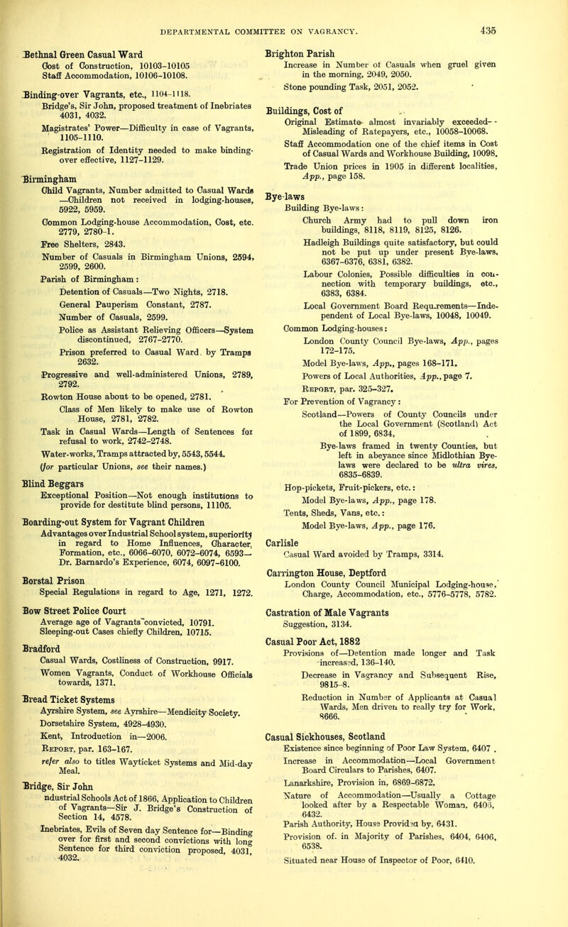 IBethnal Green Casual Ward Cost of Construction, 10103-10105 Staff Accommodation, 10106-10108. -Binding-over Vagrants, etc., Ii04-lil8. Bridge's, Sir John, proposed treatment of Inebriates 4031, 4032. Magistrates' Power—Difficulty in case of Vagrants, 1105-1110. Registration of Identity needed to make binding- over effective, 1127-1129. Birmingham Ohild Vagrants, Number admitted to Casual Wards —^Children not received in lodging-houses, 5922, 5959. Common Lodging-house Accommodation, Cost, etc. 2779, 2780-1. Free Shelters, 2843. Number of Casuals in Birmingham Unions, 2594, 2599, 2600. Parish of Birmingham: Detention of Casuals—Two Nights, 2718. General Pauperism Constant, 2787. Number of Casuals, 2599. Police as Assistant Relieving Officers—System discontinued, 2767-2770. Prison preferred to Casual Ward, by Tramps 2632. Progressive and well-administered Unions, 2789, 2792. Rowton House about to be opened, 2781. Class of Men likely to make use of Rowton House, 2781, 2782. Task in Casual Wards—Length of Sentences for refusal to work, 2742-2748. Water-works, Tramps attracted by, 5543,5544. (/or particular Unions, see their names.) Blind Beggars Exceptional Position—Not enough institutions to provide for destitute blind persons, 11105. Boarding-out System for Vagrant Children Advantages over Industrial School system, superiorit;^ in regard to Home Influences, Character, Formation, etc., 6066-6070, 6072-6074, 6593— Dr. Barnardo's Experience, 6074, 6097-6100. Borstal Prison Special Regulations in regard to Age, 1271, 1272. Bow Street Police Court Average age of Vagrants'convicted, 10791. Sleeping-out Cases chiefly Children, 10715. Bradford Casual Wards, Costliness of Construction, 9917. Women Vagrants, Conduct of Workhouse Officials towards, 1371. Bread Ticket Systems Ayrshire System, see Ayrshire—Mendicity Society. Dorsetshire Sjrstem, 4928-4930. Kent, Introduction in—2006. Report, par. 163-167. refer also to titles Wayticket Systems and Mid-dav Meal. ^ Bridge, Sir John ndustrial Schools Act of 1866, Application to Children of Vagrants—Sir J. Bridge's Construction of Section 14, 4578. Inebriates, Evils of Seven day Sentence for—Binding over for first and second convictions with lon^ Sentence for third conviction proposed, 403L Brighton Parish Increase in Number of Casuals when gruel given in the morning, 2049, 2050. Stone pounding Task, 2051, 2052. Buildings, Cost of Original Estimate almost invariably exceeded- - Misleading of Ratepayers, etc., 10058-10068. Staff Accommodation one of the chief items in Cost of Casual Wards and Workhouse Building, 10098. Trade Union prices in 1905 in different localities, Apf., page 158. Bye-laws Building Bye-laws: Church Army had to puU down iron buildings, 8118, 8119, 8125, 8126. Hadleigh Buildings quite satisfactory, but could not be put up under present Bye-laws, 6367-6376, 6381, 6382. Labour Colonies, Possible difficulties in cou- nection with temporary buildings, etc., 6383, 6384. Local Government Board Requ-rements—Inde- pendent of Local Bye-laws, 10048, 10049. Common Lodging-houses: London County Council Bye-laws, App., pages 172-175. Model Bye-laws, App., pages 168-171. Powers of Local Authorities, .4pp., page 7. Report, par. 325-327. For Prevention of Vagrancy: Scotland—Powers of Coimty Councils under the Local Government (Scotland^ Act of 1899, 6834, Bye-laws framed in twenty Counties, but left in abeyance since Midlothian Bye- laws were declared to be ultra vires, 6835-6839. Hop-pickets, Fruit-pickers, etc.: Model Bye-laws, App., page 178. Tents, Sheds, Vans, etc.: Model Bye-laws, App., page 176. Carlisle Casual Ward avoided by Tramps, 3314. Carrington House, Deptford London Coimty Council Municipal Lodging-house, Charge, Accommodation, etc., 5776-5778, 5782. Castration of Male Vagrants Suggestion, 3134. Casual Poor Act, 1882 Provisions of—^Detention made longer and Task increased, 136-140. Decrease in Vagrancy and Subsequent Rise, 9815-8. Reduction in Number of Applicants at Casual Wards, Men driven to really try for Work, 8666. Casual Sickhouses, Scotland Existence since beginning of Poor Law System, 6407 . Increase in Accommodation—Local Government Board Circulars to Parishes, 6407. Lanarkshire, Provision in, 6869-6872. Nature of Accommodation—Usually a Cottage looked after by a Respectable Woman, 6405, 6432. Parish Authority, House Providea by, 6431. Provision of. in Majority of Parishes, 6404, 6406, 6538. Situated near House of Inspector of Poor, 6410.