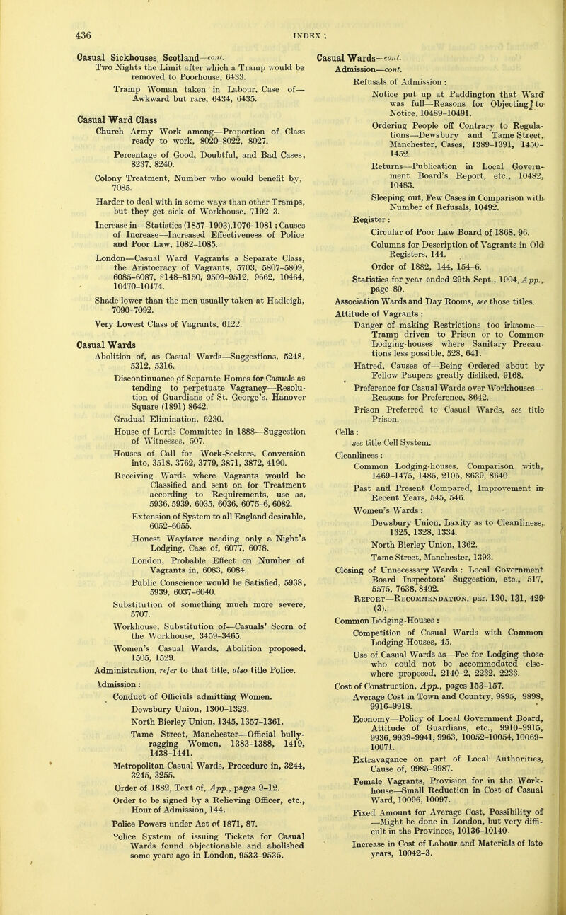 Casual Sickhouses, Scotland—co'- Two Nights the Limit after which a Tramp would be removed to Poorhouse, 6433. Tramp Woman taken in Labour, Case of— Awkward but rare, 6434, 6435. Casual Ward Class Church Army Work among—Proportion of Class ready to work, 8020-8022, 8027. Percentage of Good, Doubtful, and Bad Cases, 8237, 8240. Colony Treatment, Number who would benefit by, 7085. Harder to deal with in some ways than other Tramps, but they get sick of Workhouse, 7192-3. Increase in—Statistics (1857-1903),1076-1081; Causes of Increase—Increased Effectiveness of Police and Poor Law, 1082-1085. London—Casual Ward Vagrants a Separate Class, the Aristocracy of Vagrants, 5703, 5807-5809, 6085-6087, ?148-8150, 9509-9512, 9662, 10464, 10470-10474. Shade lower than the men usually taken at Hadleigh, 7090-7092. Very Lowest Class of Vagrants, 6122. Casual Wards Abolition of, as Casual Wards—Suggestions, 5248, 5312, 5316. Discontinuance pf Separate Homes for Casuals as tending to perpetuate Vagrancy■—Resolu- tion of Guardians of St. George's, Hanover Square (1891) 8642. Gradual Elimination, 6230. House of Lords Committee in 1888—Suggestion of Witnesses, 507. Houses of Call for Work-Seekers, Conversion into, 3518, 3762, 3779, 3871, 3872, 4190. Receiving Wards where Vagrants would be Classified and sent on for Treatment according to Requirements, use as, 5936,5939, 6035, 6036, 6075-6,6082. Extension of System to all England desirable, 6052-6055. Honest Wayfarer needing only a Night's Lodging, Case of, 6077, 6078. London, Probable Effect on Number of Vagrants in, 6083, 6084. Public Conscience would be Satisfied, 5938, 5939, 6037-6040. Substitution of something much more severe, 5707. Workhouse, Substitution of—Casuals' Scorn of the Workhouse, 3459-3465. Women's Casual Wards, Abolition proposed, 1505, 1529. Administration, refer to that title, also title Police. \dmission: Conduct of Ofiicials admitting Women. Dewsbury Union, 1300-1323. North Bierley Union, 1345,1357-1361. Tame Street, Manchester—Ofiicial bully- ragging Women, 1383-1388, 1419, 1438-1441. Metropolitan Casual Wards, Procedure in, 3244, 3245, 3255. Order of 1882, Text of, Afp., pages 9-12. Order to be signed by a Relieving Officer, etc., Hour of Admission, 144. Police Powers under Act of 1871, 87. '''olice System of issuing Tickets for Casual Wards found objectionable and abolished some years ago in London, 9533-9535. Casual Wards—von t. Admission—cont. Refusals of Admission : Notice put up at Paddington that Ward was full—Reasons for Objecting? tO' Notice, 10489-10491. Ordering People off Contrary to Regula- tions—Dewsbury and Tame Street,. Manchester, Cases, 1389-1391, 1450- 1452. Returns—^Publication in Local Govern- ment Board's Report, etc., 10482, 10483. Sleeping out, Few Cases in Comparison with. Number of Refusals, 10492. Register: Circular of Poor Law Board of 1868, 90. Columns for Description of Vagrants in Old Registers, 144. Order of 1882, 144, 154-6. Statistics for year ended 29th Sept., 1904,^pp.,. page 80. Association Wards and Day Rooms, see those titles. Attitude of Vagrants: Danger of making Restrictions too irksome— Tramp driven to Prison or to Common- Lodging-houses where Sanitary Precau- tions less possible, 528, 641. Hatred, Causes of—Being Ordered about by Fellow Paupers greatly disliked, 9168. Preference for Casual Wards over Workhouses— Reasons for Preference, 8642. Prison Preferred to Casual Wards, see title Prison. Cells: see title Cell System. Cleanliness : Common Lodging-houses. Comparison with,. 1469-1475, 1485, 2105, 8639, 8640. Past and Present Compared, Improvement in; Recent Years, 545, 546. Women's Wards: Dewsbury Union, Laxity as to Cleanliness,. 1325, 1328, 1334. North Bierley Union, 1362. Tame Street, Manchester, 1393. Closing of Unnecessary Wards : Local Government Board Inspectors' Suggestion, etc., 517, 5575, 7638, 8492. Repoet^—Recommendation, par. 130, 131, 429- (3). Common Lodging-Houses: Competition of Casual Wards with Common Lodging-Houses, 45. Use of Casual Wards as—Fee for Lodging those who could not be accommodated else- where proposed, 2140-2, 2232, 2233. Cost of Construction, Afp., pages 153-157. Average Cost in Town and Country, 9895, 9898,. 9916-9918. Economy—Policy of Local Government Board, Attitude of Guardians, etc., 9910-9915,. 9936,9939-9941, 9963, 10052-10054,10069- 10071. Extravagance on part of Local Authorities^ Cause of, 9985-9987. Female Vagrants, Provision for in the Work- house—-Small Reduction in Cost of Casual Ward, 10096, 10097. Fixed Amount for Average Cost, Possibility of —Might be done in London, but very diffi- cult in the Provinces, 10136-10140 Increase in Cost of Labour and Materials of late- years, 10042-3.