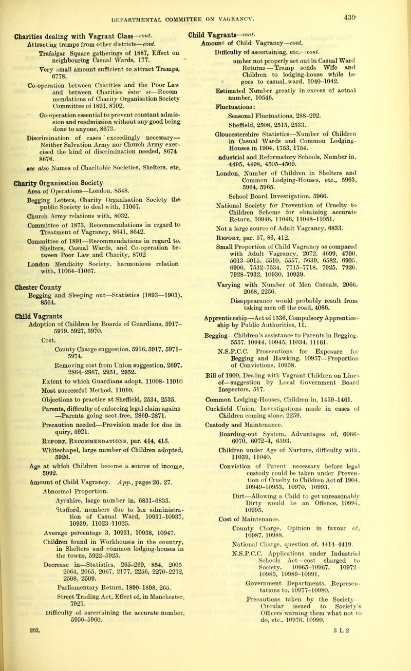 Charities dealing with Vagrant Class—eont. Attracting tramps from other districts—eont. Trafalgar Square gatherings of 1887, Effect on neighbouring Casual Wards, 177. Very small amount sufficient to attract Tramps, 6778. Co-operation between Charities and the Poor Lav, and between Charities inter se—^Recom mendations of Charity Organisation Society Committee of 1891, 8702. Oo-operation essential to prevent constant admis- sion and readmission without any good being done to anyone, 8673. Discrimination of cases ' exceedingly necessary— Neither Salvation Army nor Church Army exer- cised the kind of discrimination needed, 8674 8676. see also Names of Charitable Societies, Shelters, etc. Charity Organisation Society Area of Operations—London, 8548. Begging Letters, Charity Organisation Society the public Society to deal with, 11067. Church Army relations with, 8032. Committee of 1873, Recommendations in regard to Treatment of Vagrancy, 8641, 8642. Committee of 1891—Recommendations in regard to. Shelters, Casual Wards, and Co-operation be- tween Poor Law and Charity, 8702 London Mendicity Societv. harmonious relation with, 11064-11067. Chester County Begging and Sleeping out—Statistics (1893—1903), 8564. Child Vagrants Adoption of Children by Boards of Guardians, 5917- 5919, 5927, 5970. Cost. County Charge suggestion, 5916,5917, 5971- 5974. Removing cost from Union suggestion, 2697, 2864-2867, 2951, 2952. Extent to which Guardians adopt, 11008-11010 Most successful Method, 11010. Objections to practice at Sheffield, 2534, 2535. Parents, difficulty of enforcing legal claim agains —Parents going scot-free, 2869-2871. Precaution needed—Provision made for due in- quiry, 5921. Report, Recommendations, par. 414, 415. Whitechapel, large number of Children adopted, 5926. Age at which Children become a source of income, 5992. Ajnount of Child Vagrancy. App., pages 26, 27. Abnormal Proportion. Ayrshire, large number in, 6831-6833. Stafford, numbers due to lax administra- tion of Casual Ward, 10931-10937, 10939, 11023-11025. Average percentage 3, 10931, 10938, 10947. Children found in Workhouses in the country, in Shelters and common lodging-houses in the towns, 5922-5925. Decrease in—Statistics, 265-269, 854, 2005 2064, 2065, 2067, 2177, 2256, 2270-2272, 2508, 2509. Parliamentary Return, 1890-1898, 265. Street Trading Act, Effect of, in Manchester, 7927. Difficulty of ascertaining the accurate number, 5956-5960. [d Vagrants—cori<. Amount of Child Vagrancy—eont. Difficulty of ascertaining, etc.—cant. umber not properly set out in Casual Ward Returns — Tramp sends Wife and Children to lodging-house while he goes to casual, ward, 1040-1042. Estimated Number greatly in excess of actual number, 10546. Fluctuations: Seasonal Fluctuations, 288-292. Sheffield, 2508, 2515, 2533. Gloucestershire Statistics—Number of Children in Casual Wards and Common Lodging- Houses in 1904, 1753, 1754. ndustrial and Reformatory Schools, Number in, 4495, 4498, 4505-4509. London, Number of Children in Shelters and Common Lodging-Houses, etc., 5963, 5964, 5965. School Board Investigation, 5966. National Society for Prevention of Cruelty to Children Scheme for obtaining accurate Return, 10946, 11046, 11048-11051. Not a large source of Adult Vagrancy, 6833. Report, par. 57, 86, 412. Small Proportion of Child Vagrancy as compared with Adult Vagrancy, 2072, 4699, 4700, 5013-5015, 5510, 5557, 5639, 6582, 6905, 6906, 7532-7534, 7715-7718, 7925, 7926, 7928-7932, 10930, 10939. Varying with Number of Men Casuals, 2066, 2068, 2256. Disappearance would probably result from taking men off the road, 4086. Apprenticeship—Act of 1536, Compulsory Apprentice- ship by Public Authorities, 11. Begging—Children's assistance to Parents in Begging, 5557, 10944, 10945, 11034,11161. N.S.P.C.C. Prosecutions for Exposure for Begging and Hawking, 10957—Proportion of Convictions, 10958. Bill of 1900, Dealing with Vagrant Children on Lincfi of—suggestion by Local Government Board Inspectors, 517. Common Lodging-Houses, Children in, 1459-1461. Cuckfield Union, Investigations made in cases of Children coming alone, 2259. Custody and Maintenance. Boarding-out System, Advantages of, 6066- 6070, 6072-4, 6593. Children under Age of Nurture, difficulty with, 11039, 11040. Conviction of Parent necessary before legal custody could be taken under Preven- tion of Cruelty to Children Act of 1904, 10949-10953, 10970, 10993. Dirt—Allowing a Child to get unreasonably Dirty would be an Offence, 10994, 10995. Cost of Maintenance. County Charge, Opinion in favour of, 10987, 10988. National Charge, question of, 4414-4419. N.S.P.C.C. Applications under Industrial Schools Act—cost charged to Society, 10965-10967, 10972- 10985, 10989-10991. Government Departments, Represen- tations to, 10977-10980. Precautions taken by the Society— Circular issued to Society's Officers warning them what not to do, etc., 10976. 10990. 203. 3 L 2