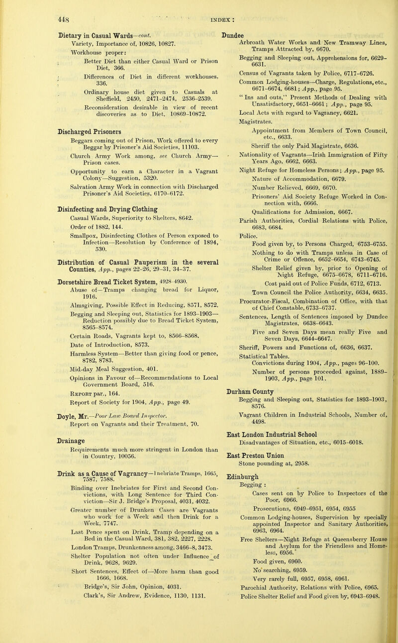 Dietary in Casual Waxds—cont. Variety, Importance of, 10826, 10827. Workhouse proper: 1 Better Diet than either Casual Ward or Prison Diet, 366. ) DifEerences of Diet in different workhouses, 2 336. Ordinary house diet given to Casuals at  Sheffield, 2450, 2471-2474, 2536-2539. Reconsideration desirable in view of recent discoveries as to Diet, 10869-10872. Discharged Prisoners Beggars coming out of Prison, Work offered to every Beggar Toy Prisoner's Aid Societies, 11103. Church Army Work among, see Church Army— Prison cases. Opportunity to earn a Character in a Vagrant Colony—Suggestion, 5320. Salvation Army Work in connection with Discharged Prisoner's Aid Societips, 6170-6172. Disinfecting and Drying Clothing Casual Wards, Superiority to Shelters, 8642. Order of 1882, 144. Smallpox, Disinfecting Clothes of Person exposed to Infection—Resolution by Conference of 1894, 530. Distribution of Casual Pauperism in the several Counties, App., pages 22-26, 29-31, 34-37. Dorsetshire Bread Ticket System, 4928 4930. Abuse of—Tramps changing bread for Liquor, 1916. Almsgiving, Possible Effect in Reducing, 8571, 8572. Begging and Sleeping out. Statistics for 1893-1903— Reduction possibly due to Bread Ticket System, 8565-8574. Certain Roads, Vagrants kept to, 8566-8568. Date of Introduction, 8573. Harmless System—Better than giving food or pence, 8782, 8783. Mid-day Meal Suggestion, 401. Opinions in Favour of—Recommendations to Local Government Board, 516. Report par., 164. Report of Society for 1904, App., page 49. Doyle, Mr,—Poor Lmv Board In spector. Report on Vagrants and their Treatment, 70. Drainage Requirements much more stringent in London than in Country, 10056. Drink as a Cause of Vagrancy—inebriate Tramps, 1665, 7587, 7588. Binding over Inebriates for First and Second Con- victions, with Long Sentence for Third Con- viction—Sir J. Bridge's Proposal, 4031, 4032. Greater number of Drunken Cases are Vagrants who work for a Week and then Drink for a Week, 7747. Last Pence spent on Drink, Tramp depending on a Bed in the Casual Ward, 381, 382, 2227, 2228. London Tramps, Drunkenness among, 3466-8, 3473. Shelter Population not often under Influence of Drink, 9628, 9629. Short Sentences, Effect of—More harm than good 1666, 1668. Bridge's, Sir John, Opinion, 4031. Clark's, Sir Andrew, Evidence, 1130, 1131. Arbroath Water Works and New Tramway Lines, Tramps Attracted by, 6670. Begging and Sleeping out. Apprehensions for, 6629- 6631. Census of Vagrants taken by Police, 6717-6726. Common Lodging-houses—Charge, Regulations, etc., 6671-6674, 6681; App., page 95.  Ins and outs, Present Methods of Dealing with Unsatisfactory, 6651-6661; App., page 95. Local Acts with regard to Vagiancy, 6621. Magistrates. Appointment from Members of Town Council, etc., 6633. Sheriff the only Paid Magistrate, 6636. Nationality of Vagrants—Irish Immigration of Fifty Years Ago, 6662, 6663. Night Refuge for Homeless Persons; App., page 95. Nature of Accommodation, 6679. Number Relieved, 6669, 6670. Prisoners' Aid Society Refuge Worked in Con- nection with, 6666. Qualifications for Admission, 6667. Parish Authorities, Cordial Relations with Police, 6683, 6684. Police. Food given by, to Persons Charged, 6753-6755. Nothing to do with Tramps unless in Case of Crime or Offence, 6652-6654, 6743-6745. Shelter Relief given by, prior to Opening of Night Refuge, 6675-6678, 6711-6716. Cost paid out of Police Funds, 6712, 6713. Town Council the Police Authority, 6634, 6635. Procurator-Fiscal, Combination of Office, with that of Chief Constable, 6733-6737. Sentences, Length of Sentences imposed by Dundee Magistrates. 6638-6643. Five and Seven Days mean really Five and Seven Days, 6644-6647. Sheriff, Powers and Functions of, 6636, 6637. Statistical Tables. Convictions during 1904, App., pages 96-100. Number of persons proceeded against, 1889- 1903, App., page 101. Durham County Begging and Sleeping out. Statistics for 1893-1903, 8576. Vagrant Children in Industrial Schools, Number of, 4498. East London Industrial School Disadvantages of Situation, etc., 6015-6018. East Preston Union Stone pounding at, 2958. Edinburgh Begging : Cases sent on by Police to Inspectors of the Poor, 6966. Prosecutions, 6949-6951, 6954, 6955 Common Lodging-houses, Supervision by specially appointed Inspector and Sanitary Authorities, 6963, 6964. Free Shelters—Night Refuge at Queensberry House I and Asylum for the Friendless and Home-1 less, 6956. ' Food given, 6960. No searching, 6959. Very rarely full, 6957, 6958, 6961. Parochial Authority, Relations with Police, 6965. 1 ; Police Shelter Relief and Pood given by, 6943-6948.