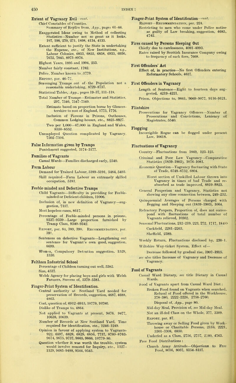 Extent of Vagrancy Evil—cont. Chief Constables of Counties. Summary of Replies from, A pp., pages 61-66. Exaggerated Ideas owing to Method of collecting Statistics—^Number not so great as it looks, 197, 198, 270, 271, 1898, 4134, 4135. Extent sufficient to justify the State in undertaking the Expense, etc., of New Institutions, e.g.. Labour Colonies, 6853, 6855, 6858, 6935, 6936, 7672, 7845, 8973-8976. Highest Years, 1895 and 1904, 253. Number fairly constant, 1782. Police, Number known to, .1779. Rbpobt, par. 46-77. Scavenging Tramps out of the Population not a reasonable undertaking, 8729-8737. Statistical Tables, App., pages 19-37, 111-118. Total Number of Tramps—Estimates and Statistics, 297, 7546, 7547-7549. Estimate based on proportion borne by Glouces- tershire to rest of England, 1775, 1776. Inclusion of Persons in Prisons, Outhouses, Common Lodging-houses, etc., 8825-8827. Two per 1,000—67,000 in England and Wales, 8550-8552. Unemployed Question complicated by Vagrancy. 7502-7504. False Information given by Tramps Punishment suggested, 3174-3177. Families of Vagrants Casual Wards—Families discharged early, 2540. Farm Labour Demand for Trained Labour, 5189-5191, 5484, 5493. Skill required—Farm Labour an extremely skilled occupation, 5181. Feeble-minded and Defective Tramps Child Vagrants—Difficulty in providing for Feeble- minded or Deficient children, 11006. Inclusion of, in new definition of Vagrancy—sug- gestion, 7157. Most hopeless cases, 8617. Percentage of Feeble-minded persons in prisons, 9337-9339—Large proportion furnished by Tramp Class, 9340-9342. Repobt, par. 84, 389, 390. Recommendation, par. 391. Sentences on defective Vagrants—Lengthening out sentence for Vagrant's own good, suggestion, 8699. Womsn, Compulsory Detention suggestion, 1529, 1530. Felthaia Industrial School Percentage of Children turning out well, 5382. Size, 4537. Welsh Agency for placing boys and girls with Welsh Farmers, Success of, 5379-538L Finger-Print System of Identification. Central authority at Scotland Yard needed for preservation of Records, suggestion, 4687, 4688, 4863. Cost, question of, 6912-6915, 10779,10780. Dishke of Tramps to, 4864. Not applied to Vagrants at present, 9476, 0477, 10638, 10639. Number of Records at New Scotland Yard, Time required for identification, etc., 1246-1249. Opinion in favour of applying system to Vagrants> 922, 6597, 6828, 6829, 6856, 7737, 8760-8763, 9674, 9675, 9737, 9865, 9866, 10779-80. Question whether it was worth the trouble, system would involve remand for Inquiry, etc., 1127- 1129, 9485-9488, 9544, 9545. Finger-Print System of Identification—^f'- Report—Recommendation, par. 224. Restricting to men who come under Police notice- as guilty of Law breaking, suggestion, 4685^ 4742. Fires caused by Persons Sleeping Out Chiefly due to carelessness, 4091-4093. Rates raised by Scottish Insurance Company owing to frequency of such fires, 7668. First Offenders' Act Effect of, in practice—No first Offenders entering Reformatory Schools, 4637. First Offenders in Vagrancy Length of Sentence—Eight to fourteen days sug- gested, 4219-4221. Prison, Objections to, 9861, 9069-9077, 9116-9121. Flintshire Prosecutions for Vagrancy Offences—Number of Prosecutions and Convictions, Leniency of Magistrates, 5540. Flogging Incorrigible Rogue can be flogged under present Law, 10618. Fluctuations of Vagrancy Country—Fluctuations from 1869, 123-125. Criminal and Poor Law Vagrancy—Comparative Statistics (1859-1903), 1076-1081. Economic Question—Vagrancy fluctuating with State of Trade, 6748-6752, 6804. Worst section of Unskilled Labour thrown into Vagrancy in times of bad Trade and re- absorbed as trade improved, 8819-8823. General Pauperism and Vagrancy, Statistics not showing any close connection between, 249-252. Quinquennial Averages of Persons charged with Begging and Sleeping out (1859-1903), 1064. Refractory Paupers, Proportion of, does not corres- pond with fluctuations of total number of Vagrants relieved, 10362. Seasonal Fluctuations, 212-219, 223, 272, 1717, 1840 Cuckfield, 2261-2263. Sheffield, 2389. Weekly Return, Fluctuations disclosed by, 230-U Wiltshire Way-ticket System, Effect of— Decrease followed by gradual rise, 1907-1915. see also titles Increase of Vagrancy and Decrease of Vagrancy. Food of Vagrants Casual Ward Dietary, see title Dietary in Casual Wards. food of Vagrants apart from Casual Ward Diet; Broken Food found on Vagrants when searched,. Refusal of Food offered in the Workhouse> 378-380, 2222-2226, 2758-2760. Disposal of, App., page 80. Mid-day Meal, Provision of, see Mid-day Meal. Not an ill-fed Class on the Whole, 377, 3309. Repoet, par. 87. Throwing away or Selling Food given by Work- house or Charitable Persons, 2116, 2221, 3301-3308, 6850. Underfed as a Class, 2756, 2757, 2760, 4763. Free Food Distributions: Church Army Attitude—Objections to Free Food, 8056, 8057, 8154-8157.