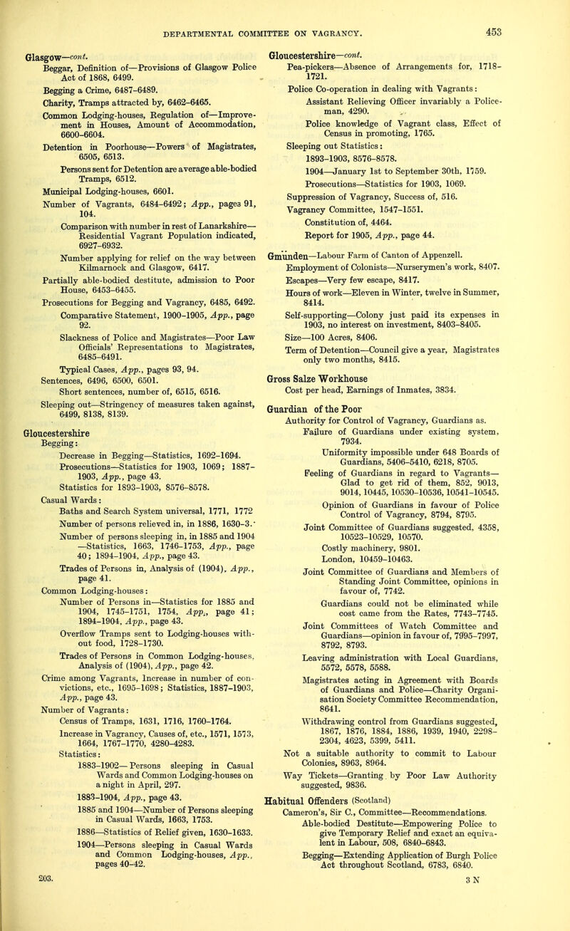 Glasgow—cow it- Beggar, Definition of—Provisions of Glasgow Police Act of 1868, 6499. Begging a Crime, 6487-6489. Charity, Tramps attracted by, 6462-6465. Common Lodging-houses, Begulation of—Improve- ment in Houses, Amount of Accommodation, 6600-6604. Detention in Poorhouse—Powers of Magistrates, 6505, 6513. Persons sent for Detention are average able-bodied Tramps, 6512. Municipal Lodging-houses, 6601. Number of Vagrants, 6484-6492; A-pTp., pages 91, 104. Comparison with number in rest of Lanarkshire— Residential Vagrant Population indicated, 6927-6932. Number applying for relief on the way between Kilmarnock and Glasgow, 6417. Partially able-bodied destitute, admission to Poor House, 6453-6455. Prosecutions for Begging and Vagrancy, 6485, 6492. Comparative Statement, 1900-1905, App., page 92. Slackness of Police and Magistrates—Poor Law Officials' Representations to Magistrates, 6485-6491. Typical Cases, App., pages 93, 94. Sentences, 6496, 6500, 6501. Short sentences, number of, 6515, 6516. Sleeping out—Stringency of measures taken against, 6499, 8138, 8139. Gloucestershire Begging: Decrease in Begging—Statistics, 1692-1694. Prosecutions—Statistics for 1903, 1069; 1887- 1903, App., page 43. Statistics for 1893-1903, 8576-8578. Casual Wards: Baths and Search System universal, 1771, 1772 Number of persons relieved in, in 1886, 1630-3.' Number of persons sleeping in, in 1885 and 1904 —Statistics, 1663, 1746-1753, App., page 40; 1894-1904, Aff., page 43. Trades of Persons in. Analysis of (1904), App., page 41. Common Lodging-houses: Number of Persons in—Statistics for 1885 and 1904, 1745-1751, 1754, Apf,, page 41; 1894-1904, Afp., page 43. Overflow Tramps sent to Lodging-houses with- out food, 1728-1730. Trades of Persons in Common Lodging-houses, Analysis of (1904), ^pp., page 42. Crime among Vagrants, Increase in number of con- victions, etc., 1695-1698; Statistics, 1887-1903, Apf., page 43. Number of Vagrants: Census of Tramps, 1631, 1716, 1760-1764. Increase in Vagrancy, Causes of, etc., 1571, 1573, 1664, 1767-1770, 4280-4283. Statistics: 1883-1902—Persons sleeping in Casual Wards and Common Lodging-houses on a night in April, 297. 1883-1904, Afp., page 43. 1885 and 1904—Number of Persons sleeping in Casual Wards, 1663, 1753. 1886—Statistics of Relief given, 1630-1633. 1904—Persons sleeping in Casual Wards and Common Lodging-houses, App., pages 40-42. 203. GloucestersMre—cow^. Pea-pickers—Absence of Arrangements for, 1718- 1721. Police Co-operation in dealing with Vagrants: Assistant Relieving Officer invariably a Police- man, 4290. Police knowledge of Vagrant class, EfEect of Census in promoting, 1765. Sleeping out Statistics: 1893-1903, 8576-8578. 1904—January 1st to September 30th, 1759. Prosecutions—Statistics for 1903, 1069. Suppression of Vagrancy, Success of, 516. Vagrancy Committee, 1547-1551. Constitution of, 4464. Report for 1905, App., page 44. Gmiinden—Labour Farm of Canton of Appenzell. Employment of Colonists—Nurserymen's work, 8407. Escapes—Very few escape, 8417. Hours of work—Eleven in Winter, twelve in Summer, 8414. Self-supporting—Colony just paid its expenses in 1903, no interest on investment, 8403-8405. Size—100 Acres, 8406. Term of Detention—Council give a year. Magistrates only two months, 8415. Gross Salze Workhouse Cost per head. Earnings of Inmates, 3834. Guardian of the Poor Authority for Control of Vagrancy, Guardians as. Failure of Guardians under existing system, 7934. Uniformity impossible under 648 Boards of Guardians, 5406-5410, 6218, 8705. Feeling of Guardians in regard to Vagrants— Glad to get rid of them, 852, 9013, 9014,10445, 10530-10536, 10541-10545. Opinion of Guardians in favour of Police Control of Vagrancy, 8794, 8795. Joint Committee of Guardians suggested, 4358, 10523-10529, 10570. Costly machinery, 9801. London, 10459-10463. Joint Committee of Guardians and Members of Standing Joint Committee, opinions in favour of, 7742. Guardians could not be eliminated while cost came from the Rates, 7743-7745. Joint Committees of Watch Committee and Guardians—opinion in favour of, 7995-7997, 8792, 8793. Leaving administration with Local Guardians, 5572, 5578, 5588. Magistrates acting in Agreement with Boards of Guardians and Police—Charity Organi- sation Society Committee Recommendation, 8641. Withdrawing control from Guardians suggested, 1867, 1876, 1884, 1886, 1939, 1940, 2298- 2304, 4623, 5399, 5411. Not a suitable authority to commit to Labour Colonies, 8963, 8964. Way Tickets—Granting. by Poor Law Authority suggested, 9836. Habitual Offenders (Scotland) Cameron's, Sir C, Committee—Recommendations. Able-bodied Destitute—^Empowering Police to give Temporary Relief and exact an equiva- lent in Labour, 508, 6840-6843. Begging—Extending Application of Burgh Police Act throughout Scotland, 6783, 6840. 3N