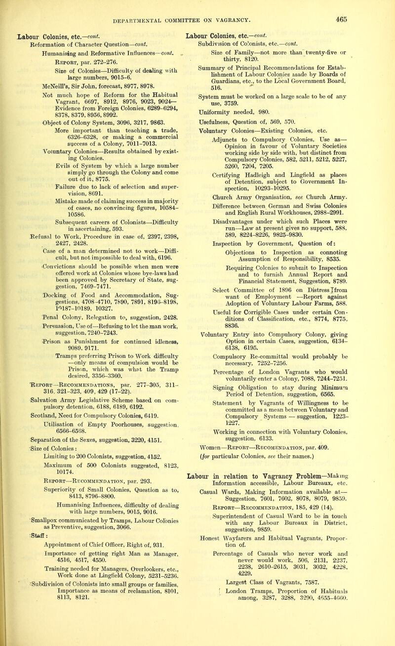 Xabour Colonies, etc.—cont. Reformation of Character Question—cont. Humanising and Reformative Influences—cont. Report, par. 272-276. Size of Colonies—Difficulty of dealing with large numbers, 9015-6. McNeill's, Sir John, forecast, 8977, 8978. Not much hope of Reform for the Habitual Vagrant, 6697, 8912, 8976, 9023, 9024- Evidence from Foreign Colonies, 6289-6294, 8378, 8379, 8956, 8992. Object of Colony System, 3096, 3217, 9863. More important than teaching a trade, 6326-6328, or making a commercial success of a Colony, 7011-7013. Voluntary Colonies—Results obtained by exist- ing Colonies. Evils of System by v/hich a large number simply go through the Colony and come out of it, 8775. Failure due to lack of selection and super- vision, 8691. Mistake made of claiming success in majority of cases, no convincing figures, 10584- 10586. Subsequent careers of Colonists—-Difficulty in ascertaining, 593. JRefusal to Work, Procedure in case of, 2397, 2398, 2427, 2428. Case of a man determined not to work—Diffi- cult, but not impossible to deal with, 6196. ^Convictions should be possible when men were offered work at Colonies whose bye-laws had been approved by Secretary of State, sug- gestion, 7469-7471. Docking of Food and Accommodation, Sug- gestions, 4708-4710, 7890, 7891, 8195-8198, l'>187-10189, 10327. Tenal Colony, Relegation to, suggestion, 2428. Persuasion, Use of—Refusing to let the man work, suggestion, 7240-7243. Prison as Punishment for continued idleness, 9089, 9171. Tramps preferring Prison to Work difficulty —only means of compulsion would be Prison, which was whfit the Tramp desired, 3356-3360. ■Report—Recommendations, par. 277-305, 311- 316, 321-323, 409, 429 (17-22). Salvation Army Legislative Scheme based on com- pulsory detention, 6188, 6189, 6192. Scotland, Need for Compulsory Colonies, 6419. Utilisation of Empty Poorhouses, suggestion, 6566-6588. Separation of the Sexes, suggestion, 3220, 4151, Size of Colonies: Limiting to 200 Colonists, suggestion, 4152. Maximum of 500 Colonists suggested, 8123, 10174. Report—Recommendation, par. 293. Superiority of Small Colonies, Question as to, 8413, 8796-8800. Humanising Influences, difficulty of dealing with large numbers, 9015, 9016. Smallpox communicated by Tramps, Labour Colonies as Preventive, suggestion, 3066. •StafE: Appointment of Chief Officer, Right of, 931. Importance of getting right Man as Manager, 4516, 4517, 4550. Training needed for Managers, Overlookers, etc.. Work done at Lingfield Colony, 5231-5236. ■ Subdivision of Colonists into small groups or families, Importance as means of reclamation, 8101, 8113, 8121. Labour Colonies, etc.—cont. Subdivision of Colonists, etc.—cont. Size of Family—not more than twenty-five or thirty, 8120. Summary of Principal Recommendations for Estab- lishment of Labour Colonies made by Boards of Guardians, etc., to the Local Government Board, 516. System must be worked on a large scale to be of any use, 3759. Uniformity needed, 980. Usefulness, Question of, 569, 570. Voluntary Colonies—Existing Colonies, etc. Adjuncts to Compulsory Colonies, Use as— Opinion in favour of Voluntary Societies working side by side with, but distinct from Compulsory Colonies, 582, 5211, 5212, 5227, 5260, 7204, 7205. Certifying Hadleigh and Lingfield as places of Detention, subject to Government In- spection, 10293-10295. Church Army Organisation, see Church Army. Difference between German and Swiss Colonies and English Rural Workhouses, 2988-2991. Disadvantages under which such Places were run—Law at present gives no support, 588, 589, 8224-8226, 9825-9830. Inspection by Government, Question of: Objections to Inspection as coimoting Assumption of Responsibility, 8535. Requiring Colonies to submit to Inspection and to furnish Armual Report and Financial Statement, Suggestion, 8789. Select Committee of 1896 on Distress |from want of Employment —Report against Adoption of Volimtary Labour Farms, 588. Useful for Corrigible Cases under certain Con- ditions of Classification, etc., 8774, 8775. 8836. Voluntary Entry into Compulsory Colony, giving Option in certain Cases, suggestion, 6134- 6138, 6195. Compulsory Re-committal would probably be necessary, 7252-7256. Percentage of London Vagrants who would voluntarily enter a Colony, 7088, 7244-7251. Signing Obligation to stay during Minimum Period of Detention, suggestion, 6565. Statement by Vagrants of Willingness to be committed as a mean between Voluntary and Compulsory Systems ■— suggestion, 1223- 1227. Working in connection with Voluntary Colonies, suggestion, 6133. Women—Report—Recojiendation, par. 409. (/or particular Colonies, see their names.) Labour in relation to Vagrancy Problem—Making Information accessible. Labour Bureaux, etc. Casual Wards, Making Information available at— Suggestion, 7601, 7602, 8078, 8079, 9859. Report—Recommendation, 185, 429 (14). Superintendent of Casual Ward to be in touch with any Labour Bureaux in District, suggestion, 9859. Honest Wayfarers and Habitual Vagrants, Propor- tion of. Percentage of Casuals who never work and never would work, 506, 2131, 2237, 2238, 2610-2615, 3031, 3032, 4228, 4229. Largest Class of Vagrants, 7587. [ London Tramps, Proportion of Habituals among, 3287, 3288, 3290, 4655-4660.