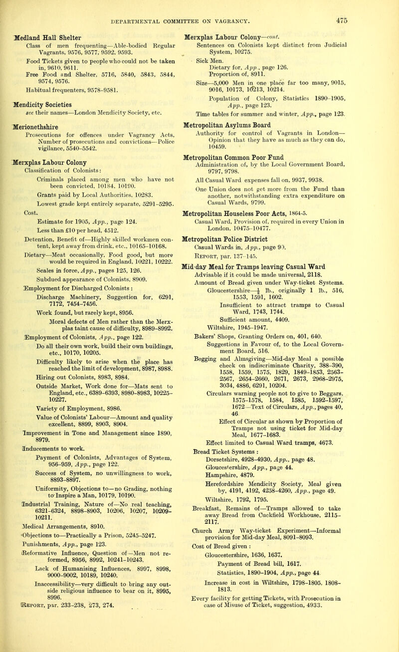 Medland Hall Shelter Class of men frequenting—Able-bodied Regular Vagrants, 9576, 9577, 9592, 9593. Food Tickets given to people who could not be taken in, 9610, 9611. Free Food and Shelter, 5716, 5840, 5843, 5844, 9574, 9576. Habitual frequenters, 9578-9581. Mendicity Societies see their names—London Mendicity Society, etc. Ttterionethshire Prosecutions for offences under Vagrancy Acts, Number of prosecutions and convictions—Police vigilance, 5540-5542. 'Merxplas Labour Colony Classification of Colonists: Criminals placed among men who have not been convicted, 10184, 10190. Grants paid by Local Authorities, 10283. Lowest grade kept entirely separate, 5291-5295. Cost. Estimate for 1905, App., page 124. Less than £10 per head, 4512. Detention, Benefit of—Highly skilled workmen con- tent, kept away from drink, etc., 10165-10168. Dietary—Meat occasionally, Food good, but more would be required in England, 1022L 10222. Scales in force, ^pp., pages 125, 126. Subdued appearance of Colonists, 8909. Employment for Discharged Colonists : Discharge Machinery, Suggestion for, 6291, 7172, 7454-7456. Work found, but rarely kept, 8956. Moral defects of Men rather than the Merx- plas taint cause of difficulty, 8989-8992. Employment of Colonists, J pp., page 122. Do all their own work, build their own buildings, etc., 10170, 10205. Difficulty likely to arise when the place has reached the limit of development, 8987,8988. Hirmg out Colonists, 8983, 8984. Outside Market, Work done for—Mats sent to England, etc., 6389-6393, 8980-8983, 10225- 10227. Variety of Employment, 8986. Value of Colonists' Labour—Amount and quality excellent, 8899, 8903, 8904. Improvement in Tone and Management since 1890, 8979. Inducements to work. Payment of Colonists, Advantages of System, 956-959, App., page 122. Success of System, no unwillingness to work, 8893-8897. Uniformity, Objections to—no Grading, nothing to-Inspire a Man, 10179, 10190. Industrial Training, Nature of—No real teaching, 6321-6324, 8898-8903, 10206, 10207, 10209- 10211. Medical Arrangements, 8910. 'Objections to—Practically a Prison, 5245-5247. Punishments, App., page 123. (Reformative Influence, Question of—]\Ien not re- formed, 8956, 8992, 10241-10243. Lack of Humanising Influences, 8997, 8998, 9000-9002, 10189, 10240. Inaccessibility—very difficult to bring any out- side religious influence to bear on it, 8995, 8996. JRepokt, par. 233-238, 273, 274. Merxplas Labour Colony—'0^ Sentences on Colonists kept distinct from Judicial System, 10275. Sick Men. Dietary for, App., page 126. Proportion of, 8911. Size—5,000 Men in one place far too many, 9015, 9016, 10173. 1(^13, 10214. Population of Colony, Statistics 1890-1905, App., page 123. Time tables for summer and winter, App., page 123. Metropolitan Asylums Board Authority for control of Vagrants in London— Opinion that they have as much as they can do, 10459. Metropolitan Common Poor Fund Administration of, by the Local Government Board, 9797, 9798. All Casual Ward expenses fall on, 9937, 9938. One Union does not get more from the Fund than another, notwithstanding extra expenditure on Casual Wards, 9799. Metropolitan Houseless Poor Acts, 1864-5. Casual Ward, Provision of. required in every Union in London,10475-10477. Metropolitan Police District Casual Wards in, App., page 90. Report, par. 137-145. Mid-day Meal for Tramps leaving Casual Ward Advisable if it could be made universal, 2118. Amount of Bread given under Way-ticket Systems. Gloucestershire—| lb., originally 1 lb., 516, 1553, 1591, 1602. Insufficient to attract tramps to Casual Ward, 1743, 1744. Sufficient amount, 4409. Wiltshire, 1945-1947. Bakers' Shops, Granting Orders on, 401, 640. Suggestions in Favour of, to the Local Govern- ment Board, 516. Begging and Almsgiving—Mid-day Meal a possible check on indiscriminate Charity, 388-390, 1558, 1559, 1575, 1829, 1849-1853, 2563- 2567, 2654-2660, 2671, 2673, 2968-2975, 3034, 4886, 6291, 10204. Circulars warning people not to give to Beggars, 1575-1578. 1584, 1585, 1592-1597, 1672—Text of Circulars, 4pp., pages 40, 46. Effect of Circular as shown by Proportion of Tramps not using ticket for Mid-day Meal, 1677-1683. Effect limited to Casual Ward tramps, 4673. Bread Ticket Systems : Dorsetshire, 4928-4930, App., page 48. Gloucestershire, App., page 44. Hampshire, 4879. Herefordshire Mendicity Society, Mea) given by, 4191, 4192, 4258-4260, App., page 49. Wiltshire, 1792, 1795. Breakfast, Remains of—Tramps allowed to take away Bread from Cuckfield Workhouse, 2115- 2117. Church Army Way-ticket Experiment—^Informal provision for Mid-day Meal, 8091-8093. Cost of Bread given : Gloucestershire, 1636, 1637. Payment of Bread bill, 1617. Statistics, 1890-1904, App., page 44. Increase in cost in Wiltshire, 1798-1805, 1808- 1813. Every facility for getting Tickets, with Prosecution in case of Misuse of Ticket, suggestion, 4933.