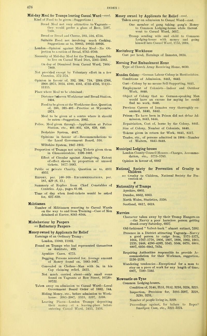 Mid-day Meal for Tramps leaving Casual Ward—cowi. Kind of Food to be given—Suggestions : Bread Meal not very attractive to Vagrants— they would prefer a glass of Beer, 7597, 7598. Bread or Bread and Cheese, 393, 516, 4734. Suitable Food not involving much Cooking, Suggestions as to, 10865, 10922-10926. London—Opinion against Mid-day Meal—No Ob- jection to a ration of Bread, 9765-9769. Necessity of Mid-day Meal for the Tramp, Impossible to live on Casual Ward Diet, 2561-2563. On day of Dismissal from Casual Ward, 7864- 7869. Not provided except by Voluntary effort in a few Counties, 372-374. Opinion in favour of, 392, 394, 718, 2564-2566, 2968-2975. 3034, 4160, 4161, 4732-4735, 11113- 11115. Place where Meal to be obtained: Distance tetvveen Workhouse and Bread Station, 1604. Food to be given at the Workhouse door. Question of, 388, 395-401—Practice at Wycombe, 2971. Meal to be given at a centre where it should be eaten—^Suggestion, 2092. Police, Meal given through—Application at Police Station, etc., 401-403, 638, 639, 640. Berkshire System, 4847. Opinions in favour of—Recommendations to the Local Government Board, 516. Wiltshire System, 1947-1951. Proportion of Tramps not using Tickets given them in Gloucestershire, 1599-1601. Effect of Circular against Almsgiving, Extent of effect shown by proportion of unused tickets, 1677-1683. Public or private Charity, Question as to, 4931 4932. Report, par. 160-168—Recommendations, par. 181, 429 (6, 13.) Summary of Replies from Chief Constables of Counties. App., pages 61-66. Time of day when food-tickets would be asked for, 637-639. Militiamen Number of Militiamen resorting to Casual Wards on the way to and from Training—Case of Men detained at Exeter, 8541-8544. Misbehaviour by Paupers see Refractory Paupers. Money owned by Applicants for Relief Earnings of an Ordinary Tramp : London,11089, 11103. Found on Tramps who had represented themselves as destitute, 499. Ayrshire Cases, 6775. Begging, Persons arrested for. Average amount of Money found on, 1683-1687. Concealed in Clothes—Man with 5s. in his Cap claiming relief, 2415. Not much carried about—only small sums found on Vagrants at Bow Street, 10720- 10722. Taken away on admission to Casual Ward—Local Government Board Order of 1882, 144. Hiding Money, etc., before admission to Work- house. 2085-2087, 5535, 5597, 5598. Leaving Places—^London Tramps depositing their money at a leaving-place before entering Casual Ward, 3415, 3416. Money owned by Applicants for Relief—co«/. Taken away on admission to Casual Ward—cont. One member of gang taking gang's Money to Common Lodging-house while therest went to Casual Ward, 5017. Tramp sending wife and child to Common i Lodging-house with money and going himseff into Casual Ward, 1755, 2004. Moritzburg Workhouse Cost per head. Earnings of Inmates, 3834. Morning Post Embankment Home Type of Church Army Receiving Home, 8030. Munden Colony—German Labour Colony in Hertfordsliire. Conditions of Admission, 8441, 8442. Cost—Colony by no means Self-Supporting, 8441. Employment of Colonists—Indoor and Outdoor Work, 8440. Object of Colony that no German-speaking Man would have an excuse for saying he could find no work, 8440. Previous Careers of Inmates very thoroughly ex- amined, 8440, 8442. Prison—To have been in Prison did not debar Ad- mission, 8443, 8444. Repatriation, Cost of, borne by the Colony, 8441.. Size of Colony, Number of Colonists, 8440. Tokens given in return for Work, 8441, 8517. Trades, etc., of persons admitted in 1904—^Number of Waiters, 8445-8448. Municipal Lodging-houses London County Council Houses—Charges, Accommo- dation, etc., 5775-5783. Opinion in favour of, 6682' National Society for Prevention of Cruelty to Children sec Cruelty to Children, National Society for Pre- vention of. * Nationality of Tramps Ayrshire, 6805. Dundee, 6662, 6663. North Wales, Statistics, 5550. Scotland, 6617. 6618. Navvies Character taken away by their Tramp Hangers-on —the Navvy a poor harmless person getting drunk every Saturday, 6937. Old-fashioned  Velvet-back almost extinct, 7592. Presence in a District attracting Vagrants—Navvy a good person to cadge from, 1571-1573, 1664, 1767-1770, 1806, 1807, 1896, 1962, 1963. 2135, 2448, 4280-4283, 5543, 5544, 6670, 6800.. 6807, 6936-6941, 7634. Requiring Authorities responsible to provide Ac- commodation for their Workmen, suggestion^ 2136-2139. Wandering tendencies—Exceptional for a man to stay on a piece of work for any length of time,. 6807, 7590-7592. Newcastle-on-Tyne Common Lodging-houses, Condition of, 3140, 3151, 3152, 3216, 3224, 3225. Inspection, Provision for, 3205-3207, 3228,. 3230, 3231,. Number of people Hving in, 3229. Proceedings against, for failure to Report' Smallpox Case, etc., 3221-3224.