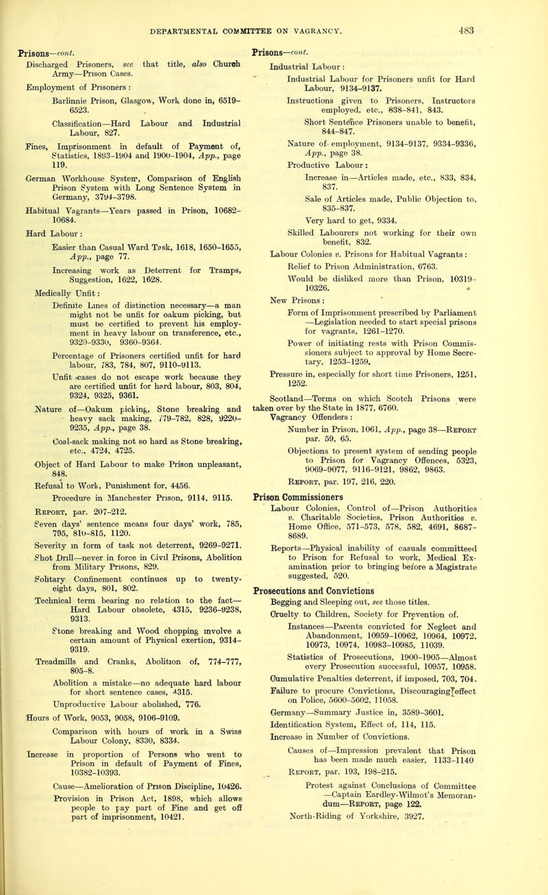 Prisons—('o?i<. Discharged Prisoners, see that title, also Church Army—Prison Cases. Employment of Prisoners : Barhnnie Prison, Glasgow, Work done in, 6519- 6523. Classification—-Hard Labour and Industrial Labour, 827. Pines, Imprisonment in defaidt of Payment of, statistics, 1893-1904 and 1900-1904, Af'p., page 119. German Workhouse Systerr, Comparison of English Prison System with Long Sentence System in Germany, 3794-3798. Habitual Vagrants—Years passed in Prison, 10682- 10684. Hard Labour : Easier than Casual Ward Task, 1618, 1650-1655, Aff., page 77. Increasing work as Deterrent for lYamps, Suggestion, 1622, 1628. Medically Unfit: Definite Lmes of distinction necessary—a man might not be imfit for oakum picking, but must be certified to prevent his employ- ment in heavy labour on transference, etc., 9320-9330, 9360-9364. Percentage of Prisoners certified unfit for hard labour, 783, 784, 807, 9110-9113. Unfit rcases do not escape work because they are certified unfit for hard laboiu-, 803, 804, 9324, 9325, 9361. I^ature of—Oakum picking. Stone breaking and heavy sack making, 779-782, 828, 9220- 9235, 4pp., page 38. Coal-sack making not so hard as Stone breaking, etc., 4724, 4725. Object of Hard Labour to make Prison unpleasant, 848. Refusal to Work, Punishment for, 4456. Procedure in Manchester Prison, 9114, 9115. Report, par. 207-212. Seven days' sentence means four days' work, 785, 795, 810-815, 1120. Severity m form of task not deterrent, 9269-9271. ;Shot Drill—never in force in Civil Prisons, Abolition from Military Prisons, 829. Sohtary Confinement continues up to twenty- eight days, 801, 802. 'Technical term bearing no relation to the fact— Hard Labour obsolete, 4315, 9236-9238, 9313. Stone breaking and Wood chopping mvolve a certain amount of Physical exertion, 9314- 9319. Treadmills and Cranks, AboUtion of, 774-777, 805-8. Abohtion a mistake—no adequate hard labour for short sentence cases, ^315. Unproduciive Labour abohshed, 776. Hours of Work, 9053, 9058, 9106-9109. Comparison with hours of work in a Swiss Labour Colony, 8330, 8334. Increase in proportion of Persons who went to Prison in default of Payment of Fines, 10382-10393. Cause—Amelioration of Prison Discipline, 10426. Provision in Prison Act, 1898, which allows people to pay part of Fine and get off part of imprisonment, 10421. Prisons—CO Industrial Labour : Industrial Labour for Prisoners unfit for Hard Labour, 9134-9137. Instructions given to Prisoners, Instructors employed, etc., «38-841, 843. Short Sent^ce Prisoners unable to benefit, 844-847. Nature of employment, 9134-9137, 9334-9336, Afp., page 38. Productive Labour: Increase in—Articles made, etc., 833, 834, 837. Sale of Articles made. Public Objection to, 835-837. Very hard to get, 9334. Skilled Labourers not working for their own benefit, 832. Labour Colonies v. Prisons for Habitual Vagrants : Relief to Prison Administration, 6763. Would be disliked more than Prison, 10319- 10326, New Prisons : Form of Imprisonment prescribed by Parliament —Legislation needed to start special prisons for vagrants, 1261-1270. Power of initiating rests w^th Prison Commis- sioners subject to approval by Home Secre- tary, 1253-1259. Pressure in, especially for short time Prisoners, 1261, 1252. Scotland—Terms on which Scotch Prisons were taken over by the State in 1877, 6760. Vagrancy Offenders : Number in Prison, 1061, App., page 38—Repoet par. 59, 65. Objections to present system of sending people to Prison for Vagrancy Offences, 5323, 9069-9077, 9116-9121, 9862, 9863. Report, par. 197, 216, 220. Prison Commissioners Labour Colonies, Control of—Prison Authorities V. Charitable Societies, Prison Authorities v. Home Office, 571-573, 578, 582, 4691, 8687- 8689. Reports—Physical inability of casuals committeed to Prison for Refusal to work, Medical Ex- amination prior to bringing before a Magistrate suggested, 520. Prosecutions and Convictions Begging and Sleeping out, see those titles. Cruelty to Children, Society for Prevention of. Instances—Parents convicted for Neglect and Abandonment, 10959-10962, 10964, 10972, 10973, 10974, 10983-10985, 11039. Statistics of Prosecutions, 1900-1905—Almost every Prosecution successful, 10957, 10958. Cumulative Penalties deterrent, if imposed, 703, 704. Failure to procure Convictions, DiscouragingTeffect on Police, 5600-5602, 11058. Germany—Summary Justice in, 3589-3601. Identification System, Effect of, 114, 115. Increase in Number of Convictions. Causes of—Impression prevalent that Prison has been made much easier, 1133-1140 Report, par. 193, 198-215. Protest against Conclusions of Committee —Captain Eardley-Wilmot's Memoran- dum—Report, page 122. North-Riding of Yorkshire, 3927.