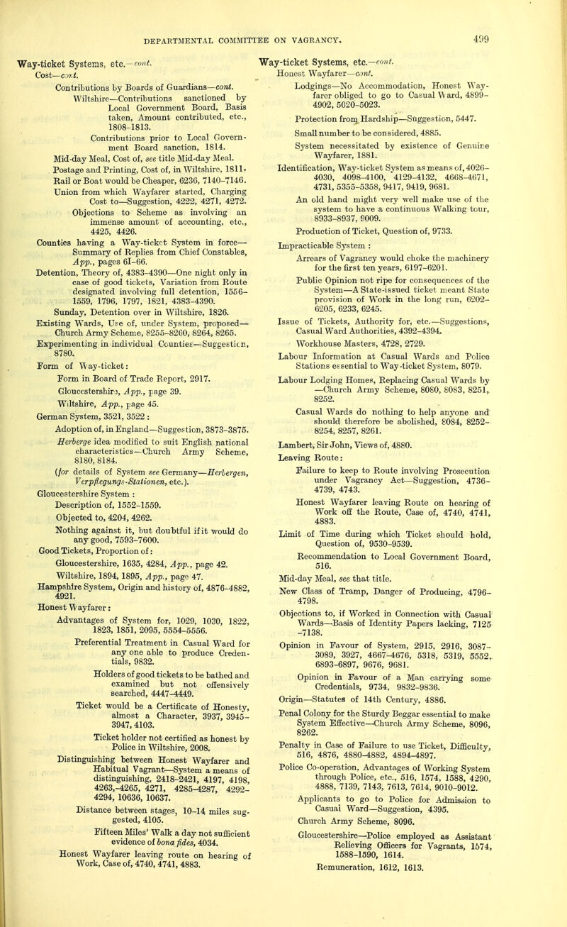 Way-ticket Systems, etc.—cont. Cost—C9r.t. Contributions by Boards of Guardians—cowi. Wiltshire—Contributions sanctioned by Local Government Board, Basis taken, Amount contributed, etc., 1808-1813. Contributions prior to Local Govern- ment Board sanction, 1814. Mid-day Meal, Cost of, see title Mid-day Meal. Postage and Printing, Cost of, in Wiltshire, 181 !• Kail or Boat would be Cheaper, 6236, 7140-7146. Union from which Wayfarer started, Charging Cost to—Suggestion, 4222, 4271, 4272. Objections to Scheme as involving an immense amount of accounting, etc., 4425, 4426. Counties having a Way-ticket System in force—• Summary of Replies from Chief Constables, App., pages 61-66. Detention, Theory of, 4383-4390—One night only in case of good tickets. Variation from Route designated involving full detention, 1556- 1559, 1796, 1797, 1821, 4383-4390. Sunday, Detention over in Wiltshire, 1826. Existing Wards, Use of, under System, proposed— Church Army Scheme, 8255-8260, 8264, 8265. Experimenting in individual Counties—Suggestion, 8780. Form of Way-ticket: Form in Board of Trade Report, 2917. Gloucestershire, App., page 39. Wiltshire, App., page 45. German System, 3521, 3522 : Adoption of, in England—Suggestion, 3873-3875. Herberge idea modified to suit English national characteristics—Church Army Scheme, 8180, 8184. {for details of System see Germany—Eerlergen, Verpflegungs-Stationen, etc.). Gloucestershire System : Description of, 1552-1559. Objected to, 4204, 4262. Nothing against it, but doubtful if it would do any good, 7593-7600. Good Tickets, Proportion of: Gloucestershire, 1635, 4284, App., page 42. Wiltshire, 1894,1895, App., page 47. Hampshire System, Origin and history of, 4876-4882, 4921. Honest Wayfarer: Advantages of System for, 1029, 1030, 1822, 1823, 1851, 2095, 5554-5556. Preferential Treatment in Casual Ward for any one able to produce Creden- tials, 9832. Holders of good tickets to be bathed and examined but not offensively searched, 4447^449. Ticket would be a Certificate of Honesty, abnost a Character, 3937, 3945- 3947,4103. Ticket holder not certified as honest by Police in Wiltshire, 2008. Distinguishing between Honest Wayfarer and Habitual Vagrant—System a means of distinguishing, 2418-2421, 4197, 4198, 4263,-4265, 4271, 4285-4287, 4292- 4294, 10636, 10637. Distance between stages, 10-14 miles sug- gested, 4105. Fifteen Miles' Walk a day not sufficient evidence of bona fides, 4034. Honest Wayfarer leaving route on hearing of Work, Case of, 4740, 4741, 4883. y-ticket Systems, etc.—con t. Honest Wayfarer—conf. Lodgings—No Accommodation, Honest Way- farer obliged to go to Casual W ard, 4899- 4902, 5020-5023. Protection froig. Hardship—Suggestion, 5447. Small number to be considered, 4885. System necessitated by existence of Genuine Wayfarer, 1881. Identification, Way-ticket System as means of, 4026- 4030, 4098-4100, 4129-4132, 4668-4671, 4731, 5355-5358, 9417, 9419, 9681. An old hand might very well make use of the system to have a continuous Walking tour, 8933-8937, S009. Production of Ticket, Question of, 9733. Impracticable System : Arrears of Vagrancy would choke the machinery for the first ten years, 6197-6201. Public Opinion not ripe for consequences of the System—A State-issued ticket meant State provision of Work in the long run, 6202- 6205, 6233, 6245. Issue of Tickets, Authority for, etc.—Suggestions, Casual Ward Authorities, 4392-4394. Workhouse Masters, 4728, 2729. Labour Information at Casual Wards and Police Stations essential to Way-ticket System, 8079. Labour Lodging Homes, Replacing Casual Wards by —Church Army Scheme, 8080, 8083, 8251, 8252. Casual Wards do nothing to help anyone and should therefore be abolished, 8084, 8252- 8254, 8257, 8261. Lambert, Sir John, Views of, 4880. Leaving Route: Failure to keep to Route involving Prosecution under Vagrancy Act—Suggestion, 4736- 4739, 4743. Honest Wayfarer leaving Route on hearing of Work off the Route, Case of, 4740, 4741, 4883. Limit of Time during which Ticket should hold. Question of, 9530-9539. Recommendation to Local Government Board, 516. Mid-day Meal, see that title. ^ New Class of Tramp, Danger of Producing, 4796- 4798. Objections to, if Worked in Connection with Casual Wards—Basis of Identity Papers lacking, 7125 -7138. Opinion in Favour of System, 2915, 2916, 3087- 3089, 3927, 4667-4676, 5318, 5319, 5552,. 6893-6897, 9676, 9681. Opinion in Favour of a Man carrying some Credentials, 9734, 9832-9836. Origin—Statutes of 14th Century, 4886. Penal Colony for the Sturdy Beggar essential to make System Effective—Church Army Scheme, 8096, 8262. Penalty in Case of Failure to use Ticket, Difficulty, 516, 4876, 4880-4882, 4894-4897. Police Co-operation, Advantages of Working System through Police, etc., 516, 1574, 1588, 4290, 4888, 7139, 7143, 7613, 7614, 9010-9012. Applicants to go to Police for Admission to Casual Ward—Suggestion, 4395. Church Army Scheme, 8096. Gloucestershire—Police employed as Assistant Relieving Officers for Vagrants, 1574, 1588-1590, 1614. Remuneration, 1612, 1613.