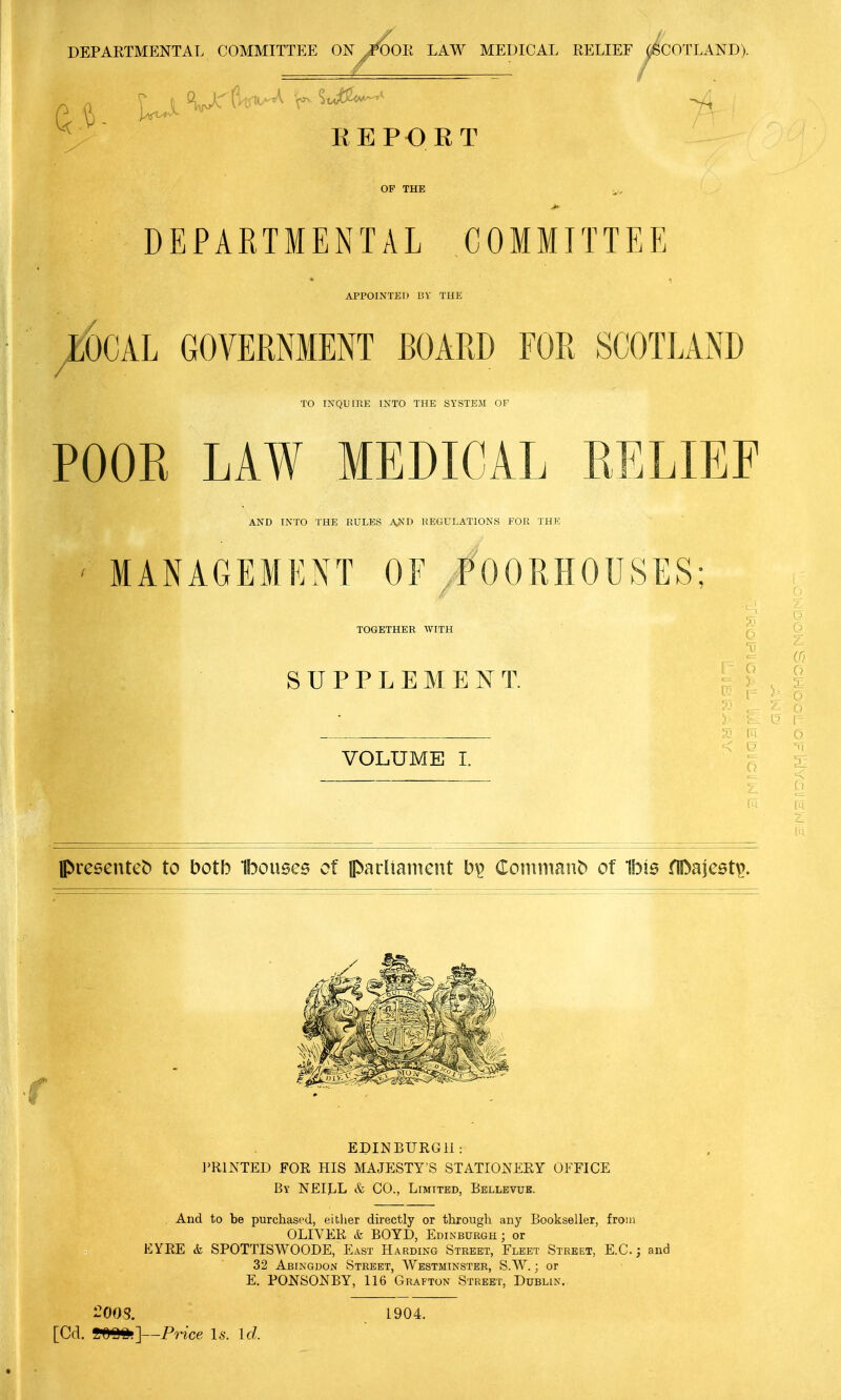 DEPARTMENTAL COMMITTEE ON^i'OOR LAW MEDICAL RELIEF ^COTLAND). REPORT OF THE DEPARTMENTAL COMMITTEE APPOINTED BY TUE e6cAL GOVERNMENT BOARD FOR SCOTLAND / TO INQUIRE INTO THE SYSTEM OF POOR LAW MEDICAL RELIEF AND INTO THE RULES A>'D REGULATIONS FOR THE ' MANAGEMENT OF/OORHOUSES; i TOGETHER WITH ' 1 i S U P P L E M E T. VOLUME I. presenteb to both Ibousea of Iparliaiiient b\> Conimant) of Ibis fll>aje6t^. EDINBURGH: I'RINTED FOR HIS MAJESTY'S STATIONERY OFFICE By NEILL & CO., Limited, Bellevue. And to be purchased, either directly or through any Bookseller, from OLIVER & BOYD, Edinburgh; or EYRE & SPOTTISWOODE, East Harding Street, Fleet Street, E.G.; and 32 Abingdon Street, Westminster, SW. ; or E. PONSONBY, 116 Grafton Street, Dublin. [Cd. mmy-Price Is. id. 1904.