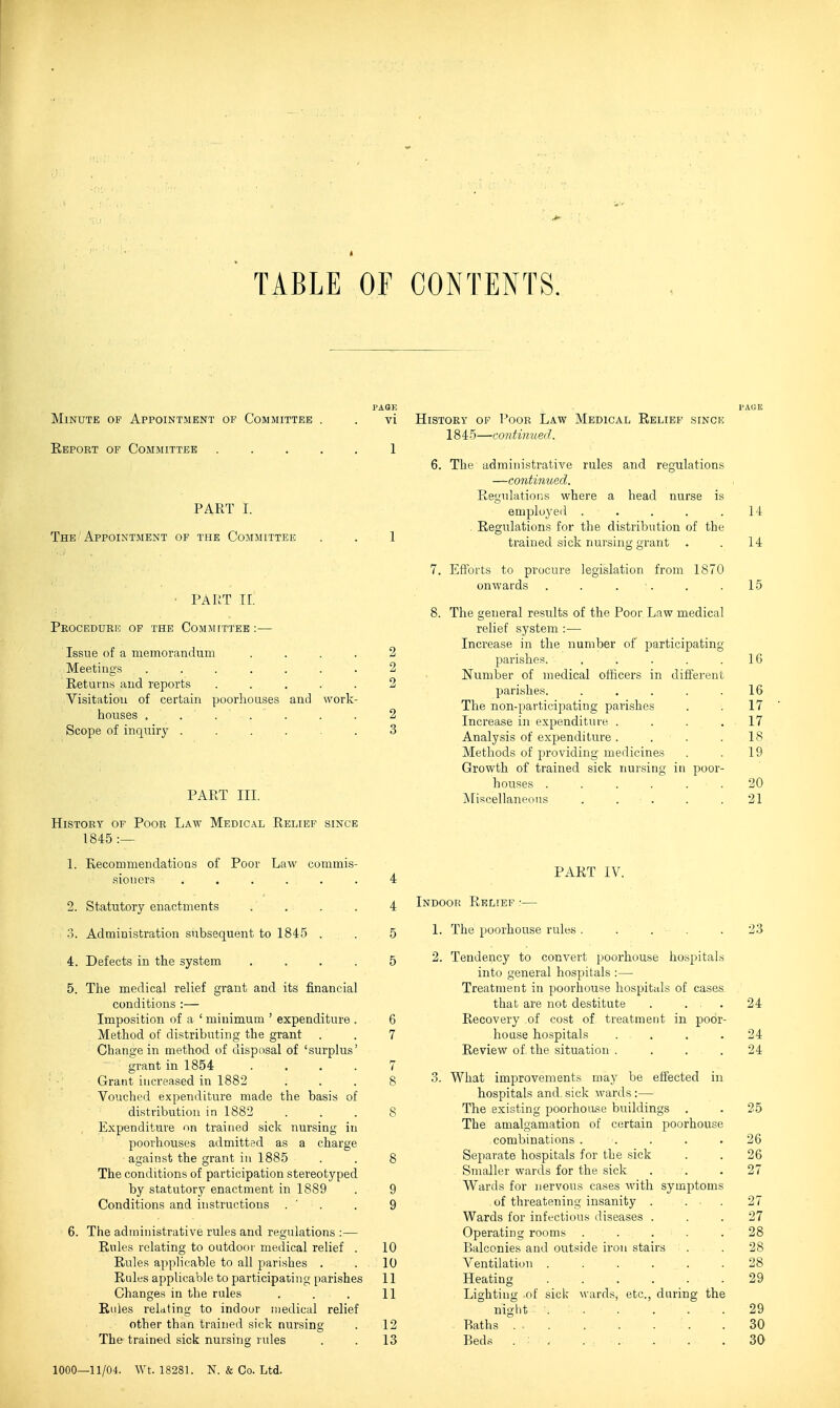 TABLE OF CONTENTS. PA8E Minute of Appointment ob Committee . . vi Eeport of Committee . . . . , 1 PART I. The Appointment of the Committee . . 1 ■ PART 11. Peocedurio of the Committee:— Issue of a memorandum .... 2 Meetings 2 Returns and reports ..... 2 Visitation of certain poorhouses and work- houses , . . . . . . 2 Scope of inquiry ...... 3 PART III. History of Poor Law Medical Relief since 1845 :— 1. Recommendations of Poor Law commis- sioners ...... 4 2. Statutory enactments .... 4 3. Administration subsequent to 1845 . . 5 4. Defects in the system . . . . 5 5. The medical relief grant and its financial conditions :— Imposition of a ' minimum ' expenditure . 6 Method of distributing the grant . . 7 Change in method of disposal of 'surplus' grant in 1854 . ' . . . 7 Grant increased in 1882 ... 8 Vouched expenditure made the basis of distribution in 1882 . . . 8 Expenditure on trained sick nursing in poorhouses admitted as a charge against the grant in 1885 . . 8 The conditions of participation stereotyped by statutory enactment in 1889 . 9 Conditions and instructions . ' . . 9 6. The administrative rules and regulations :— Rules relating to outdoor medical relief . 10 Rules applicable to all parishes . .10 Rales applicable to participating [)arishes 11 Changes in the rules . . . 11 Rules relating to indoor medical relief other than trained sick nursing . 12 The trained sick nursing rules . . 13 I'AUE History of I'oor Law Medical Relief sincio 1845—continued. 6. The administrative rules and regulations —continued. RegulatioiiS where a head nurse is employed . . . . .14 Regulations for the distribution of the trained sick nursing grant . . 14 7. Efforts to procure legislation from 1870 onwards . . . . . .15 8. The general results of the Poor Law medical relief system :— Increase in the number of participating parishes. . . . . .16 Number of medical officers in different parishes. ..... 16 The non-participating parishes . . 17 Increase in expenditure . . . .17 Analysis of expenditure. . . .18 Methods of providing medicines . . 19 Growth of trained sick nursing in poor- houses ...... 20 jNliscellaneons . . . . .21 PART IV. Indoor Relief •— 1. The poorhouse rules . ... . 23 2. Tendency to convert poorhouse hospitals into general hospitals :— Treatment in poorhouse hospitals of cases. that are not destitute ... 24 Recovery of cost of treatment in poor- house hospitals . . . .24 Review of the situation .... 24 3. What improvements may be effected in hospitals and, sick wards :— The existing poorhouse buildings . . 25 The amalgamation of certain j^oorhouse combinations ..... 26 Separate hospitals for the sick . . 26 Smaller wards for the sick ... 27 Wards for nervous cases with symptoms of threatening insanity . ... 27 Wards for infectious diseases ... 27 Operating rooms ..... 28 Balconies and outside iron stairs . . 28 Ventilation . . . ... .28 Heating 29 Lighting of sick wards, etc., daring the night 29 Baths .30 Beds . : 30 1000—11/04. Wt. 18281. N. & Co. Ltd.