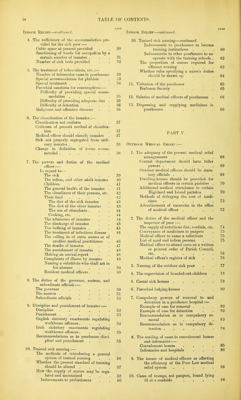 Indooe Eelief—continued. 4. The sufficiency of tlie accommodation pro- vided for the sick poor :— Cubic space at present provided . . 30 Sanctioning of wards for occupation by a certain number of inmates . . .31 Number of sick beds provided . . 32 5. The treatment of tuberculosis, etc.:— Number of tubercular cases in poorhouses 33 Special accommodation for phthisis . 33 Special treatment ..... 34 Parochial sanatoria for consumptives :— ])ifficult3' of providing special accom- modation ..... 35 Difficulty of providing adequate <iiet . 35 Difficulty of detention ... 36 Malignant and offensive diseases . . 36 6. The classification of the inmates :— Classification not uniform ... 37 Criticism of present method of classifica- tion 37 Medical officer should classify inmates . 37 Sick not properly segregated from ordi- nary inmates ..... 38 Change in definition of terms recom- mended ...... 38 7. The powers and duties of the medical officer:— III regard to— The sick 39 The infirm, and other adult inmates 40 Children 41 The general health of the inmates . 41 The cleanliness of their persons, etc. 42 Their food ..... 42 The diet of the sick inmates . 43 The diet of the other inmates . 43 The use of stimulants ... 44 Cooking, etc. .... 44 'J'he admission of inmates . . 44 Tlie dischwrge of inmates . . 45 The bathing of inmates ... 45 The treatment of infectious disease . 46 The calling in of extra nurses or of another medical practitioner . 46 The deaths of inmates ... 47 The punishment of inmates . . 48 Making an annual report . . 48 Complaints of illness by inmates . 49 Naming a substitute who shall act in his absence .... 50 Resident medical officers ... 50 8. The duties of the governor, matron, and subordinate officials:— The governor ..... 50 The matron ...... 51 Subordinate officials .... 52 9. Discipline and punishment of inmates :— Discipline ...... 52 Punishment ...... 53 English statutory enactments regulating workhouse offences.... 54 Irish statutory enactments regulating workhouse offences.... 55 Kecommendations as to poorhouse disci- pline and i^unishment . . .55 10. Trained sick nursing :— The methods of introducing a general system of trained nursing . . 56 Whether the present standard of training should be altered .... 57 How the supply of nurses may be regu- lated and maintained ... 58 Inducements to probationers . . 60 PAGE Indoor Relief—continued. 10. Trained sick nursing—continued. Induceuients to poorhouses to become training institutions ... 60 Inducements to other poorhouses to co- operate with the training schools . 62 The proportion of nurses required for efficient nursing .... 62 Whether rules specifying a nurse's duties should be drawn u[) ... 64 11. Visitation of the poorhouse ... 65 Brabazon Society ..... 65 12. Salaries of medical officers of poorhouses . 66 13. Dispensing and supplying medicines in poorhouses . . . . .66 PART V. Outdoor Medical Relief :— 1. The adequacy of the present medical relief arrangements ..... 68 Central department should have fuller powers ...... 69 Outdoor medical officers should be statu- tory officials ..... 69 Dwelling-houses should be provided for medical officers in certain parishes . 70 Additional medical attendance in certain Highland and Island parishes . 70 Methods of defraying the cost of medi- cines .... .73 Advertisement of vacancies in the office of medical officer .... 73 2. The duties of the medical officer and the inspector of poor :— The supply of nutritious diet, cordials, etc. 74 Conveyance of medicines to paupers . 75 Medical officer to name a substitute . 75 List of aged and infirm persons . . 75 Medical officer to attend cases on a written or printed order of Parish Council, etc. . . . . . . 76 Medical officer's register of sick . . 76 3. Nursing of the outdoor sick poor . , 77 4. The supervision of boarded-out children . 78 5. Casual sick houses . . . . .79 6. Parochial lodging-houses .... 80 7. Compulsory powers of removal to and detention in a poorhouse hospital:— Example of case for removal ... 82 Example of case for detention . . 82 Recommendation as to compulsory re- moval ...... 83 Recommendation as to compulsory de- tention . . . . . .84 8. The sending of cases to convalescent homes and infirmaries:— Convalescent homes .... 85 Infirmaries and hospitals . . . 86 9. The tenure of medical officers as affecting the efficiency of the Poor Law medical relief system ..... 86 10. Cases of tramps, not paupers, found lying ill at a roadside .... 88