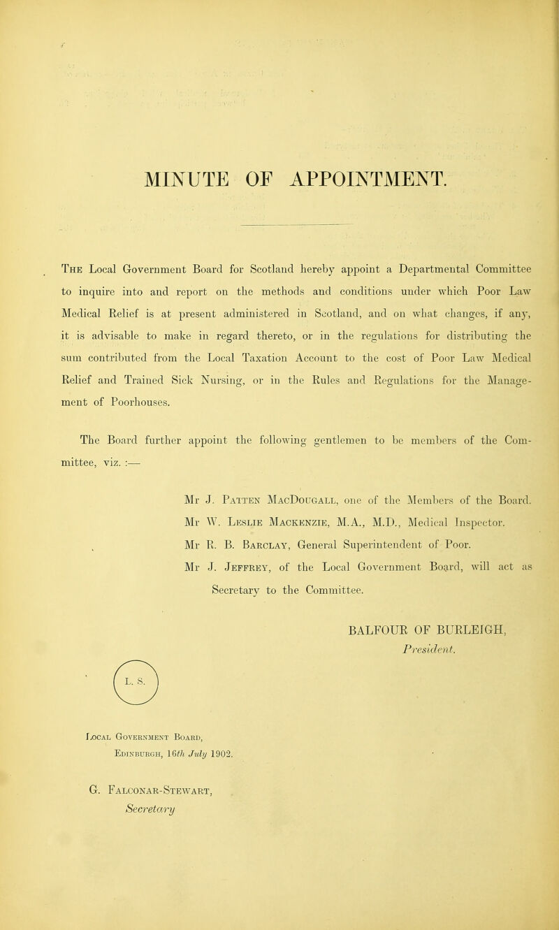 MINUTE OF APPOINTMENT. The Local Government Board for Scotland hereby appoint a Departmental Committee to inquire into and report on the methods and conditions under which Poor Law Medical Relief is at present administered in Scotland, and on what changes, if any, it is advisable to make in regard thereto, or in the regulations for distributing the sum contributed from the Local Taxation Account to the cost of Poor Law Medical Relief and Trained Sick Nursing, or in the Rules and Regulations for the Manage- ment of Poorhouses. The Board further appoint the following gentlemen to be members of the Com- mittee, viz. :— Mr J. Patten MacDougall, one of the Members of the Board. Mr W. Leslie Mackenzie, M.A., M.D., Medical Inspector. Mr R. B. Barclay, General Superintendent of Poor. Mr J. Jeffrey, of the Local Government Board, will act as Secretary to the Committee. BALFOUR OF BURLEIGH, President. fx)CAL Government Board, Edinburgh, IQth July 1902. G. Falconar-Stewart, Secretary