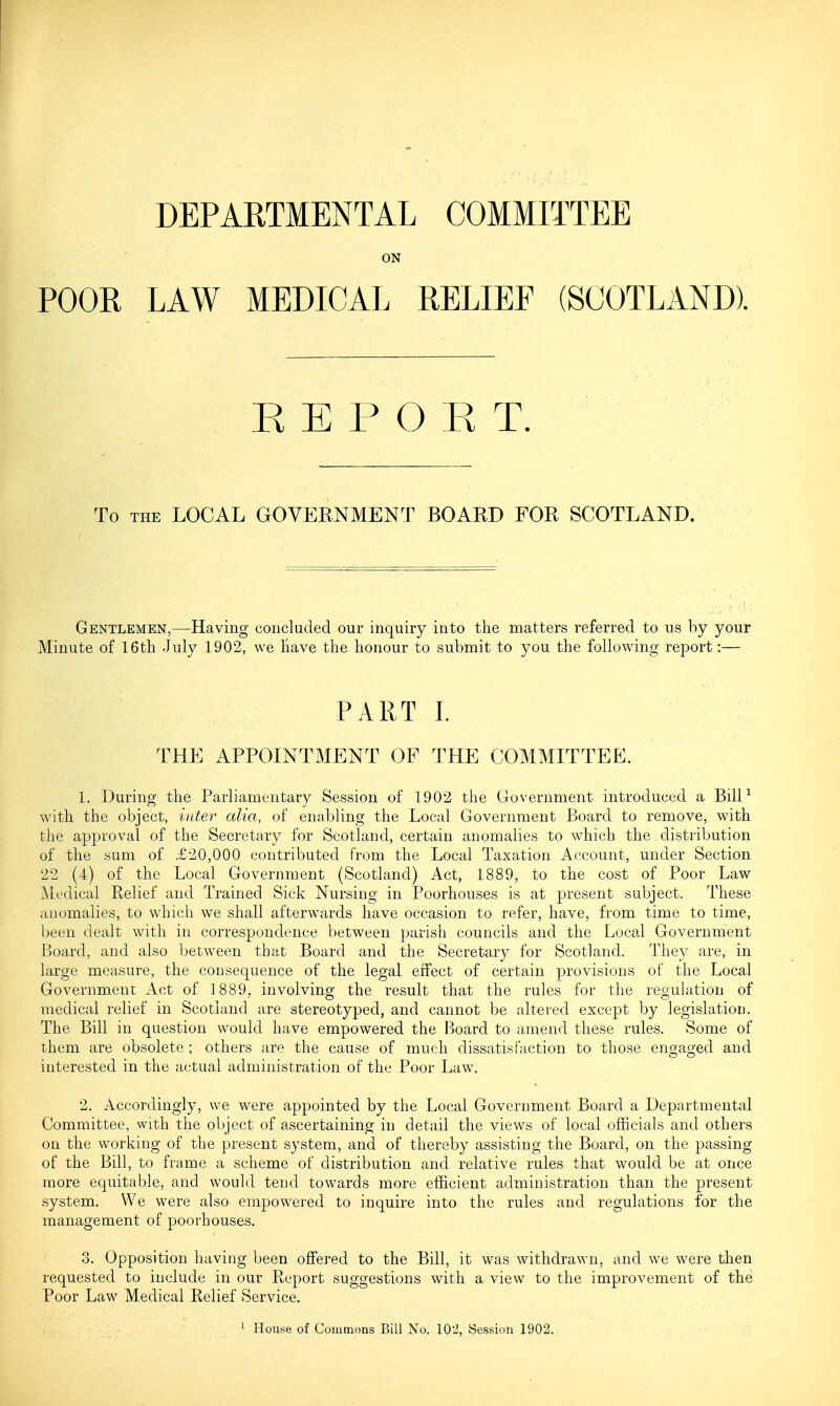 DEPARTMENTAL COMMITTEE ON POOR LAW MEDICAL RELIEF (SCOTLAND). R E P O E T. To THE LOCAL GOVERNMENT BOARD FOR SCOTLAND. Gentlemen,—Having concluded our inquiry into the matters referred to us by your Minute of 16th July 1902, we have the honour to submit to you the following report:— PART L THE APPOINTMENT OF THE COMMITTEE. 1. During the Parliamentary Session of 1902 the Government introduced a BilP with the object, inter alia, of enabling the Local Government Board to remove, with the approval of the Secretary for Scotland, certain anomalies to which the distribution of the sum of £20,000 contributed from the Local Taxation Account, under Section 22 (4) of the Local Government (Scotland) Act, 1889, to the cost of Poor Law Medical Relief and Trained Sick Nursing in Poorhouses is at present subject. These anomalies, to which we shall afterwards have occasion to refer, have, from time to time, been dealt with in correspondence between parish councils and the Local Government Board, and also between that Board and the Secretary for Scotland. They are, in large measure, the consequence of the legal effect of certain provisions of the Local Government Act of 1889, involving the result that the rules for the regulation of medical relief in Scotland are stereotyped, and cannot be altered except by legislation. The Bill in question would have empowered the Board to amend these rules. Some of them are obsolete ; others are the cause of much dissatisfaction to those engao-ed and interested in the actual administration of the Poor Law. 2. Accordingly, we were appointed by the Local Government Board a Departmental Committee, with the object of ascertaining in detail the views of local officials and others on the working of the present system, and of thereby assisting the Board, on the passing of the Bill, to frame a scheme of distribution and relative rules that would be at once more equitable, and would tend towards more efficient administration than the present system. We were also empowered to inquire into the rules and regulations for the management of poorhouses. 3. Opposition having been offered to the Bill, it was withdrawn, and we were then requested to include in our Report suggestions with a view to the improvement of the Poor Law Medical Relief Service. ^ House of Commons Bill No. 102, Session 1902.