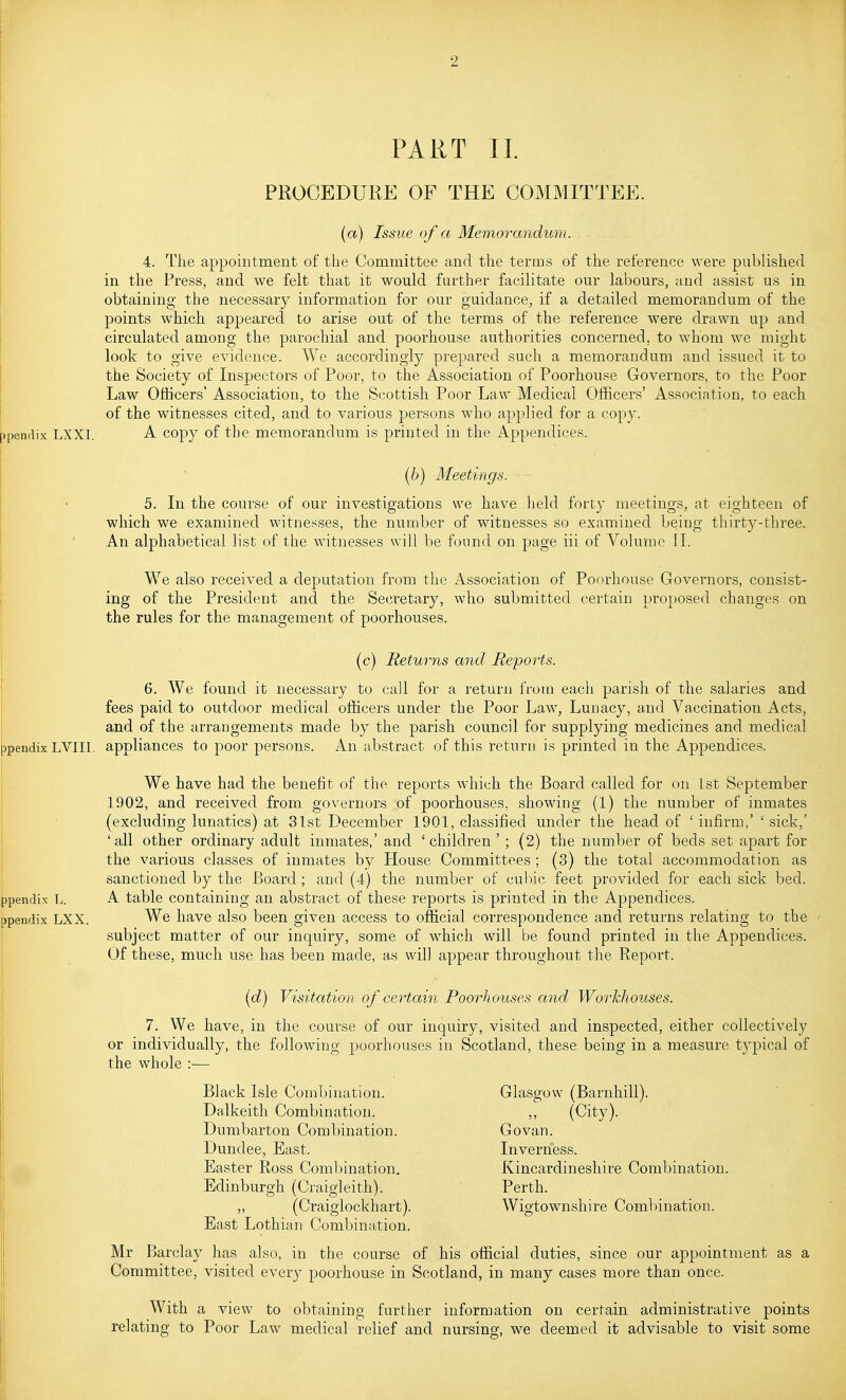 PART II. PROCEDURE OF THE COMMITTEE. ppendix LXXI. (a) Issue of a Memorandum. . . 4. The appointment of the Committee and the terms of the reference were published in the Press, and we felt that it would further facilitate our labours, and assist us in obtaining the necessary information for our guidance, if a detailed memorandum of the points which appeared to arise out of the terms of the reference were drawn up and circulated among the parochial and poorhouse authorities concerned, to whom we might look to give evidence. We accordingly prepared such a memorandum and issued it to the Society of Inspectors of Poor, to the Association of Poorhouse Governors, to the Poor Law Officers' Association, to the Scottish Poor Law Medical Officers' Association, to each of the witnesses cited, and to various persons who applied for a copy. A copy of the memorandum is printed in the Appendices. (6) Meetings. 5. In the course of our investigations we have held forty meetings, at eighteen of which we examined witnesses, the number of witnesses so examined being thirty-three. An alphabetical list of the witnesses will be found on page iii of Volume II. We also received a deputation from the Association of Poorhouse Governors, consist- ing of the President and the Secretary, who submitted certain proposed changes on the rules for the management of poorhouses. (c) Returns and Reports. 6. We found it necessary to call for a return from each parisli of the salaries and fees paid to outdoor medical officers under the Poor Law, Lunacy, a^ud Vaccination Acts, and of the arrangements made by the parish council for supplying medicines and medical jpendix LVIII. appliances to poor persons. An abstract of this return is printed in the Appendices. We have had the benefit of the reports which the Board called for on 1st September 1902, and received from governors of poorhouses, showing (1) the number of inmates (excluding lunatics) at 31st December 1901, classified under the head of ' infirm,' ' sick,' 'all other ordinary adult inmates,' and 'children ' ; (2) the number of beds set apart for the various classes of inmates by House Committees ; (3) the total accommodation as sanctioned by the Board ; and (4) the number of cul)ic feet provided for each sick bed. ppendix L. A table containing an abstract of these reports is printed in the Appendices, ppendix LXX. We have also been given access to official correspondence and returns relating to the I subject matter of our inquiry, some of which will be found printed in the Appendices. I Of these, much use has been made, as will appear throughout the Report. (d) Visitation of certain Poorhouses and Workhouses. 7. We have, in the course of our inquiry, visited and inspected, either collectively or individually, the following poorhouses in Scotland, these being in a measure typical of the whole :- Black Isle Combination. Dalkeith Combination. Dumbarton Combination. Dundee, East. Easter Ross Combination, Edinburgh (Craigleith). ,, (Craiglockhart). East Lothian Combination. Glasgow (Barnhill). ,; (City). Go van. Inverness. Kincardineshire Combination. Perth. Wigtownshire Combination. Mr Barclay has also, in the course of his official duties, since our appointment as a Committee, visited every poorhouse in Scotland, in many cases more than once. With a view to obtaining further information on certain administrative points relating to Poor Law medical relief and nursing, we deemed it advisable to visit some