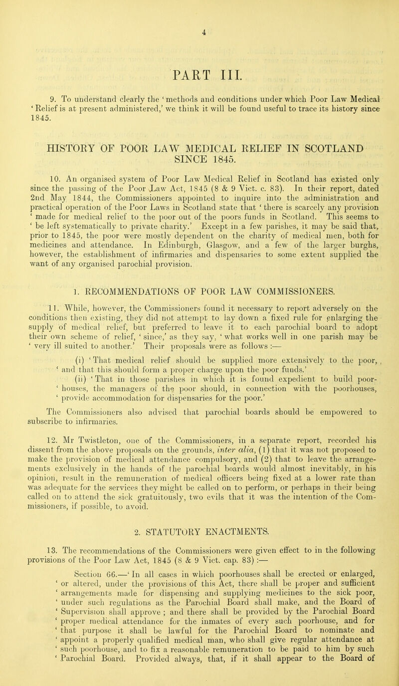 PART III. 9. To understand clearly the ' methods and conditions under which Poor Law Medical ' Relief is at present administered,' we think it will be found useful to trace its history since 1845. HISTORY OF POOK LAW MEDICAL RELIEF IN SCOTLAND SINCE 1845. 10. An organised system of Poor Law Medical Relief in Scotland has existed only since the passing of the Poor Xaw Act, 1845 (8 & 9 Vict. c. 83). In their report, dated 2nd May 1844, the Commissioners appointed to inquire into the administration and practical operation of the Poor Laws in Scotland state that ' there is scarcely any provision ' made for medical relief to the poor out of the poors funds in Scotland. This seems ta ' be left systematically to private charity.' Except in a few parishes, it may be said that, prior to 1845, the poor were mostly dependent on the charity of medical men, both for medicines and attendance. In Edinburgh, Glasgow, and a few of the larger burghs, however, the establishment of infirmaries and dispensaries to some extent supplied the want of any organised parochial provision. ]. RECOMMENDATIONS OF POOR LAW COMMISSIONERS. 11. While, however, the Commissioners found it necessary to report adversely on the conditions then existing, they did not attempt to lay down a fixed rule for enlarging the su2:)ply of medical relief, but preferred to leave it to each parochial board to adopt their own scheme of relief, ' since,' as they say, ' w^hat works well in one parish may be ' very ill suited to another.' Their proposals were as follows :— (i) ' That medical relief should be supplied more extensively to the poor,, ' and that this should form a proper charge upon the poor funds.' (ii) ' That in those parishes in which it is found expedient to build poor- ' houses, the managers of the poor should, in connection with the poorliouses, ' provide accommodation for dispensaries for the poor.' The Commissioners also advised that parochial boards should be empowered to subscribe to infirmaries. 12. Mr Twistleton, one of the Commissioners, in a separate report, recorded his dissent from the above proposals on the grounds, inter alia, (1) that it was not proposed to make the provision of medical attendance compulsory, and (2) that to leave the arrange- ments exclusively in the hands of the parochial boards would almost inevitably, in his opinion, result in the remuneration of medical officers being fixed at a lower rate than was adequate for the services they might be called on to perform, or perhaps in their being called on to attend the sick gratuitously, two evils that it was the intention of the Com- missioners, if possible, to avoid. 2. STATUTORY ENACTMENTS. 13. The recommendations of the Commissioners were given effect to in the following provisions of the Poor Law Act, 1845 (8 & 9 Vict. cap. 83) :— Section 66.—' In all cases in which poorhouses shall be erected or enlarged, ' or altered, under the provisions of this Act, there shall be proper and sufficient ' arrangements made for dispensing and supplying medicines to the sick poor, 'under such regulations as the Parochial Board shall make, and the Board of ' Supervision shall approve ; and there shall be provided by the Parochial Board ' proper medical attendance for the inmates of every such poorhouse, and for ' that purpose it shall be lawful for the Parochial Board to nominate and ' appoint a properly qualified medical man, who shall give regular attendance at ' such poorhouse, and to fix a reasonable remuneration to be paid to him by such ' Parochial Board. Provided always, that, if it shall appear to the Board of