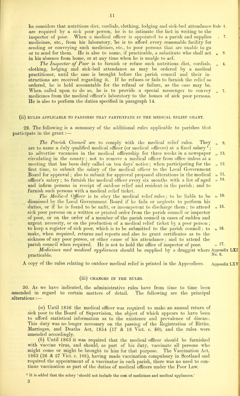 lie considers that nutritious diet, cordials, clothing, lodging and sick-bed attendance Rule 4. $LTe required by a sick poor person, he is to intimate the fact in writing to the inspector of poor. When a medical officer is appointed to a parish and supplies , 7. medicines, etc., from his laboratory, he is to aflbrd every reasonable facility for sending or conveying such medicines, etc., to poor persous that are unable to go or to send for them. He is also to name, if practicable, a substitute who shall act „ 8. in his absence from home, or at an}^ time when he is unal^e to act. The Inspector of Poor is to furnish or refuse such nutritious diet, cordials, „ 4. •clothing, lodging and sick-bed attendance as may be ordered by a medical practitioner, until the case is brought before the parish council and their in- structions are received regarding it. If he refuses or fails to furnish the relief so •ordered, he is held accountable for the refusal or failure, as the case may be. When called upon to do so, he is to provide a special messenger to convey „ 7. medicines from the medical officer's laboratory to the homes of sick poor persons. He is also to perform the duties specified in paragraph 14. '(ii) RULES APPLICABLE TO PARISHES THAT PARTICIPATE IN THE MEDICAL RELIEF GRANT. 29. The following is a summary of the additional rules applicable to parishes that participate in the grant:—■ The Parish Council are to comply with the medical relief rules. They „ 9, are to name a duly qualified medical officer (or medical officers) at a fixed salary ^; to advertise vacancies in the medical officership for three weeks in a newspaper ,, 13. circulating in the county ; not to remove a medical officer from office unless at a meeting that has been duly called on ten days' notice; when participating for the „ 12. first time, to submit the salary of the medical officer to the Local Government Board for approval; also to submit for approval proposed alterations in the medical »> lb •officer's salary; to furnish the medical officer every six months with a list of aged » 1^- and infirm persons in receipt of outdoor relief and resident in the parish; and to furnish such persons with a medical relief ticket. The Medical Officer is to obey the medical relief rules ; to be liable to be » 10- dismissed by the Local Government Board if he fails or neglects to perform his duties, or if he is found to be unfit, or incom])etent to discharge them ; to attend » 15. sick poor persons on a written or printed order from the parish council or inspector of poor, or on the order of a member of the parish council in cases of sudden and urgent necessity, or on the production of a medical relief ticket by a poor person ; to keep a register of sick poor, which is to be submitted to the parish council; to 16. : make, when required, returns and rej^orts and also to grant certificates as to the sickness of any poor person, or other cause of his attendance ; and to attend the parish council when required. He is not to hold the ofiice of inspector of poor. 17. Medicines and medical cq^pliances should be supplied by a druggist where Appendix LXI practicable. 6. A copy of the rules relating to outdoor medical relief is printed in the Appendices. Appendix LXV (iii) CHANGES IN THE RULES. 30. As we have indicated, the administrative rules have from time to time been amended in regard to certain matters of detail. The following are the principal alterations:— (a) Until 1856 the medical officer was required to make an annual return of sick poor to the Board of Supervision, the object of which appears to have been to afford statistical information as to the existence and prevalence of disease. This duty was no longer necessary on the passing of the B,egistration of Births, Marriages, and Deaths Act, 1854 (17 & 18 Vict. c. 80), and the rules were amended accordingly. (6) Until 1863 it was required that the medical officer should be furnished with vaccine virus, and should, as part of his duty, vaccinate all persons who might come or might be brought to him for that purpose. The Vaccination Act, 1863 (26 & 27 Vict. c. 108), having made vaccination compulsory in Scotland and required the appointment of a vaccinator in each parish, there was no need to con- tinue vaccination as part of the duties of medical officers under the Poor Law. ^ It is added that the salary ' should not include the cost of medicines and medical appliances.' 3