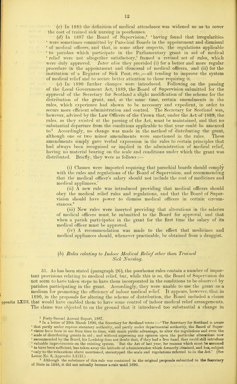 (c) In 1885 the definition of medical attendance was widened so as to cover the cost of trained sick nursing in poorhouses. (d) In 1887 the Board of Supervision,^ 'having found that irregularities ' were sometimes committed by Parochial Boards in the appointment and dismissal ' of medical officers, and that, in some other respects, the regulations applicable ' to parishes which participate in the Parliamentary grant in aid of medical ' relief were not altogether satisfactory,' framed a revised set of rules, which were duly approved. Inter alia they provided (i) for a better and more regular procedure in the appointment and dismissal of medical ofiicers, and (ii) for the institution of a Register of Sick Poor, etc.,—all tending to improve the system' of medical relief and to secure better attention to those requiring it. (e) In 1890 further changes were introduced. Following on the passing of the Local Government Act, 1889, the Board of Supervision submitted for the approval of the Secretary for Scotland a slight modification of the scheme for the distribution of the grant, and, at the same time, certain amendments in the rules, which experience had shown to be necessary and expedient, in order to secure more efficient administration and control. The Secretary for Scotland was, however, advised by the Law Officers of the Crown that, under the Act of 1889; the rules, as they existed at the passing of the Act, must be maintained, and that no substantial departure from the conditions applicable to that year could be assented to.^ Accordingly, no change was made in the method of distributing the grant, although one or two minor amendments were sanctioned in the rules. These amendments simply gave verbal exj)ression in the rules to certain principles that had always been recognised or implied in the administration of medical relief, having no material bearing on the scale and conditions under which the grant was- distributed. Briefly, they were as follows :•— (i) Clauses were imported requiring that parochial boards should comply with the rules and regulations of the Board of Supervision, and recommending that the medical officer's salary should not include the cost of medicines and medical appliances.' (ii) A new rule was introduced providing that medical officers should obey the medical relief rules and regulations, and that the Board of Super- vision should have power to dismiss medical officers in certain circum- stances.^ (iii) New rules were inserted providing that alterations in the salaries of medical officers must be submitted to the Board for approval, and that when a parish participates in the grant for the first time the salary of its medical officer must be approved. (iv) A recommendation was made to the eflfect that medicines and medical appliances should, whenever practicable, be obtained from a druggist. ^ (6) Rules relating to Indoor Medical Relief other than Trained Sick Nursing. 31. As has been stated (paragraph 26), the poorhouse rules contain a number of impor- tant provisions relating to medical relief, but, while this is so, the Board of Supervision do not seem to have taken steps to have them incorporated in the conditions to be observed by parishes participating in the grant. Accordingly, they were unable to use the grant as a medium for promoting the efficiency of indoor medical relief. It appears, however, that in 1890, in the proposals for altering the scheme of distribution, the Board included a clause ppendix LXIII. that would have enabled them to have some control of indoor medical relief arrangements. The clause was objected to on the ground that it introduced too substantial a change in 1 Forty-Second Aunual Report, 1887. 2 In a letter of 29th March 1890, the Secretary for Scotland wrote :—' The Secretary for Scotland is aware ' that partly under express statutory authority, and partly under departmental authority, the Board of Super- ' vision have been in use from time to time, with much public advantage, to alter the regulations and even the ' scale of distributing grants in aid; and withoxit expressing any opinion upon the particular alterations now ' recommended by the Board, his Lordship does not doubt that, if they had a free hand, they could still introduce ' valuable improvements on the existing system. But the Act of last year, for reasons which must be assumed ' to have been sufficient, has taken away the latitude of administration which formerly obtained, and has, subject ' only to the relaxations above mentioned, stereotyped the scale and regulations referred to in the Act.' (See Letter No. 6, Appendix LXIII.) ^ Although the substance of this rule was contained in the original proposals submitted to the Secretary of State in 1848, it did not actually become a rule until 1890. ll