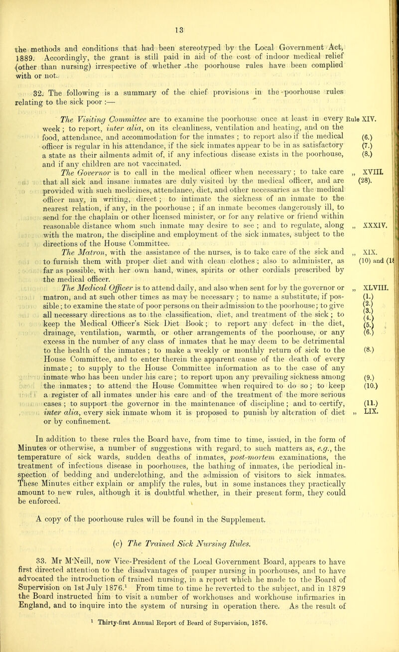 ill; the methods and conditions that had been stereotyped by the Local Government Actj! 1889. Accordingly, the grant is still paid in aid of the cost of indoor medical relief {other than nursing) irrespective of whether .the poorhouse rules have been complied with or not. 32. The following is a summary of the chief provisions in the-poorhouse rules relating to the sick poor :— ■ The Visiting Committee are to examine the poorhouse once at least in every week ; to report, inter alia, on its cleanliness, ventilation and heating, and on the food, attendance, and accommodation for the inmates ; to report also if the medical officer is regular in his attendance, if the sick inmates appear to he in as satisfactory a state as their ailments admit of, if any infectious disease exists in the poorhouse, and if any children are not vaccinated. The Governor is to call in the medical officer when necessary ; to take care that all sick and insane inmates are duly visited by the medical otMcer, and are provided with such medicines, attendance, diet, and other necessaries as the medical officer may, in writing, direct; to intimate the sickness of an inmate to the nearest relation, if any, in the poorhouse ; if an inmate becomes dangerously ill, to send for the chaplain or other licensed minister, or for any relative or friend within reasonable distance whom such inmate may desire to see ; and to regulate, along with the matron, the discipline and employment of the sick inmates, subject to the ■directions of the House Committee. cs: i; The Matron, with the assistance of the nurses, is to take care of the sick and to furnish them with proper diet and with clean clothes ; also to administer, as far as possible, with her own hand, wines, spirits or other cordials prescribed by the medical officer. The Medical Officer is to attend daily, and also when sent for by the governor or matron, and at such other times as may be necessary ; to name a substitute, if pos- sible ; to examine the state of poor persons on their admission to the poorhouse; to give all necessary directions as to the classification, diet, and treatment of the sick; to keep the Medical Officer's Sick Diet Book ; to report any defect in the diet, drainage, ventilation, warmth, or other arrangements of the poorhouse, or any excess in the number of any class of inmates that he may deem to be detrimental to the health of the inmates ; to make a weekly or monthly return of sick to the House Committee, and to enter therein the apparent cause of the death of every inmate ; to supply to the House Committee information as to the case of any inmate who has been under his care; to report upon any prevailing sickness among the inmates; to attend the House Committee when required to do so; to keep a register of all inmates under his eare and of the treatment of the more serious cases ; to support the governor in the maintenance of discipline ; and to certify, inter alia, every sick inmate whom it is proposed to punish by alteration of diet or by confinement. Rule XIV. (6.) (7.) (8.) „ XVIIL (28). „ XXXIV. XIX. (10) and ( XLVIII. (1.) (2.) (3.) (4.) Hi ^ (8.) (9.) (10.) (11.) LIX. In addition to these rules the Board have, from time to time, issued, in the form of Minutes or otherwise, a number of suggestions with regard, to such matters as, e.g., the temperature of sick wards, sudden deaths of inmates, post-mortem examinations, the treatment of infectious disease in poorhouses, the bathing of inmates, the periodical in- spection of bedding and underclothing, and the admission of visitors to sick inmates. These Minutes either explain or amplify the rules, but in some instances they practically amount to new rules, although it is, doubtful whether, in their present form, they could be enforced. ^ A copy of the poorhouse rules will be found in the Supplement. (c) The Trained Sick Nursing Rules. •33. Mr M'Neil], now Vice-President of the Local Government Board, appears to have first directed attention to the disadvantages of pauper nursing in poorhouses, and to have advocated the introduction of trained nursing, in a report which he made to the Board of Supervision on 1st July 1876.^ From time to time he reverted to the subject, and in 1879 the Board instructed him to visit a number of workhouses and workhouse infirmaries in England, and to inquire into the system of nursing in operation there. As the result of